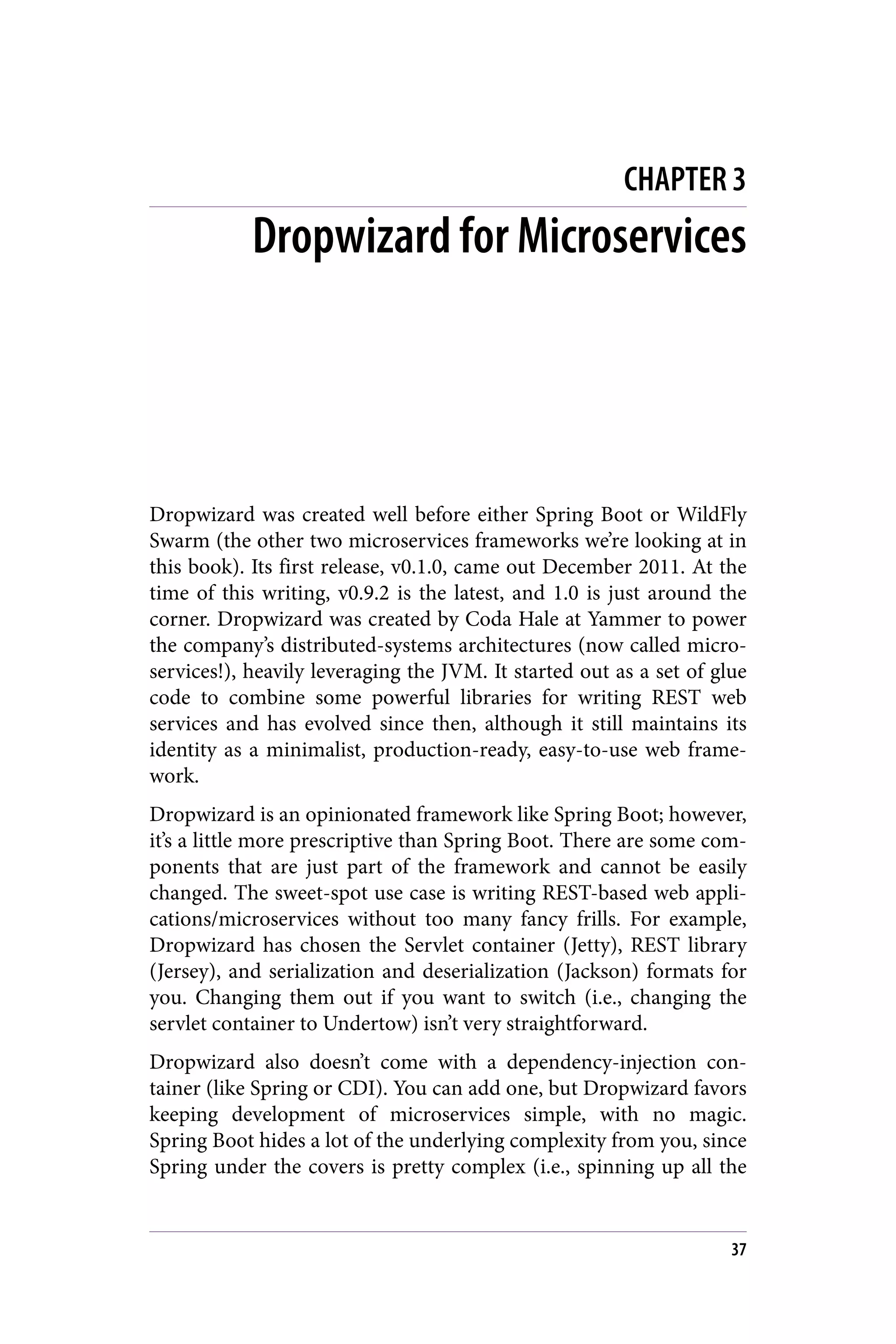 CHAPTER 3
Dropwizard for Microservices
Dropwizard was created well before either Spring Boot or WildFly
Swarm (the other two microservices frameworks we’re looking at in
this book). Its first release, v0.1.0, came out December 2011. At the
time of this writing, v0.9.2 is the latest, and 1.0 is just around the
corner. Dropwizard was created by Coda Hale at Yammer to power
the company’s distributed-systems architectures (now called micro‐
services!), heavily leveraging the JVM. It started out as a set of glue
code to combine some powerful libraries for writing REST web
services and has evolved since then, although it still maintains its
identity as a minimalist, production-ready, easy-to-use web frame‐
work.
Dropwizard is an opinionated framework like Spring Boot; however,
it’s a little more prescriptive than Spring Boot. There are some com‐
ponents that are just part of the framework and cannot be easily
changed. The sweet-spot use case is writing REST-based web appli‐
cations/microservices without too many fancy frills. For example,
Dropwizard has chosen the Servlet container (Jetty), REST library
(Jersey), and serialization and deserialization (Jackson) formats for
you. Changing them out if you want to switch (i.e., changing the
servlet container to Undertow) isn’t very straightforward.
Dropwizard also doesn’t come with a dependency-injection con‐
tainer (like Spring or CDI). You can add one, but Dropwizard favors
keeping development of microservices simple, with no magic.
Spring Boot hides a lot of the underlying complexity from you, since
Spring under the covers is pretty complex (i.e., spinning up all the
37
 