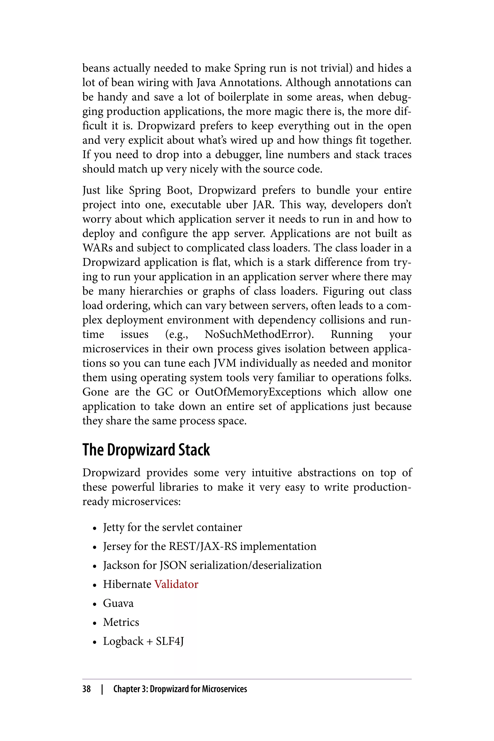 beans actually needed to make Spring run is not trivial) and hides a
lot of bean wiring with Java Annotations. Although annotations can
be handy and save a lot of boilerplate in some areas, when debug‐
ging production applications, the more magic there is, the more dif‐
ficult it is. Dropwizard prefers to keep everything out in the open
and very explicit about what’s wired up and how things fit together.
If you need to drop into a debugger, line numbers and stack traces
should match up very nicely with the source code.
Just like Spring Boot, Dropwizard prefers to bundle your entire
project into one, executable uber JAR. This way, developers don’t
worry about which application server it needs to run in and how to
deploy and configure the app server. Applications are not built as
WARs and subject to complicated class loaders. The class loader in a
Dropwizard application is flat, which is a stark difference from try‐
ing to run your application in an application server where there may
be many hierarchies or graphs of class loaders. Figuring out class
load ordering, which can vary between servers, often leads to a com‐
plex deployment environment with dependency collisions and run‐
time issues (e.g., NoSuchMethodError). Running your
microservices in their own process gives isolation between applica‐
tions so you can tune each JVM individually as needed and monitor
them using operating system tools very familiar to operations folks.
Gone are the GC or OutOfMemoryExceptions which allow one
application to take down an entire set of applications just because
they share the same process space.
The Dropwizard Stack
Dropwizard provides some very intuitive abstractions on top of
these powerful libraries to make it very easy to write production-
ready microservices:
• Jetty for the servlet container
• Jersey for the REST/JAX-RS implementation
• Jackson for JSON serialization/deserialization
• Hibernate Validator
• Guava
• Metrics
• Logback + SLF4J
38 | Chapter 3: Dropwizard for Microservices
 