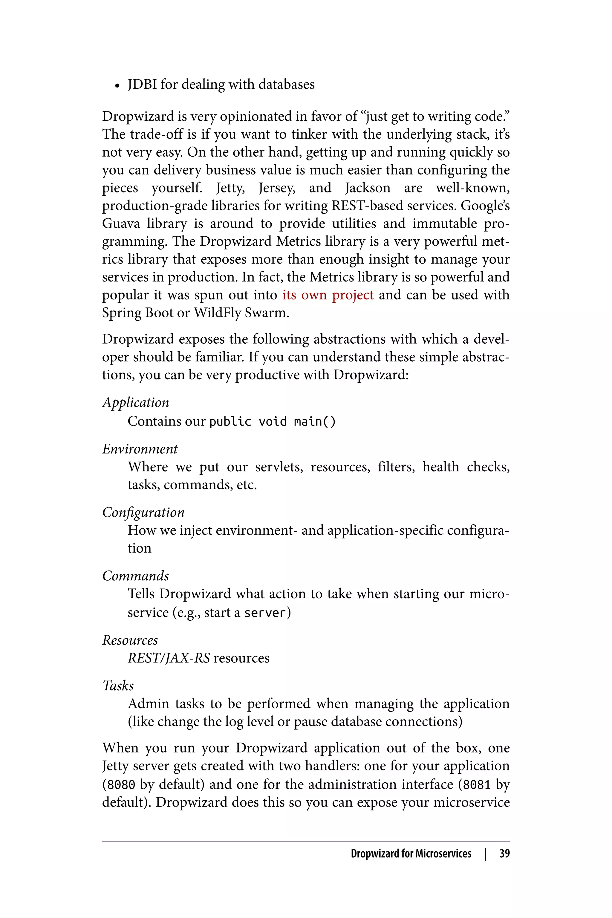 • JDBI for dealing with databases
Dropwizard is very opinionated in favor of “just get to writing code.”
The trade-off is if you want to tinker with the underlying stack, it’s
not very easy. On the other hand, getting up and running quickly so
you can delivery business value is much easier than configuring the
pieces yourself. Jetty, Jersey, and Jackson are well-known,
production-grade libraries for writing REST-based services. Google’s
Guava library is around to provide utilities and immutable pro‐
gramming. The Dropwizard Metrics library is a very powerful met‐
rics library that exposes more than enough insight to manage your
services in production. In fact, the Metrics library is so powerful and
popular it was spun out into its own project and can be used with
Spring Boot or WildFly Swarm.
Dropwizard exposes the following abstractions with which a devel‐
oper should be familiar. If you can understand these simple abstrac‐
tions, you can be very productive with Dropwizard:
Application
Contains our public void main()
Environment
Where we put our servlets, resources, filters, health checks,
tasks, commands, etc.
Configuration
How we inject environment- and application-specific configura‐
tion
Commands
Tells Dropwizard what action to take when starting our micro‐
service (e.g., start a server)
Resources
REST/JAX-RS resources
Tasks
Admin tasks to be performed when managing the application
(like change the log level or pause database connections)
When you run your Dropwizard application out of the box, one
Jetty server gets created with two handlers: one for your application
(8080 by default) and one for the administration interface (8081 by
default). Dropwizard does this so you can expose your microservice
Dropwizard for Microservices | 39
 