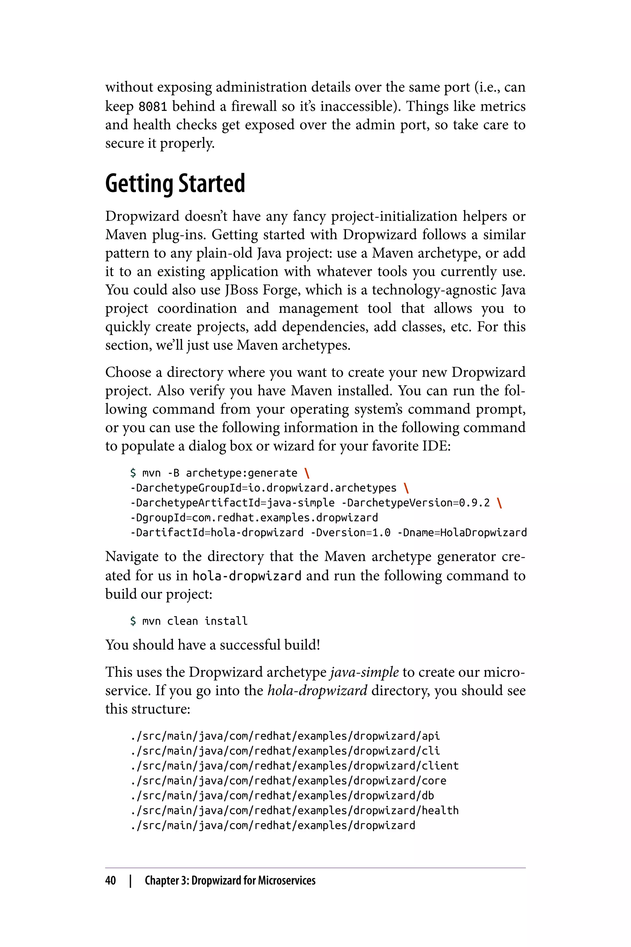 without exposing administration details over the same port (i.e., can
keep 8081 behind a firewall so it’s inaccessible). Things like metrics
and health checks get exposed over the admin port, so take care to
secure it properly.
Getting Started
Dropwizard doesn’t have any fancy project-initialization helpers or
Maven plug-ins. Getting started with Dropwizard follows a similar
pattern to any plain-old Java project: use a Maven archetype, or add
it to an existing application with whatever tools you currently use.
You could also use JBoss Forge, which is a technology-agnostic Java
project coordination and management tool that allows you to
quickly create projects, add dependencies, add classes, etc. For this
section, we’ll just use Maven archetypes.
Choose a directory where you want to create your new Dropwizard
project. Also verify you have Maven installed. You can run the fol‐
lowing command from your operating system’s command prompt,
or you can use the following information in the following command
to populate a dialog box or wizard for your favorite IDE:
$ mvn -B archetype:generate 
-DarchetypeGroupId=io.dropwizard.archetypes 
-DarchetypeArtifactId=java-simple -DarchetypeVersion=0.9.2 
-DgroupId=com.redhat.examples.dropwizard
-DartifactId=hola-dropwizard -Dversion=1.0 -Dname=HolaDropwizard
Navigate to the directory that the Maven archetype generator cre‐
ated for us in hola-dropwizard and run the following command to
build our project:
$ mvn clean install
You should have a successful build!
This uses the Dropwizard archetype java-simple to create our micro‐
service. If you go into the hola-dropwizard directory, you should see
this structure:
./src/main/java/com/redhat/examples/dropwizard/api
./src/main/java/com/redhat/examples/dropwizard/cli
./src/main/java/com/redhat/examples/dropwizard/client
./src/main/java/com/redhat/examples/dropwizard/core
./src/main/java/com/redhat/examples/dropwizard/db
./src/main/java/com/redhat/examples/dropwizard/health
./src/main/java/com/redhat/examples/dropwizard
40 | Chapter 3: Dropwizard for Microservices
 