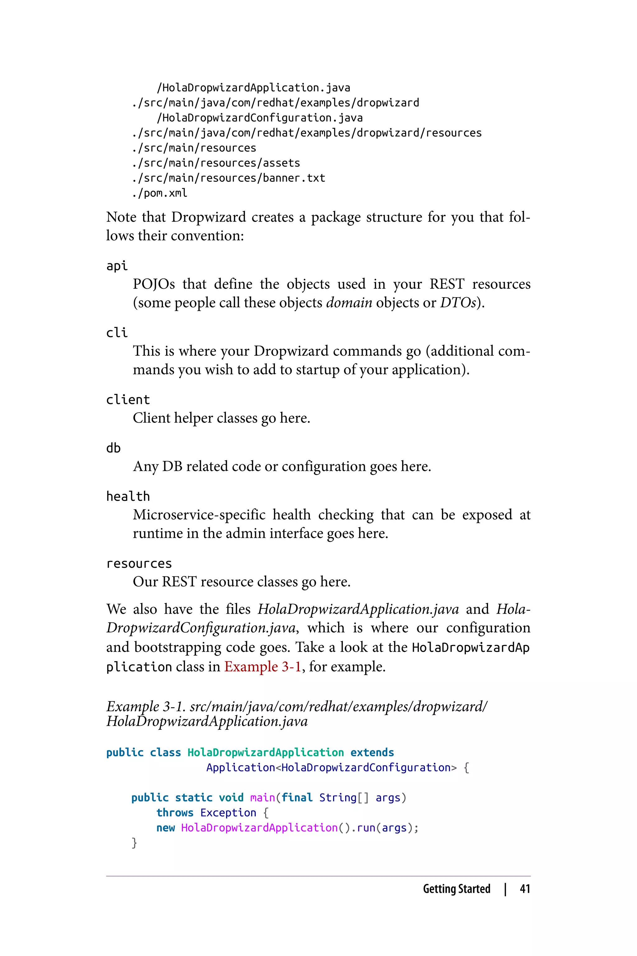 /HolaDropwizardApplication.java
./src/main/java/com/redhat/examples/dropwizard
/HolaDropwizardConfiguration.java
./src/main/java/com/redhat/examples/dropwizard/resources
./src/main/resources
./src/main/resources/assets
./src/main/resources/banner.txt
./pom.xml
Note that Dropwizard creates a package structure for you that fol‐
lows their convention:
api
POJOs that define the objects used in your REST resources
(some people call these objects domain objects or DTOs).
cli
This is where your Dropwizard commands go (additional com‐
mands you wish to add to startup of your application).
client
Client helper classes go here.
db
Any DB related code or configuration goes here.
health
Microservice-specific health checking that can be exposed at
runtime in the admin interface goes here.
resources
Our REST resource classes go here.
We also have the files HolaDropwizardApplication.java and Hola‐
DropwizardConfiguration.java, which is where our configuration
and bootstrapping code goes. Take a look at the HolaDropwizardAp
plication class in Example 3-1, for example.
Example 3-1. src/main/java/com/redhat/examples/dropwizard/
HolaDropwizardApplication.java
public class HolaDropwizardApplication extends
Application<HolaDropwizardConfiguration> {
public static void main(final String[] args)
throws Exception {
new HolaDropwizardApplication().run(args);
}
Getting Started | 41
 