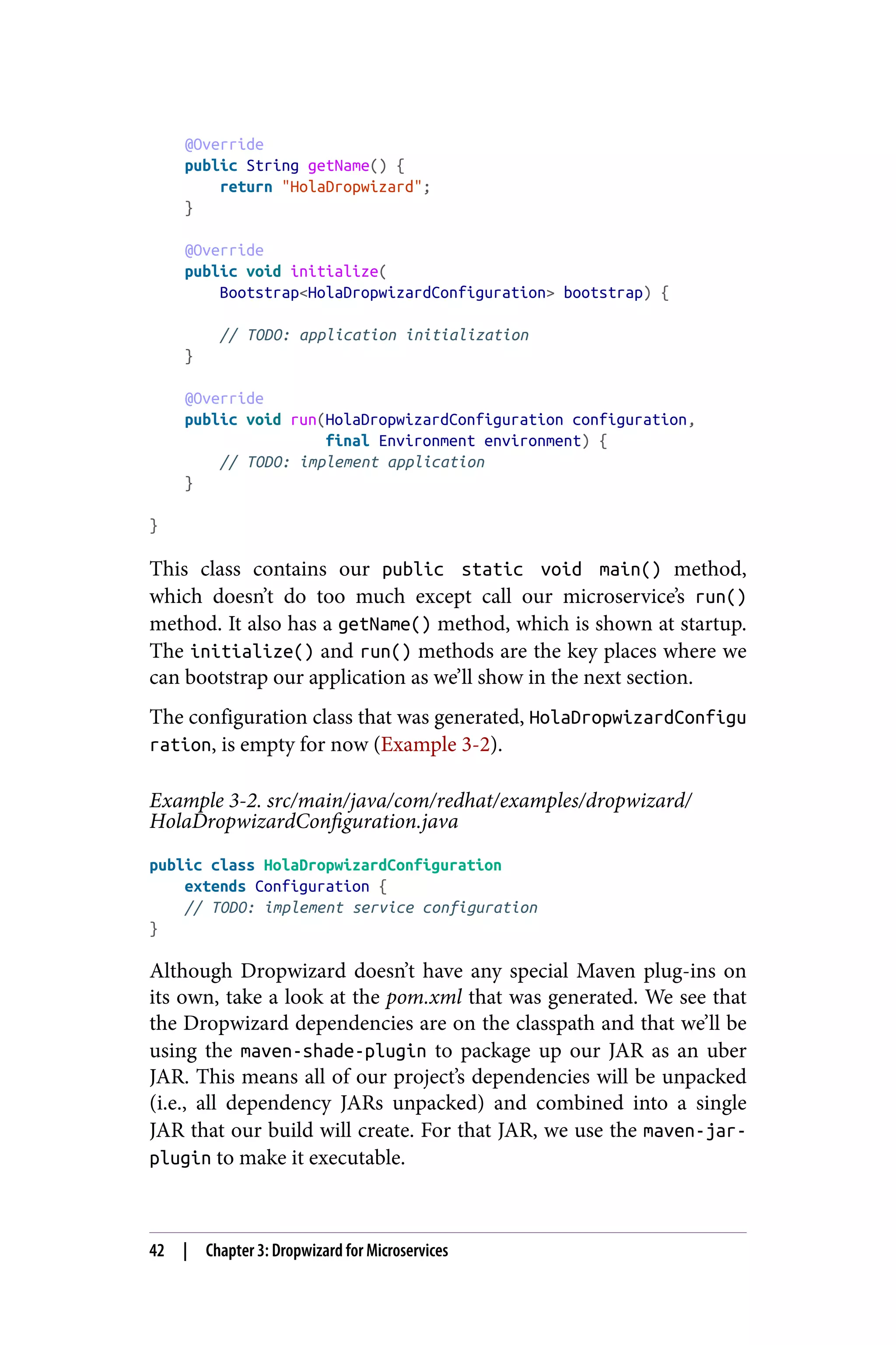 @Override
public String getName() {
return "HolaDropwizard";
}
@Override
public void initialize(
Bootstrap<HolaDropwizardConfiguration> bootstrap) {
// TODO: application initialization
}
@Override
public void run(HolaDropwizardConfiguration configuration,
final Environment environment) {
// TODO: implement application
}
}
This class contains our public static void main() method,
which doesn’t do too much except call our microservice’s run()
method. It also has a getName() method, which is shown at startup.
The initialize() and run() methods are the key places where we
can bootstrap our application as we’ll show in the next section.
The configuration class that was generated, HolaDropwizardConfigu
ration, is empty for now (Example 3-2).
Example 3-2. src/main/java/com/redhat/examples/dropwizard/
HolaDropwizardConfiguration.java
public class HolaDropwizardConfiguration
extends Configuration {
// TODO: implement service configuration
}
Although Dropwizard doesn’t have any special Maven plug-ins on
its own, take a look at the pom.xml that was generated. We see that
the Dropwizard dependencies are on the classpath and that we’ll be
using the maven-shade-plugin to package up our JAR as an uber
JAR. This means all of our project’s dependencies will be unpacked
(i.e., all dependency JARs unpacked) and combined into a single
JAR that our build will create. For that JAR, we use the maven-jar-
plugin to make it executable.
42 | Chapter 3: Dropwizard for Microservices
 