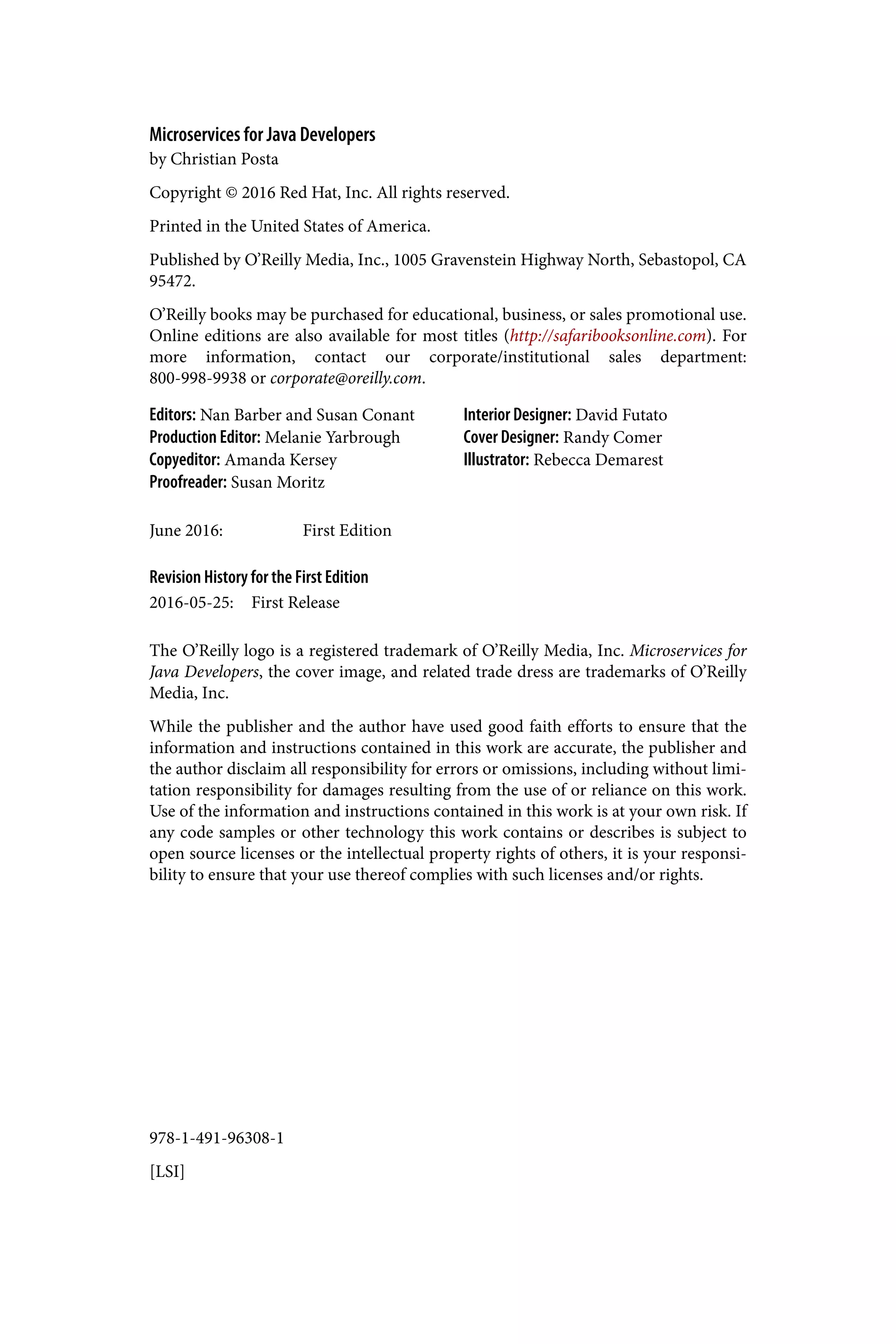 978-1-491-96308-1
[LSI]
Microservices for Java Developers
by Christian Posta
Copyright © 2016 Red Hat, Inc. All rights reserved.
Printed in the United States of America.
Published by O’Reilly Media, Inc., 1005 Gravenstein Highway North, Sebastopol, CA
95472.
O’Reilly books may be purchased for educational, business, or sales promotional use.
Online editions are also available for most titles (http://safaribooksonline.com). For
more information, contact our corporate/institutional sales department:
800-998-9938 or corporate@oreilly.com.
Editors: Nan Barber and Susan Conant
Production Editor: Melanie Yarbrough
Copyeditor: Amanda Kersey
Proofreader: Susan Moritz
Interior Designer: David Futato
Cover Designer: Randy Comer
Illustrator: Rebecca Demarest
June 2016: First Edition
Revision History for the First Edition
2016-05-25: First Release
The O’Reilly logo is a registered trademark of O’Reilly Media, Inc. Microservices for
Java Developers, the cover image, and related trade dress are trademarks of O’Reilly
Media, Inc.
While the publisher and the author have used good faith efforts to ensure that the
information and instructions contained in this work are accurate, the publisher and
the author disclaim all responsibility for errors or omissions, including without limi‐
tation responsibility for damages resulting from the use of or reliance on this work.
Use of the information and instructions contained in this work is at your own risk. If
any code samples or other technology this work contains or describes is subject to
open source licenses or the intellectual property rights of others, it is your responsi‐
bility to ensure that your use thereof complies with such licenses and/or rights.
 
