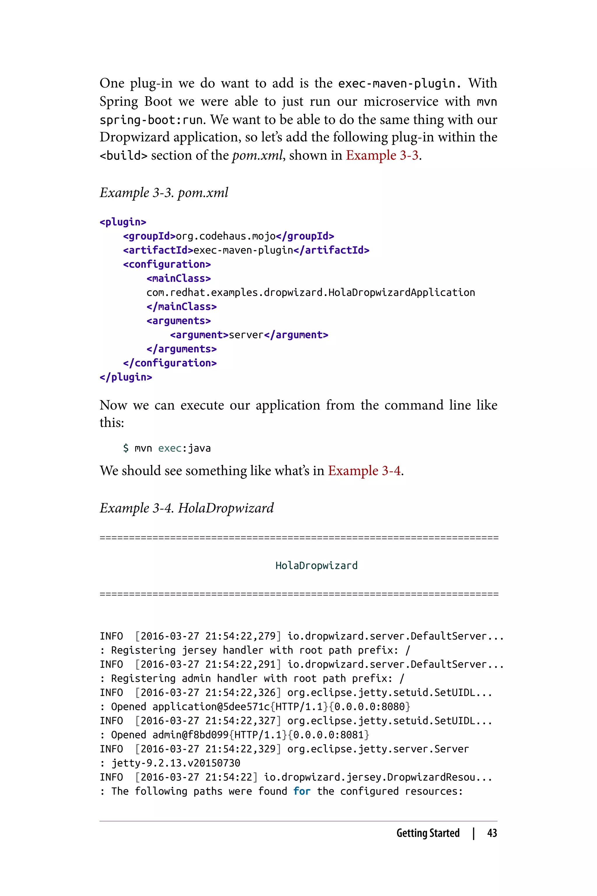 One plug-in we do want to add is the exec-maven-plugin. With
Spring Boot we were able to just run our microservice with mvn
spring-boot:run. We want to be able to do the same thing with our
Dropwizard application, so let’s add the following plug-in within the
<build> section of the pom.xml, shown in Example 3-3.
Example 3-3. pom.xml
<plugin>
<groupId>org.codehaus.mojo</groupId>
<artifactId>exec-maven-plugin</artifactId>
<configuration>
<mainClass>
com.redhat.examples.dropwizard.HolaDropwizardApplication
</mainClass>
<arguments>
<argument>server</argument>
</arguments>
</configuration>
</plugin>
Now we can execute our application from the command line like
this:
$ mvn exec:java
We should see something like what’s in Example 3-4.
Example 3-4. HolaDropwizard
====================================================================
HolaDropwizard
====================================================================
INFO [2016-03-27 21:54:22,279] io.dropwizard.server.DefaultServer...
: Registering jersey handler with root path prefix: /
INFO [2016-03-27 21:54:22,291] io.dropwizard.server.DefaultServer...
: Registering admin handler with root path prefix: /
INFO [2016-03-27 21:54:22,326] org.eclipse.jetty.setuid.SetUIDL...
: Opened application@5dee571c{HTTP/1.1}{0.0.0.0:8080}
INFO [2016-03-27 21:54:22,327] org.eclipse.jetty.setuid.SetUIDL...
: Opened admin@f8bd099{HTTP/1.1}{0.0.0.0:8081}
INFO [2016-03-27 21:54:22,329] org.eclipse.jetty.server.Server
: jetty-9.2.13.v20150730
INFO [2016-03-27 21:54:22] io.dropwizard.jersey.DropwizardResou...
: The following paths were found for the configured resources:
Getting Started | 43
 