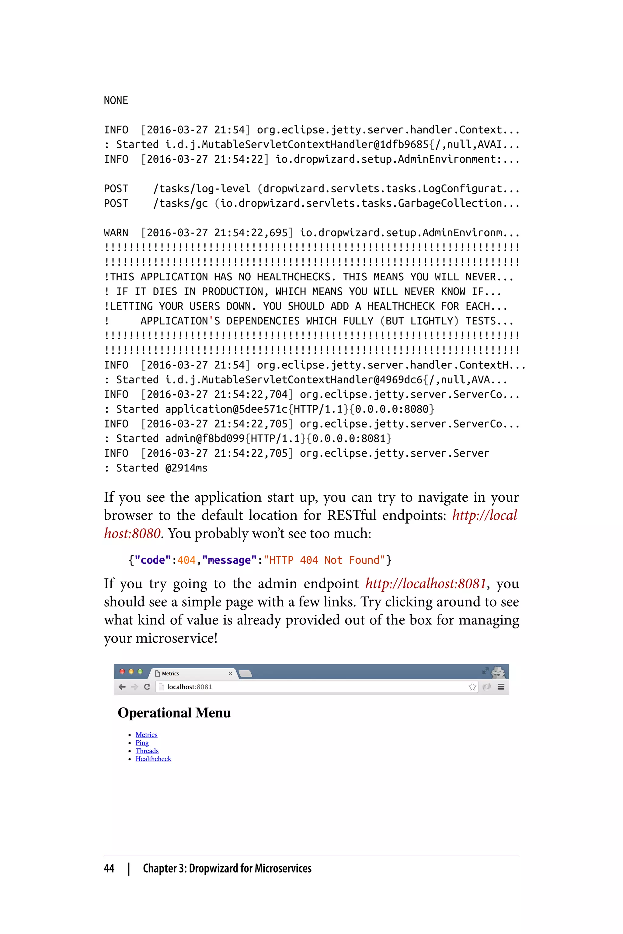 NONE
INFO [2016-03-27 21:54] org.eclipse.jetty.server.handler.Context...
: Started i.d.j.MutableServletContextHandler@1dfb9685{/,null,AVAI...
INFO [2016-03-27 21:54:22] io.dropwizard.setup.AdminEnvironment:...
POST /tasks/log-level (dropwizard.servlets.tasks.LogConfigurat...
POST /tasks/gc (io.dropwizard.servlets.tasks.GarbageCollection...
WARN [2016-03-27 21:54:22,695] io.dropwizard.setup.AdminEnvironm...
!!!!!!!!!!!!!!!!!!!!!!!!!!!!!!!!!!!!!!!!!!!!!!!!!!!!!!!!!!!!!!!!!!!!
!!!!!!!!!!!!!!!!!!!!!!!!!!!!!!!!!!!!!!!!!!!!!!!!!!!!!!!!!!!!!!!!!!!!
!THIS APPLICATION HAS NO HEALTHCHECKS. THIS MEANS YOU WILL NEVER...
! IF IT DIES IN PRODUCTION, WHICH MEANS YOU WILL NEVER KNOW IF...
!LETTING YOUR USERS DOWN. YOU SHOULD ADD A HEALTHCHECK FOR EACH...
! APPLICATION'S DEPENDENCIES WHICH FULLY (BUT LIGHTLY) TESTS...
!!!!!!!!!!!!!!!!!!!!!!!!!!!!!!!!!!!!!!!!!!!!!!!!!!!!!!!!!!!!!!!!!!!!
!!!!!!!!!!!!!!!!!!!!!!!!!!!!!!!!!!!!!!!!!!!!!!!!!!!!!!!!!!!!!!!!!!!!
INFO [2016-03-27 21:54] org.eclipse.jetty.server.handler.ContextH...
: Started i.d.j.MutableServletContextHandler@4969dc6{/,null,AVA...
INFO [2016-03-27 21:54:22,704] org.eclipse.jetty.server.ServerCo...
: Started application@5dee571c{HTTP/1.1}{0.0.0.0:8080}
INFO [2016-03-27 21:54:22,705] org.eclipse.jetty.server.ServerCo...
: Started admin@f8bd099{HTTP/1.1}{0.0.0.0:8081}
INFO [2016-03-27 21:54:22,705] org.eclipse.jetty.server.Server
: Started @2914ms
If you see the application start up, you can try to navigate in your
browser to the default location for RESTful endpoints: http://local
host:8080. You probably won’t see too much:
{"code":404,"message":"HTTP 404 Not Found"}
If you try going to the admin endpoint http://localhost:8081, you
should see a simple page with a few links. Try clicking around to see
what kind of value is already provided out of the box for managing
your microservice!
44 | Chapter 3: Dropwizard for Microservices
 