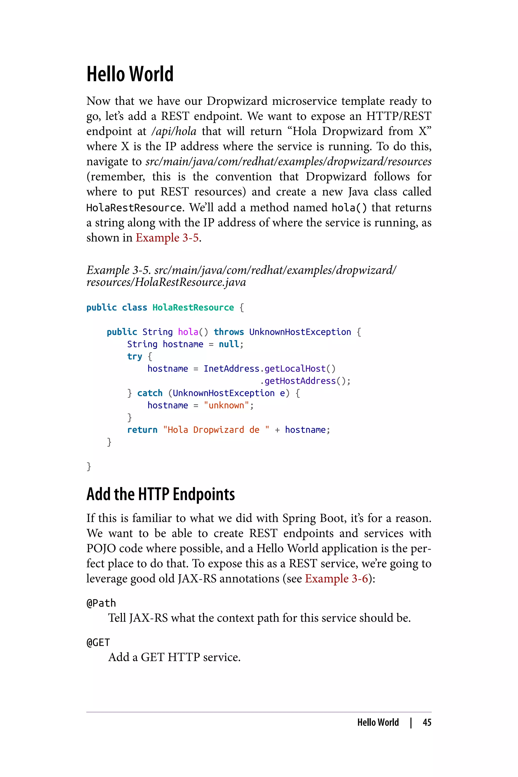 Hello World
Now that we have our Dropwizard microservice template ready to
go, let’s add a REST endpoint. We want to expose an HTTP/REST
endpoint at /api/hola that will return “Hola Dropwizard from X”
where X is the IP address where the service is running. To do this,
navigate to src/main/java/com/redhat/examples/dropwizard/resources
(remember, this is the convention that Dropwizard follows for
where to put REST resources) and create a new Java class called
HolaRestResource. We’ll add a method named hola() that returns
a string along with the IP address of where the service is running, as
shown in Example 3-5.
Example 3-5. src/main/java/com/redhat/examples/dropwizard/
resources/HolaRestResource.java
public class HolaRestResource {
public String hola() throws UnknownHostException {
String hostname = null;
try {
hostname = InetAddress.getLocalHost()
.getHostAddress();
} catch (UnknownHostException e) {
hostname = "unknown";
}
return "Hola Dropwizard de " + hostname;
}
}
Add the HTTP Endpoints
If this is familiar to what we did with Spring Boot, it’s for a reason.
We want to be able to create REST endpoints and services with
POJO code where possible, and a Hello World application is the per‐
fect place to do that. To expose this as a REST service, we’re going to
leverage good old JAX-RS annotations (see Example 3-6):
@Path
Tell JAX-RS what the context path for this service should be.
@GET
Add a GET HTTP service.
Hello World | 45
 