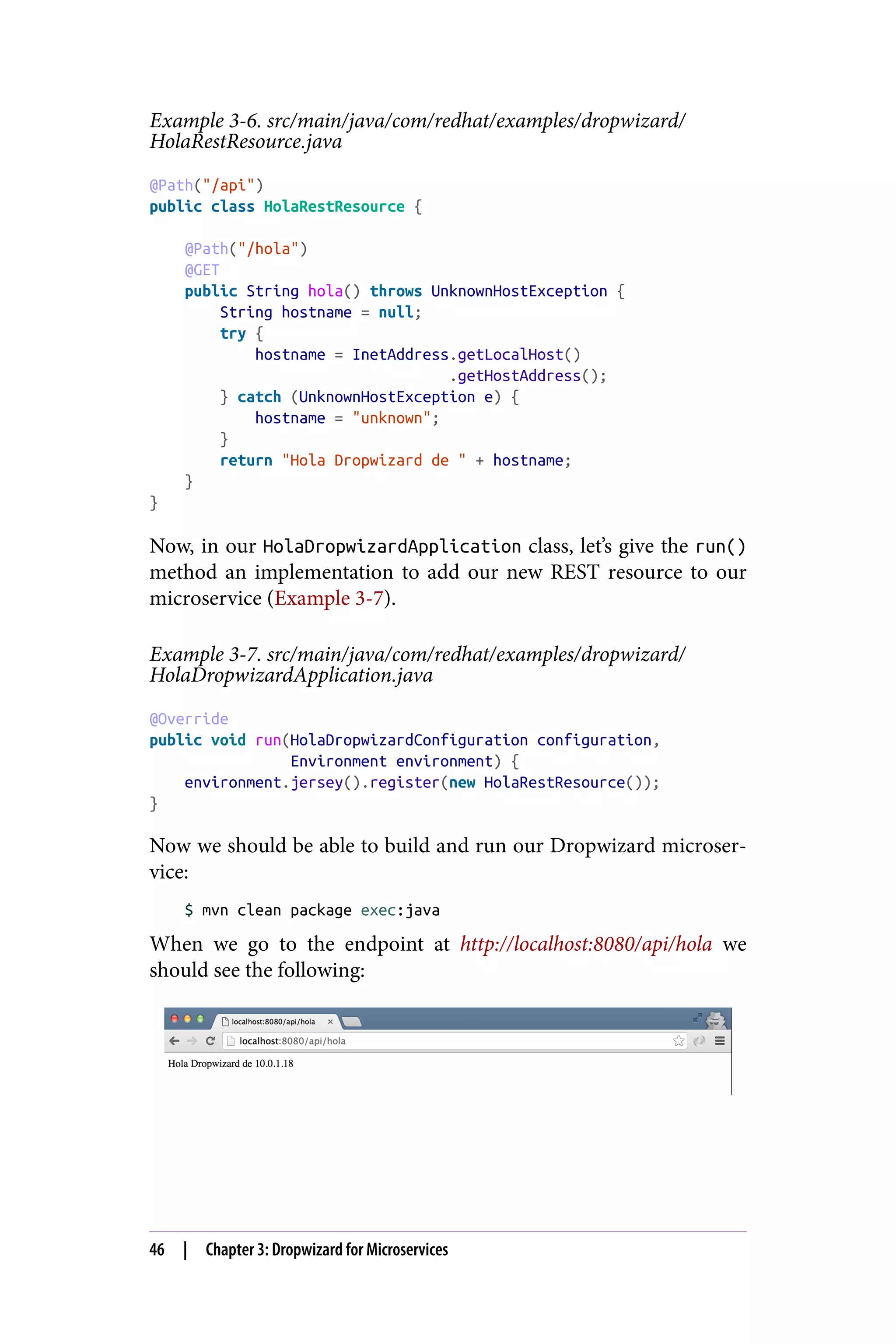 Example 3-6. src/main/java/com/redhat/examples/dropwizard/
HolaRestResource.java
@Path("/api")
public class HolaRestResource {
@Path("/hola")
@GET
public String hola() throws UnknownHostException {
String hostname = null;
try {
hostname = InetAddress.getLocalHost()
.getHostAddress();
} catch (UnknownHostException e) {
hostname = "unknown";
}
return "Hola Dropwizard de " + hostname;
}
}
Now, in our HolaDropwizardApplication class, let’s give the run()
method an implementation to add our new REST resource to our
microservice (Example 3-7).
Example 3-7. src/main/java/com/redhat/examples/dropwizard/
HolaDropwizardApplication.java
@Override
public void run(HolaDropwizardConfiguration configuration,
Environment environment) {
environment.jersey().register(new HolaRestResource());
}
Now we should be able to build and run our Dropwizard microser‐
vice:
$ mvn clean package exec:java
When we go to the endpoint at http://localhost:8080/api/hola we
should see the following:
46 | Chapter 3: Dropwizard for Microservices
 
