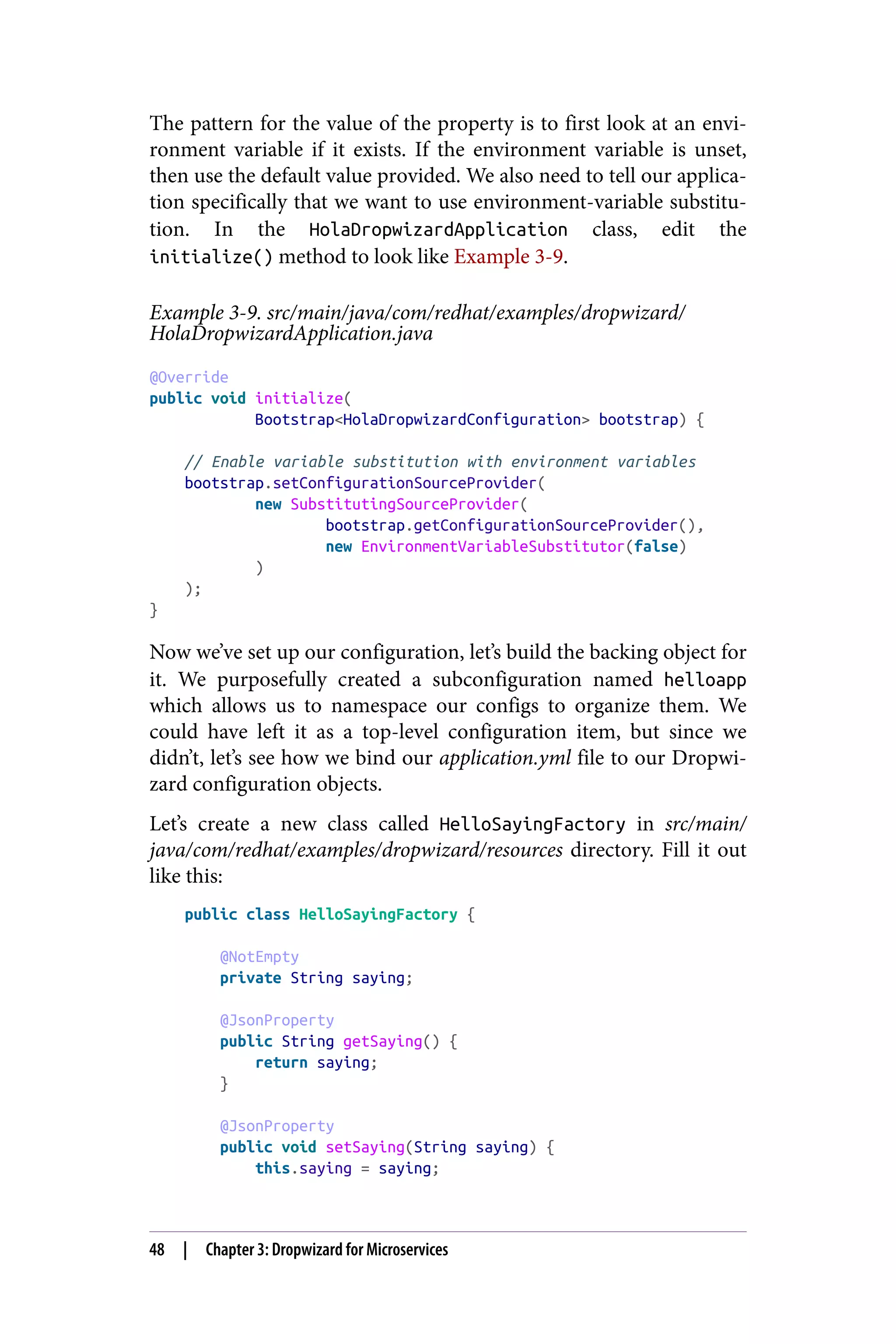 The pattern for the value of the property is to first look at an envi‐
ronment variable if it exists. If the environment variable is unset,
then use the default value provided. We also need to tell our applica‐
tion specifically that we want to use environment-variable substitu‐
tion. In the HolaDropwizardApplication class, edit the
initialize() method to look like Example 3-9.
Example 3-9. src/main/java/com/redhat/examples/dropwizard/
HolaDropwizardApplication.java
@Override
public void initialize(
Bootstrap<HolaDropwizardConfiguration> bootstrap) {
// Enable variable substitution with environment variables
bootstrap.setConfigurationSourceProvider(
new SubstitutingSourceProvider(
bootstrap.getConfigurationSourceProvider(),
new EnvironmentVariableSubstitutor(false)
)
);
}
Now we’ve set up our configuration, let’s build the backing object for
it. We purposefully created a subconfiguration named helloapp
which allows us to namespace our configs to organize them. We
could have left it as a top-level configuration item, but since we
didn’t, let’s see how we bind our application.yml file to our Dropwi‐
zard configuration objects.
Let’s create a new class called HelloSayingFactory in src/main/
java/com/redhat/examples/dropwizard/resources directory. Fill it out
like this:
public class HelloSayingFactory {
@NotEmpty
private String saying;
@JsonProperty
public String getSaying() {
return saying;
}
@JsonProperty
public void setSaying(String saying) {
this.saying = saying;
48 | Chapter 3: Dropwizard for Microservices
 