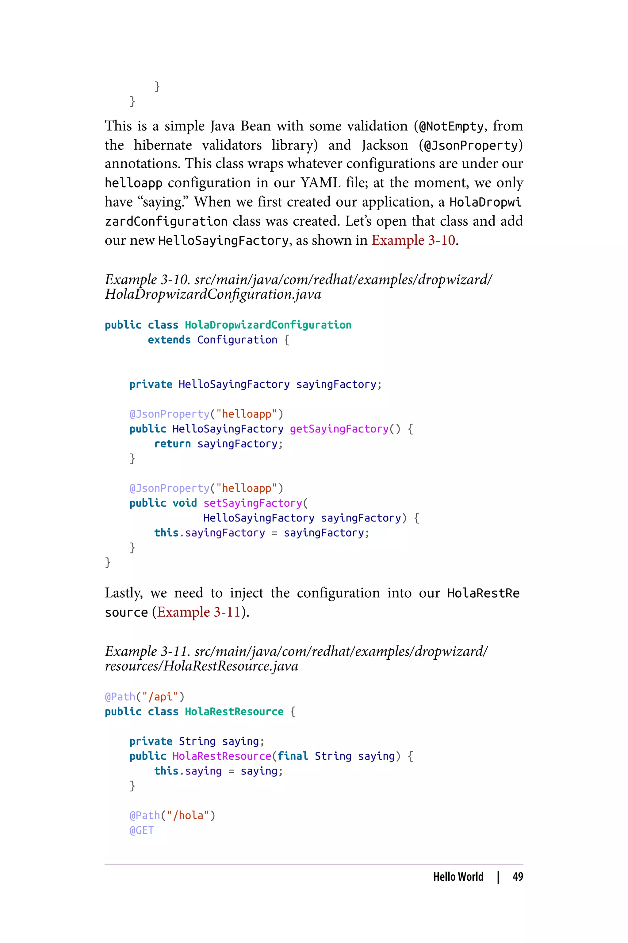 }
}
This is a simple Java Bean with some validation (@NotEmpty, from
the hibernate validators library) and Jackson (@JsonProperty)
annotations. This class wraps whatever configurations are under our
helloapp configuration in our YAML file; at the moment, we only
have “saying.” When we first created our application, a HolaDropwi
zardConfiguration class was created. Let’s open that class and add
our new HelloSayingFactory, as shown in Example 3-10.
Example 3-10. src/main/java/com/redhat/examples/dropwizard/
HolaDropwizardConfiguration.java
public class HolaDropwizardConfiguration
extends Configuration {
private HelloSayingFactory sayingFactory;
@JsonProperty("helloapp")
public HelloSayingFactory getSayingFactory() {
return sayingFactory;
}
@JsonProperty("helloapp")
public void setSayingFactory(
HelloSayingFactory sayingFactory) {
this.sayingFactory = sayingFactory;
}
}
Lastly, we need to inject the configuration into our HolaRestRe
source (Example 3-11).
Example 3-11. src/main/java/com/redhat/examples/dropwizard/
resources/HolaRestResource.java
@Path("/api")
public class HolaRestResource {
private String saying;
public HolaRestResource(final String saying) {
this.saying = saying;
}
@Path("/hola")
@GET
Hello World | 49
 