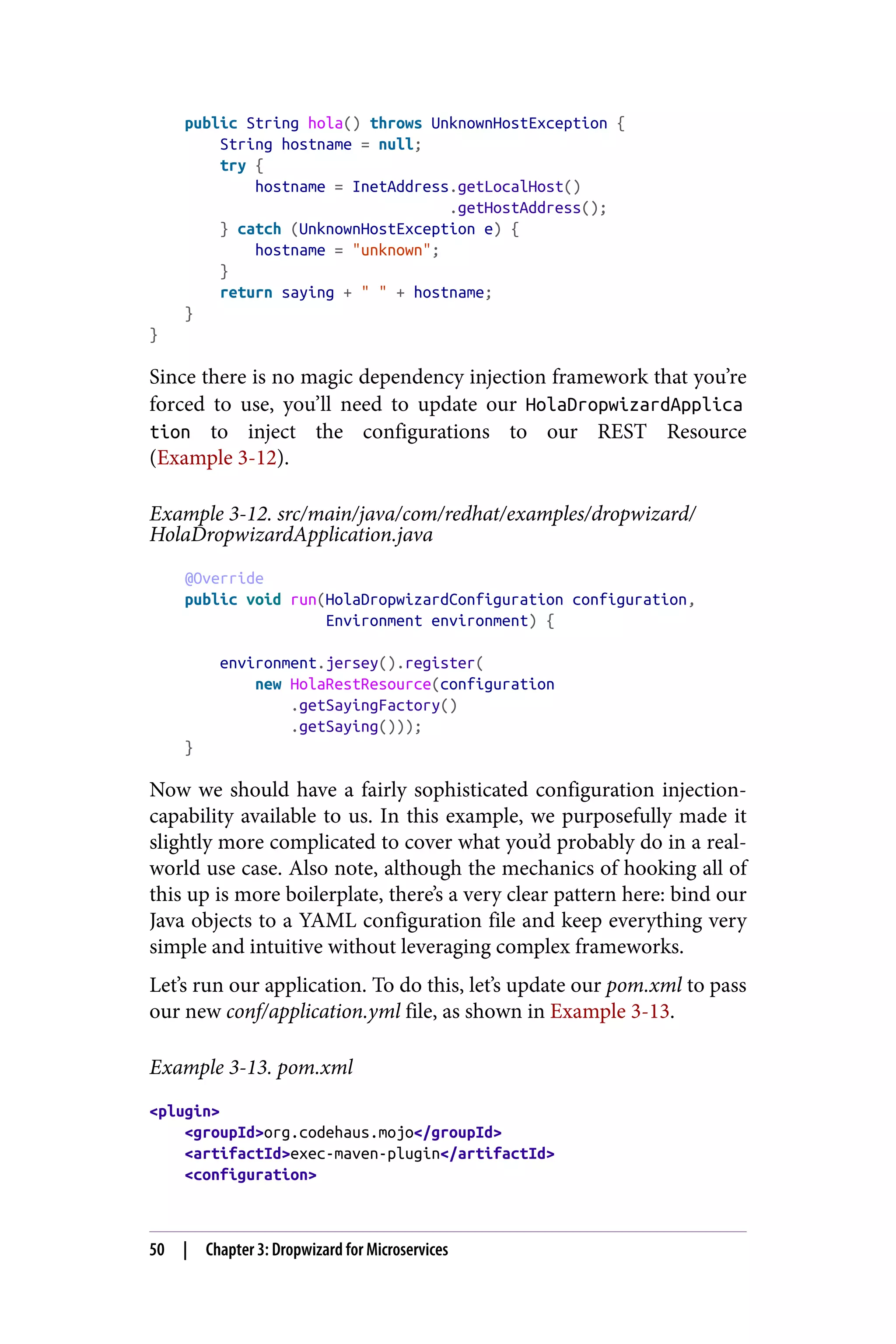 public String hola() throws UnknownHostException {
String hostname = null;
try {
hostname = InetAddress.getLocalHost()
.getHostAddress();
} catch (UnknownHostException e) {
hostname = "unknown";
}
return saying + " " + hostname;
}
}
Since there is no magic dependency injection framework that you’re
forced to use, you’ll need to update our HolaDropwizardApplica
tion to inject the configurations to our REST Resource
(Example 3-12).
Example 3-12. src/main/java/com/redhat/examples/dropwizard/
HolaDropwizardApplication.java
@Override
public void run(HolaDropwizardConfiguration configuration,
Environment environment) {
environment.jersey().register(
new HolaRestResource(configuration
.getSayingFactory()
.getSaying()));
}
Now we should have a fairly sophisticated configuration injection-
capability available to us. In this example, we purposefully made it
slightly more complicated to cover what you’d probably do in a real-
world use case. Also note, although the mechanics of hooking all of
this up is more boilerplate, there’s a very clear pattern here: bind our
Java objects to a YAML configuration file and keep everything very
simple and intuitive without leveraging complex frameworks.
Let’s run our application. To do this, let’s update our pom.xml to pass
our new conf/application.yml file, as shown in Example 3-13.
Example 3-13. pom.xml
<plugin>
<groupId>org.codehaus.mojo</groupId>
<artifactId>exec-maven-plugin</artifactId>
<configuration>
50 | Chapter 3: Dropwizard for Microservices
 