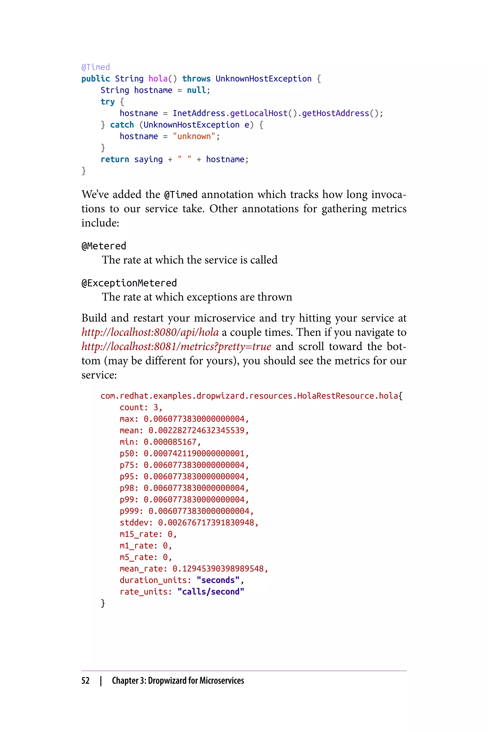 @Timed
public String hola() throws UnknownHostException {
String hostname = null;
try {
hostname = InetAddress.getLocalHost().getHostAddress();
} catch (UnknownHostException e) {
hostname = "unknown";
}
return saying + " " + hostname;
}
We’ve added the @Timed annotation which tracks how long invoca‐
tions to our service take. Other annotations for gathering metrics
include:
@Metered
The rate at which the service is called
@ExceptionMetered
The rate at which exceptions are thrown
Build and restart your microservice and try hitting your service at
http://localhost:8080/api/hola a couple times. Then if you navigate to
http://localhost:8081/metrics?pretty=true and scroll toward the bot‐
tom (may be different for yours), you should see the metrics for our
service:
com.redhat.examples.dropwizard.resources.HolaRestResource.hola{
count: 3,
max: 0.0060773830000000004,
mean: 0.002282724632345539,
min: 0.000085167,
p50: 0.0007421190000000001,
p75: 0.0060773830000000004,
p95: 0.0060773830000000004,
p98: 0.0060773830000000004,
p99: 0.0060773830000000004,
p999: 0.0060773830000000004,
stddev: 0.002676717391830948,
m15_rate: 0,
m1_rate: 0,
m5_rate: 0,
mean_rate: 0.12945390398989548,
duration_units: "seconds",
rate_units: "calls/second"
}
52 | Chapter 3: Dropwizard for Microservices
 