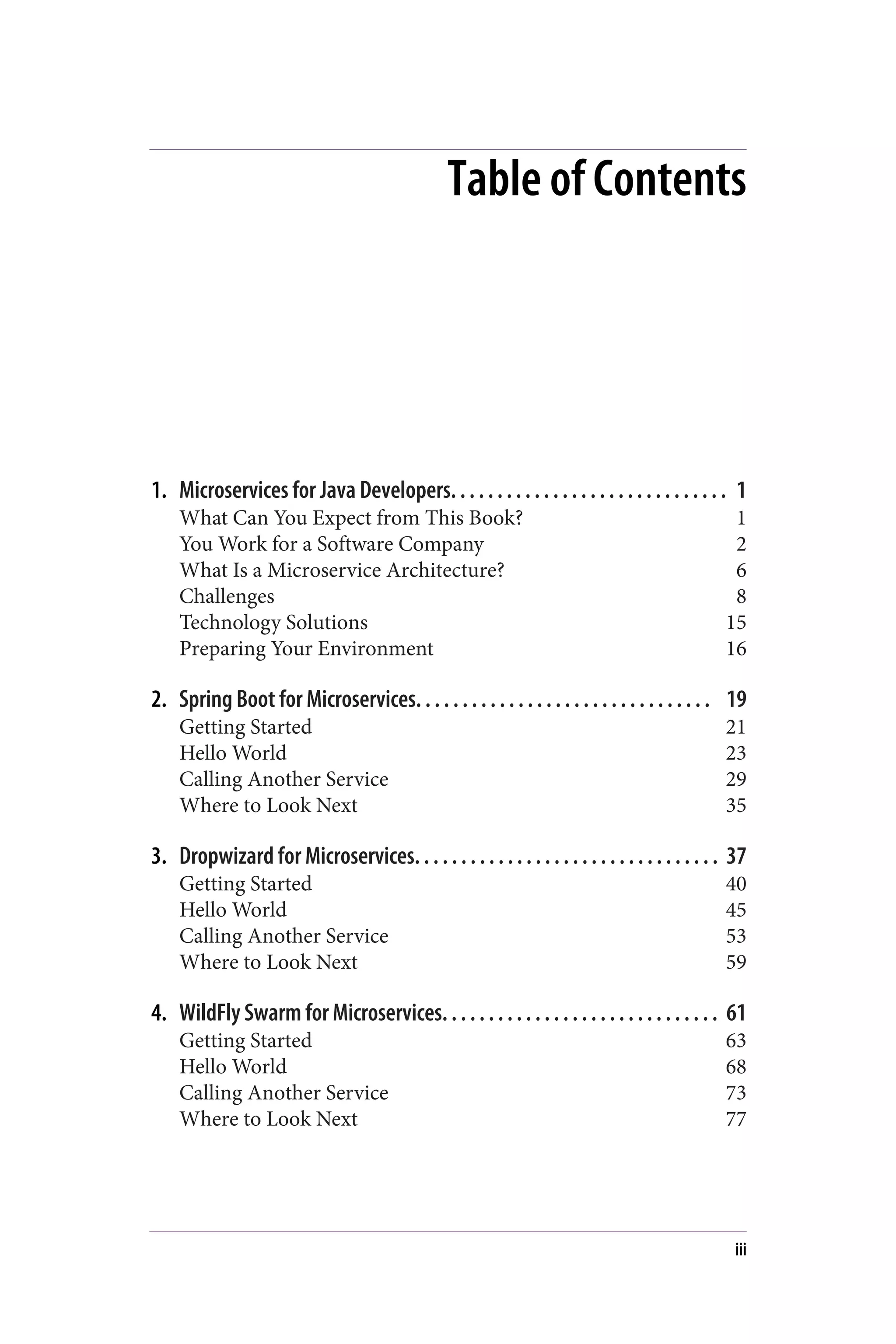 Table of Contents
1. Microservices for Java Developers. . . . . . . . . . . . . . . . . . . . . . . . . . . . . . 1
What Can You Expect from This Book? 1
You Work for a Software Company 2
What Is a Microservice Architecture? 6
Challenges 8
Technology Solutions 15
Preparing Your Environment 16
2. Spring Boot for Microservices. . . . . . . . . . . . . . . . . . . . . . . . . . . . . . . . 19
Getting Started 21
Hello World 23
Calling Another Service 29
Where to Look Next 35
3. Dropwizard for Microservices. . . . . . . . . . . . . . . . . . . . . . . . . . . . . . . . . 37
Getting Started 40
Hello World 45
Calling Another Service 53
Where to Look Next 59
4. WildFly Swarm for Microservices. . . . . . . . . . . . . . . . . . . . . . . . . . . . . . 61
Getting Started 63
Hello World 68
Calling Another Service 73
Where to Look Next 77
iii
 