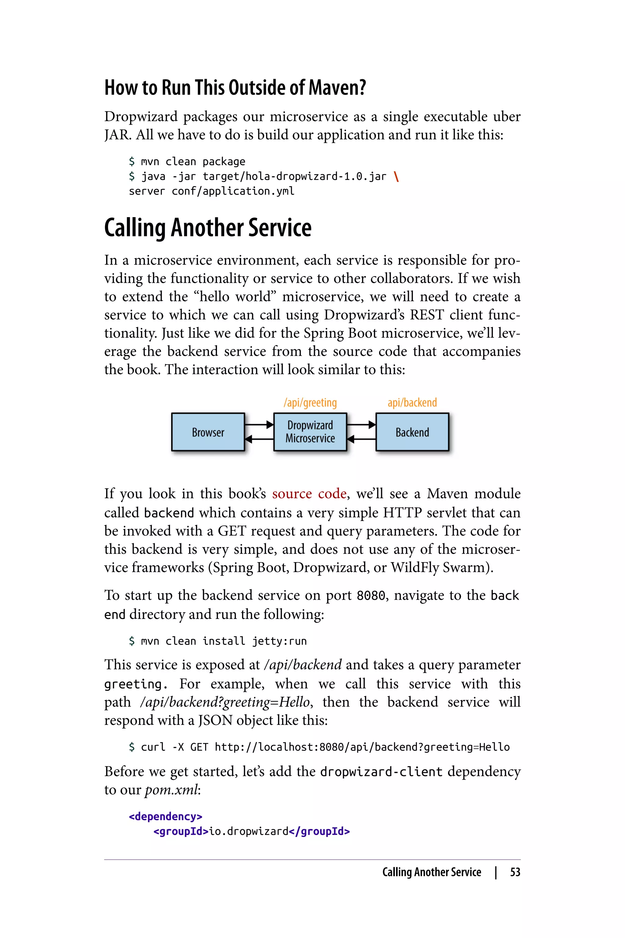 How to Run This Outside of Maven?
Dropwizard packages our microservice as a single executable uber
JAR. All we have to do is build our application and run it like this:
$ mvn clean package
$ java -jar target/hola-dropwizard-1.0.jar 
server conf/application.yml
Calling Another Service
In a microservice environment, each service is responsible for pro‐
viding the functionality or service to other collaborators. If we wish
to extend the “hello world” microservice, we will need to create a
service to which we can call using Dropwizard’s REST client func‐
tionality. Just like we did for the Spring Boot microservice, we’ll lev‐
erage the backend service from the source code that accompanies
the book. The interaction will look similar to this:
If you look in this book’s source code, we’ll see a Maven module
called backend which contains a very simple HTTP servlet that can
be invoked with a GET request and query parameters. The code for
this backend is very simple, and does not use any of the microser‐
vice frameworks (Spring Boot, Dropwizard, or WildFly Swarm).
To start up the backend service on port 8080, navigate to the back
end directory and run the following:
$ mvn clean install jetty:run
This service is exposed at /api/backend and takes a query parameter
greeting. For example, when we call this service with this
path /api/backend?greeting=Hello, then the backend service will
respond with a JSON object like this:
$ curl -X GET http://localhost:8080/api/backend?greeting=Hello
Before we get started, let’s add the dropwizard-client dependency
to our pom.xml:
<dependency>
<groupId>io.dropwizard</groupId>
Calling Another Service | 53
 
