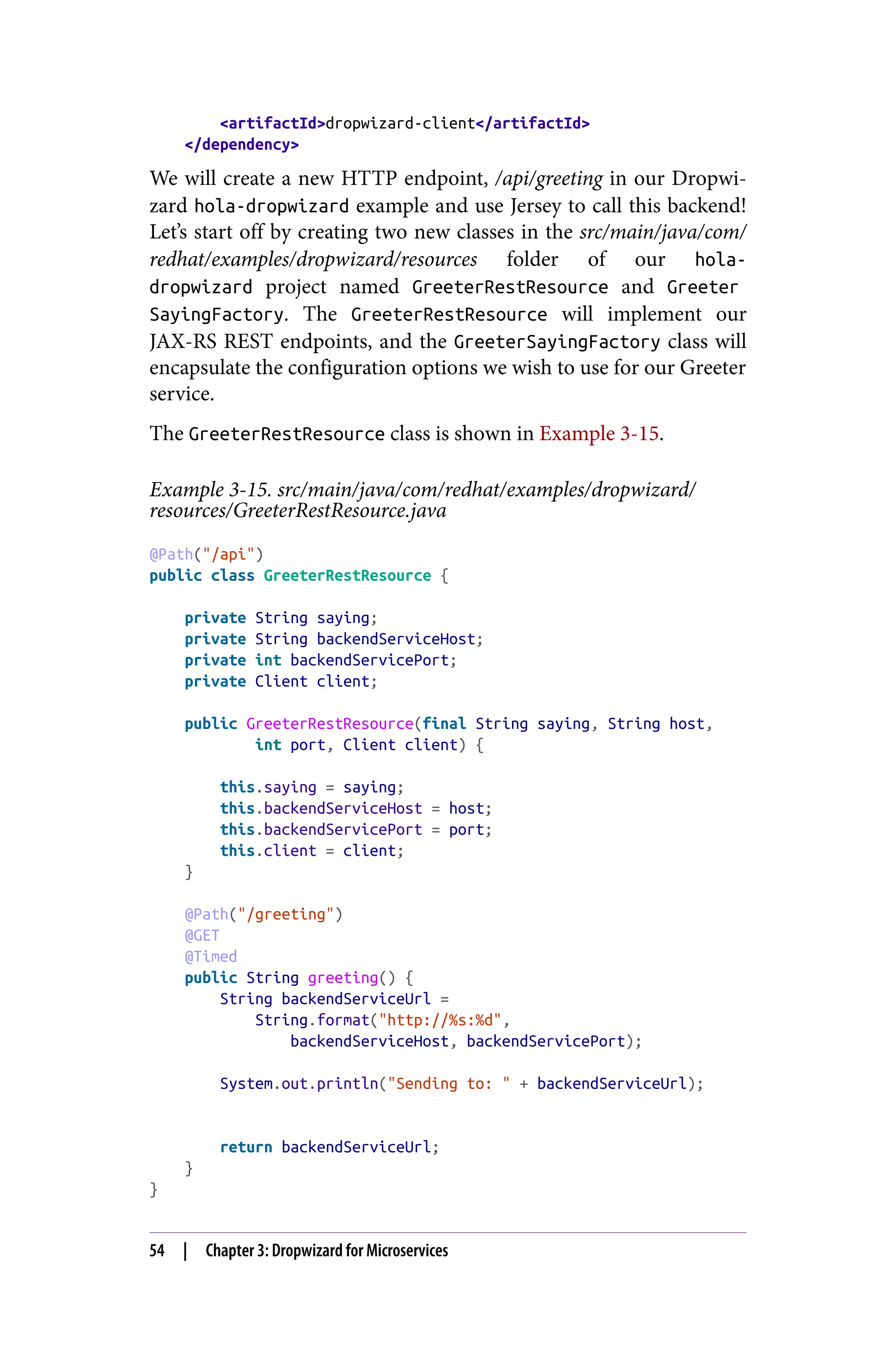 <artifactId>dropwizard-client</artifactId>
</dependency>
We will create a new HTTP endpoint, /api/greeting in our Dropwi‐
zard hola-dropwizard example and use Jersey to call this backend!
Let’s start off by creating two new classes in the src/main/java/com/
redhat/examples/dropwizard/resources folder of our hola-
dropwizard project named GreeterRestResource and Greeter
SayingFactory. The GreeterRestResource will implement our
JAX-RS REST endpoints, and the GreeterSayingFactory class will
encapsulate the configuration options we wish to use for our Greeter
service.
The GreeterRestResource class is shown in Example 3-15.
Example 3-15. src/main/java/com/redhat/examples/dropwizard/
resources/GreeterRestResource.java
@Path("/api")
public class GreeterRestResource {
private String saying;
private String backendServiceHost;
private int backendServicePort;
private Client client;
public GreeterRestResource(final String saying, String host,
int port, Client client) {
this.saying = saying;
this.backendServiceHost = host;
this.backendServicePort = port;
this.client = client;
}
@Path("/greeting")
@GET
@Timed
public String greeting() {
String backendServiceUrl =
String.format("http://%s:%d",
backendServiceHost, backendServicePort);
System.out.println("Sending to: " + backendServiceUrl);
return backendServiceUrl;
}
}
54 | Chapter 3: Dropwizard for Microservices
 