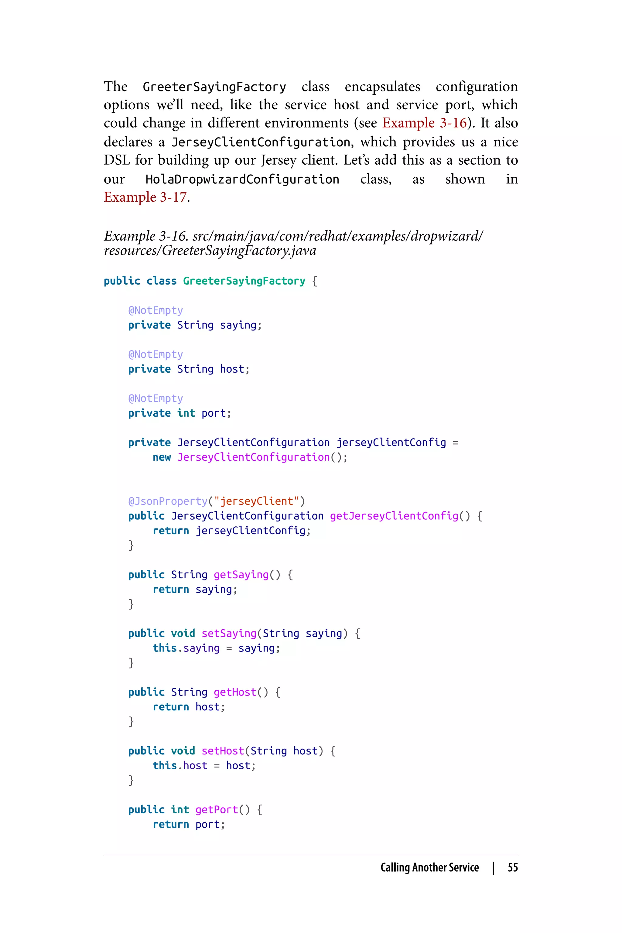 The GreeterSayingFactory class encapsulates configuration
options we’ll need, like the service host and service port, which
could change in different environments (see Example 3-16). It also
declares a JerseyClientConfiguration, which provides us a nice
DSL for building up our Jersey client. Let’s add this as a section to
our HolaDropwizardConfiguration class, as shown in
Example 3-17.
Example 3-16. src/main/java/com/redhat/examples/dropwizard/
resources/GreeterSayingFactory.java
public class GreeterSayingFactory {
@NotEmpty
private String saying;
@NotEmpty
private String host;
@NotEmpty
private int port;
private JerseyClientConfiguration jerseyClientConfig =
new JerseyClientConfiguration();
@JsonProperty("jerseyClient")
public JerseyClientConfiguration getJerseyClientConfig() {
return jerseyClientConfig;
}
public String getSaying() {
return saying;
}
public void setSaying(String saying) {
this.saying = saying;
}
public String getHost() {
return host;
}
public void setHost(String host) {
this.host = host;
}
public int getPort() {
return port;
Calling Another Service | 55
 