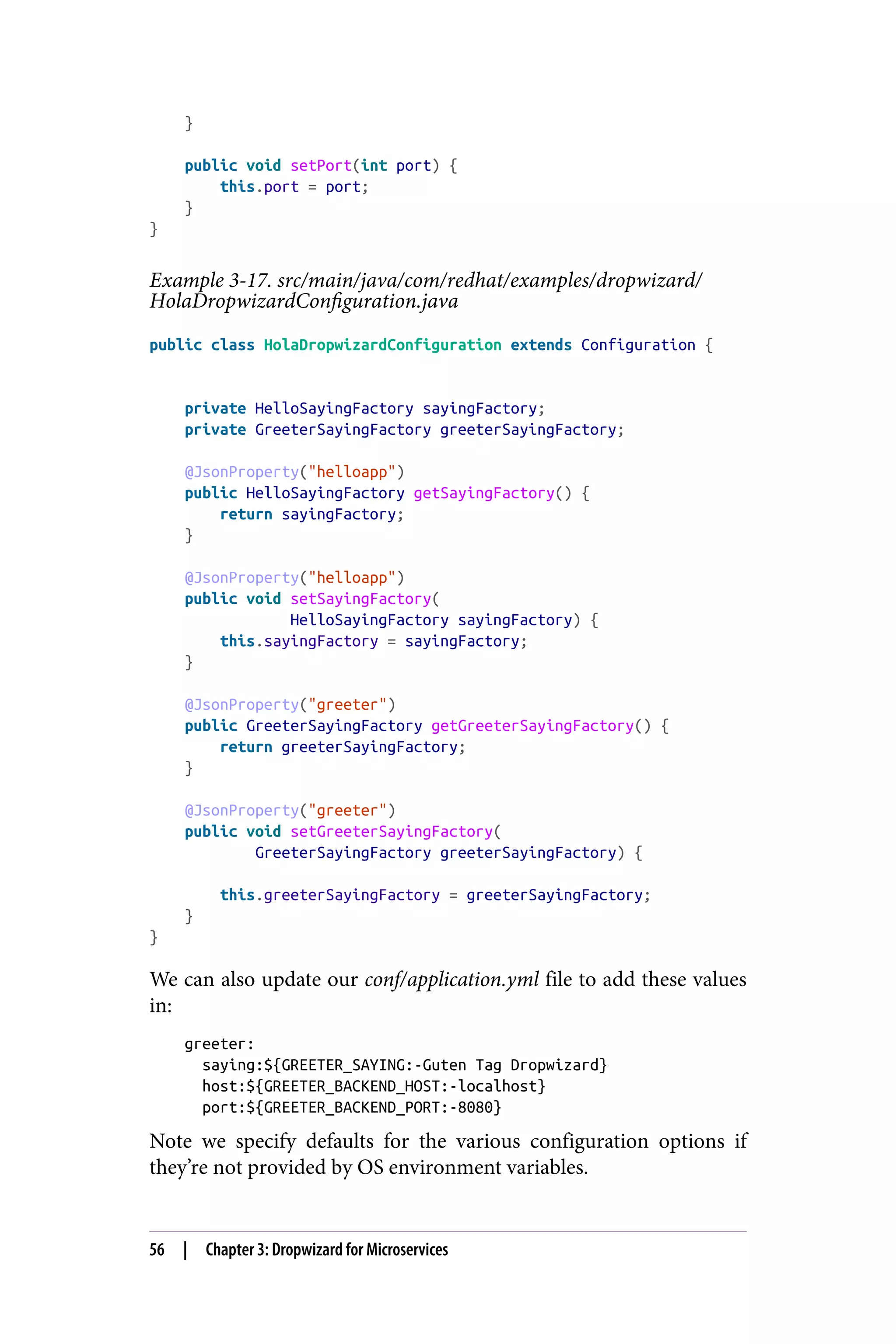 }
public void setPort(int port) {
this.port = port;
}
}
Example 3-17. src/main/java/com/redhat/examples/dropwizard/
HolaDropwizardConfiguration.java
public class HolaDropwizardConfiguration extends Configuration {
private HelloSayingFactory sayingFactory;
private GreeterSayingFactory greeterSayingFactory;
@JsonProperty("helloapp")
public HelloSayingFactory getSayingFactory() {
return sayingFactory;
}
@JsonProperty("helloapp")
public void setSayingFactory(
HelloSayingFactory sayingFactory) {
this.sayingFactory = sayingFactory;
}
@JsonProperty("greeter")
public GreeterSayingFactory getGreeterSayingFactory() {
return greeterSayingFactory;
}
@JsonProperty("greeter")
public void setGreeterSayingFactory(
GreeterSayingFactory greeterSayingFactory) {
this.greeterSayingFactory = greeterSayingFactory;
}
}
We can also update our conf/application.yml file to add these values
in:
greeter:
saying:${GREETER_SAYING:-Guten Tag Dropwizard}
host:${GREETER_BACKEND_HOST:-localhost}
port:${GREETER_BACKEND_PORT:-8080}
Note we specify defaults for the various configuration options if
they’re not provided by OS environment variables.
56 | Chapter 3: Dropwizard for Microservices
 