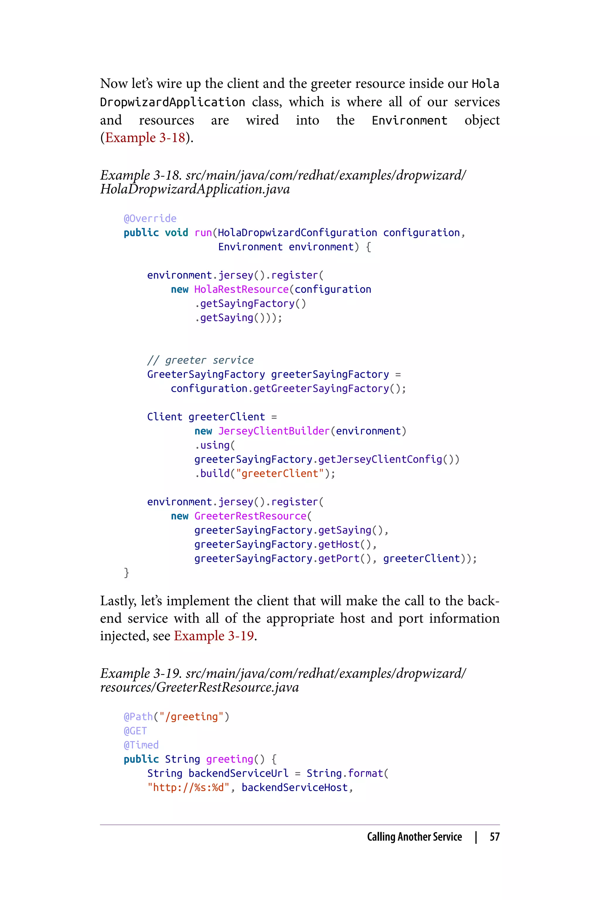 Now let’s wire up the client and the greeter resource inside our Hola
DropwizardApplication class, which is where all of our services
and resources are wired into the Environment object
(Example 3-18).
Example 3-18. src/main/java/com/redhat/examples/dropwizard/
HolaDropwizardApplication.java
@Override
public void run(HolaDropwizardConfiguration configuration,
Environment environment) {
environment.jersey().register(
new HolaRestResource(configuration
.getSayingFactory()
.getSaying()));
// greeter service
GreeterSayingFactory greeterSayingFactory =
configuration.getGreeterSayingFactory();
Client greeterClient =
new JerseyClientBuilder(environment)
.using(
greeterSayingFactory.getJerseyClientConfig())
.build("greeterClient");
environment.jersey().register(
new GreeterRestResource(
greeterSayingFactory.getSaying(),
greeterSayingFactory.getHost(),
greeterSayingFactory.getPort(), greeterClient));
}
Lastly, let’s implement the client that will make the call to the back‐
end service with all of the appropriate host and port information
injected, see Example 3-19.
Example 3-19. src/main/java/com/redhat/examples/dropwizard/
resources/GreeterRestResource.java
@Path("/greeting")
@GET
@Timed
public String greeting() {
String backendServiceUrl = String.format(
"http://%s:%d", backendServiceHost,
Calling Another Service | 57
 
