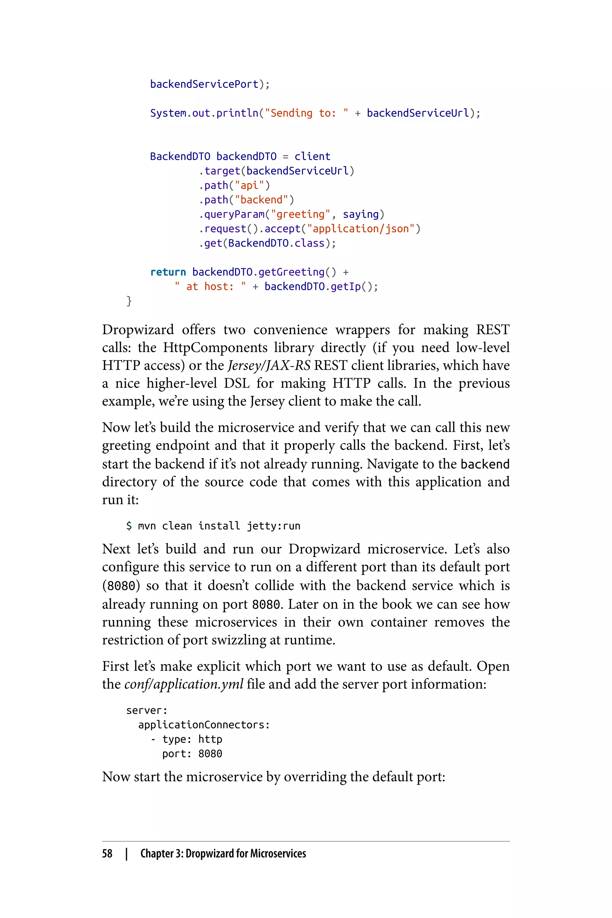 backendServicePort);
System.out.println("Sending to: " + backendServiceUrl);
BackendDTO backendDTO = client
.target(backendServiceUrl)
.path("api")
.path("backend")
.queryParam("greeting", saying)
.request().accept("application/json")
.get(BackendDTO.class);
return backendDTO.getGreeting() +
" at host: " + backendDTO.getIp();
}
Dropwizard offers two convenience wrappers for making REST
calls: the HttpComponents library directly (if you need low-level
HTTP access) or the Jersey/JAX-RS REST client libraries, which have
a nice higher-level DSL for making HTTP calls. In the previous
example, we’re using the Jersey client to make the call.
Now let’s build the microservice and verify that we can call this new
greeting endpoint and that it properly calls the backend. First, let’s
start the backend if it’s not already running. Navigate to the backend
directory of the source code that comes with this application and
run it:
$ mvn clean install jetty:run
Next let’s build and run our Dropwizard microservice. Let’s also
configure this service to run on a different port than its default port
(8080) so that it doesn’t collide with the backend service which is
already running on port 8080. Later on in the book we can see how
running these microservices in their own container removes the
restriction of port swizzling at runtime.
First let’s make explicit which port we want to use as default. Open
the conf/application.yml file and add the server port information:
server:
applicationConnectors:
- type: http
port: 8080
Now start the microservice by overriding the default port:
58 | Chapter 3: Dropwizard for Microservices
 