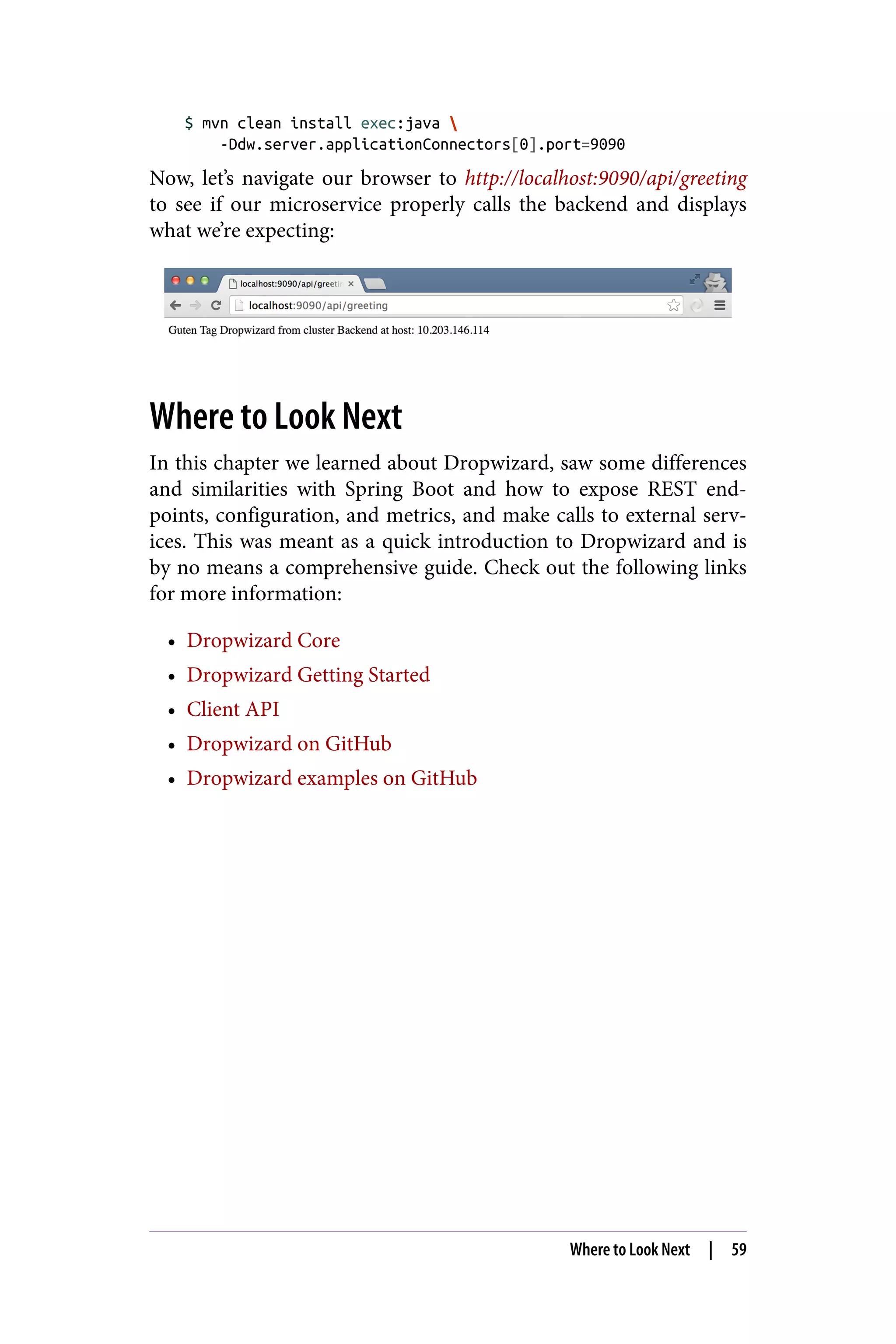 $ mvn clean install exec:java 
-Ddw.server.applicationConnectors[0].port=9090
Now, let’s navigate our browser to http://localhost:9090/api/greeting
to see if our microservice properly calls the backend and displays
what we’re expecting:
Where to Look Next
In this chapter we learned about Dropwizard, saw some differences
and similarities with Spring Boot and how to expose REST end‐
points, configuration, and metrics, and make calls to external serv‐
ices. This was meant as a quick introduction to Dropwizard and is
by no means a comprehensive guide. Check out the following links
for more information:
• Dropwizard Core
• Dropwizard Getting Started
• Client API
• Dropwizard on GitHub
• Dropwizard examples on GitHub
Where to Look Next | 59
 