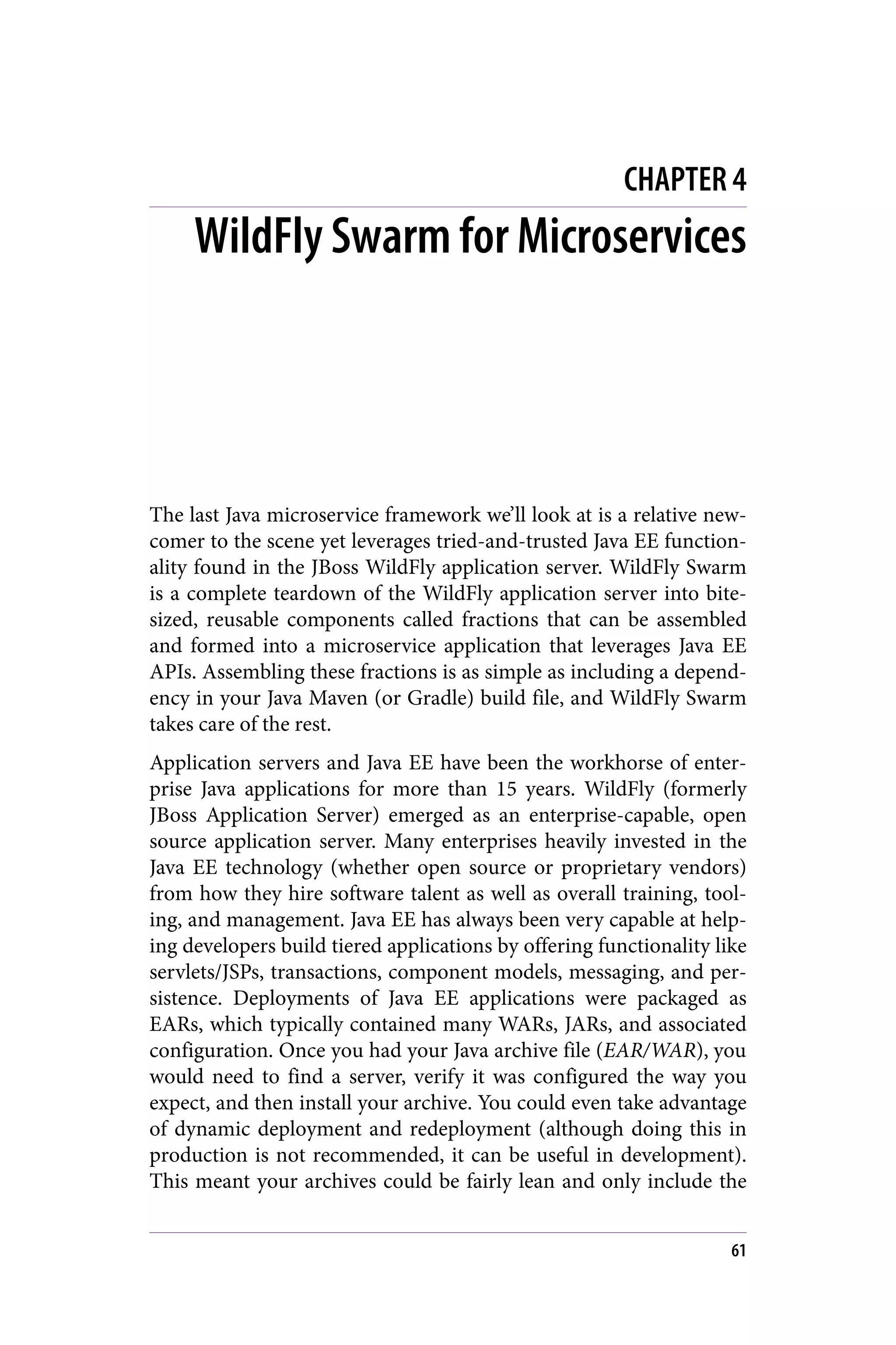 CHAPTER 4
WildFly Swarm for Microservices
The last Java microservice framework we’ll look at is a relative new‐
comer to the scene yet leverages tried-and-trusted Java EE function‐
ality found in the JBoss WildFly application server. WildFly Swarm
is a complete teardown of the WildFly application server into bite-
sized, reusable components called fractions that can be assembled
and formed into a microservice application that leverages Java EE
APIs. Assembling these fractions is as simple as including a depend‐
ency in your Java Maven (or Gradle) build file, and WildFly Swarm
takes care of the rest.
Application servers and Java EE have been the workhorse of enter‐
prise Java applications for more than 15 years. WildFly (formerly
JBoss Application Server) emerged as an enterprise-capable, open
source application server. Many enterprises heavily invested in the
Java EE technology (whether open source or proprietary vendors)
from how they hire software talent as well as overall training, tool‐
ing, and management. Java EE has always been very capable at help‐
ing developers build tiered applications by offering functionality like
servlets/JSPs, transactions, component models, messaging, and per‐
sistence. Deployments of Java EE applications were packaged as
EARs, which typically contained many WARs, JARs, and associated
configuration. Once you had your Java archive file (EAR/WAR), you
would need to find a server, verify it was configured the way you
expect, and then install your archive. You could even take advantage
of dynamic deployment and redeployment (although doing this in
production is not recommended, it can be useful in development).
This meant your archives could be fairly lean and only include the
61
 