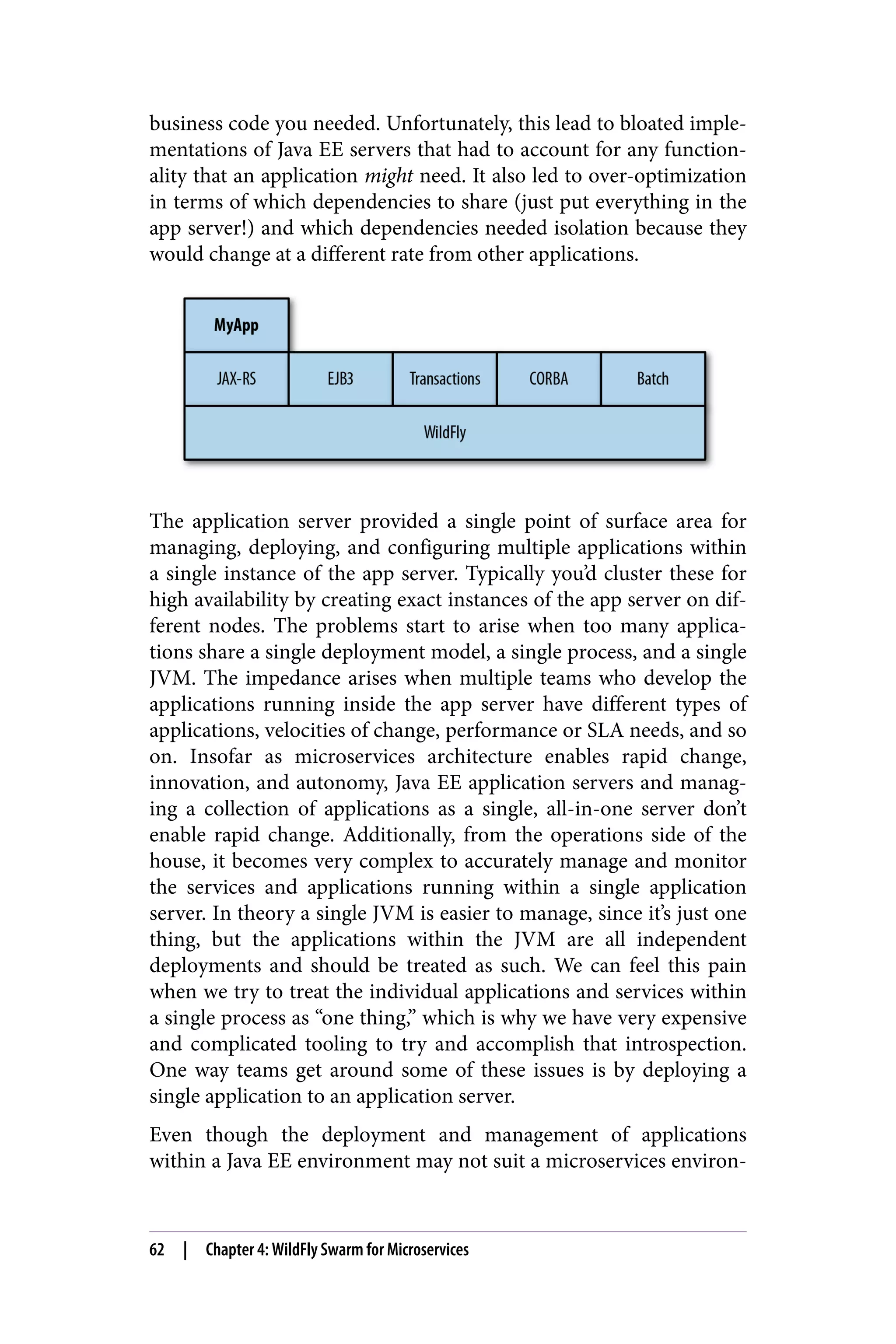 business code you needed. Unfortunately, this lead to bloated imple‐
mentations of Java EE servers that had to account for any function‐
ality that an application might need. It also led to over-optimization
in terms of which dependencies to share (just put everything in the
app server!) and which dependencies needed isolation because they
would change at a different rate from other applications.
The application server provided a single point of surface area for
managing, deploying, and configuring multiple applications within
a single instance of the app server. Typically you’d cluster these for
high availability by creating exact instances of the app server on dif‐
ferent nodes. The problems start to arise when too many applica‐
tions share a single deployment model, a single process, and a single
JVM. The impedance arises when multiple teams who develop the
applications running inside the app server have different types of
applications, velocities of change, performance or SLA needs, and so
on. Insofar as microservices architecture enables rapid change,
innovation, and autonomy, Java EE application servers and manag‐
ing a collection of applications as a single, all-in-one server don’t
enable rapid change. Additionally, from the operations side of the
house, it becomes very complex to accurately manage and monitor
the services and applications running within a single application
server. In theory a single JVM is easier to manage, since it’s just one
thing, but the applications within the JVM are all independent
deployments and should be treated as such. We can feel this pain
when we try to treat the individual applications and services within
a single process as “one thing,” which is why we have very expensive
and complicated tooling to try and accomplish that introspection.
One way teams get around some of these issues is by deploying a
single application to an application server.
Even though the deployment and management of applications
within a Java EE environment may not suit a microservices environ‐
62 | Chapter 4: WildFly Swarm for Microservices
 