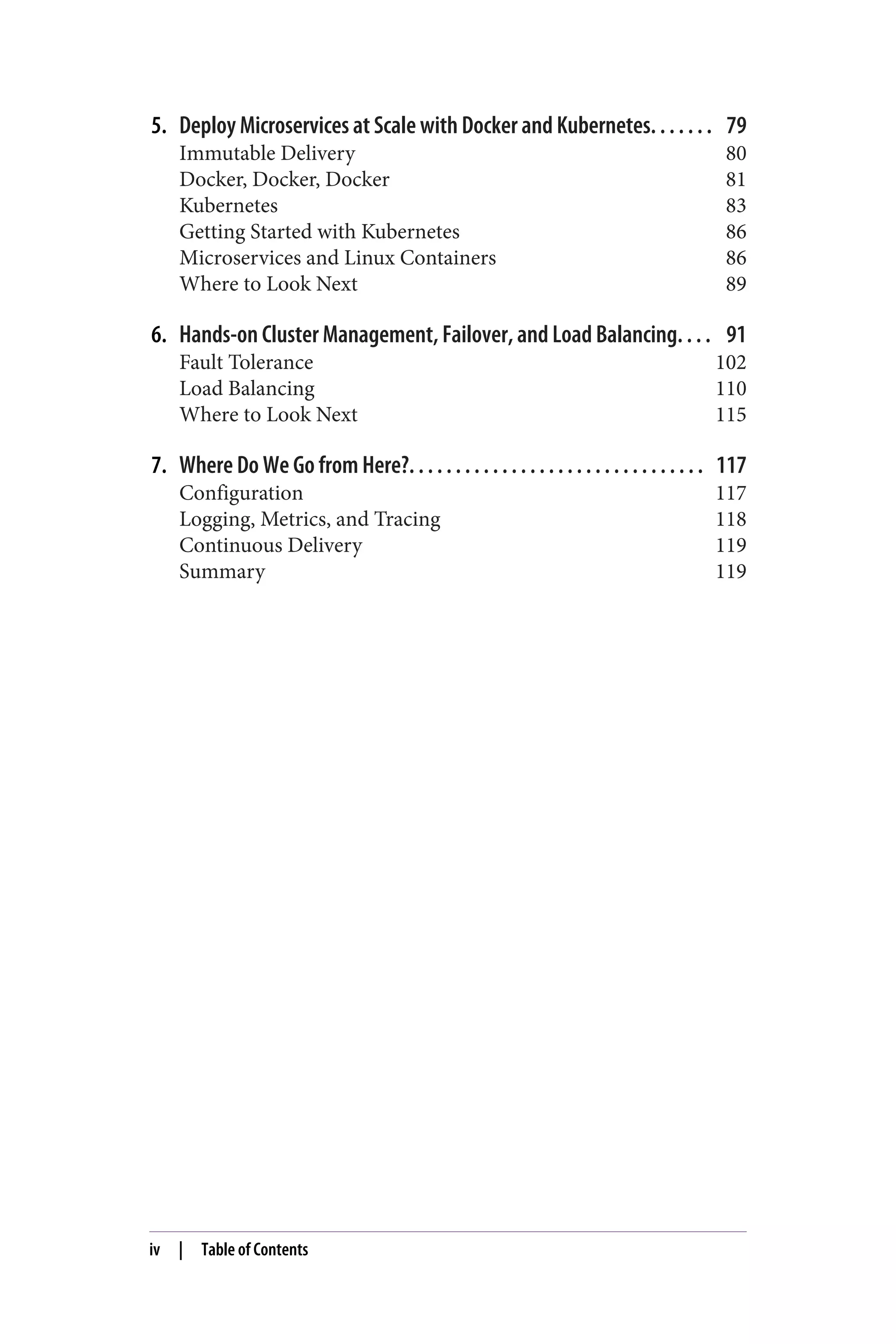 5. Deploy Microservices at Scale with Docker and Kubernetes. . . . . . . 79
Immutable Delivery 80
Docker, Docker, Docker 81
Kubernetes 83
Getting Started with Kubernetes 86
Microservices and Linux Containers 86
Where to Look Next 89
6. Hands-on Cluster Management, Failover, and Load Balancing. . . . 91
Fault Tolerance 102
Load Balancing 110
Where to Look Next 115
7. Where Do We Go from Here?. . . . . . . . . . . . . . . . . . . . . . . . . . . . . . . . 117
Configuration 117
Logging, Metrics, and Tracing 118
Continuous Delivery 119
Summary 119
iv | Table of Contents
 