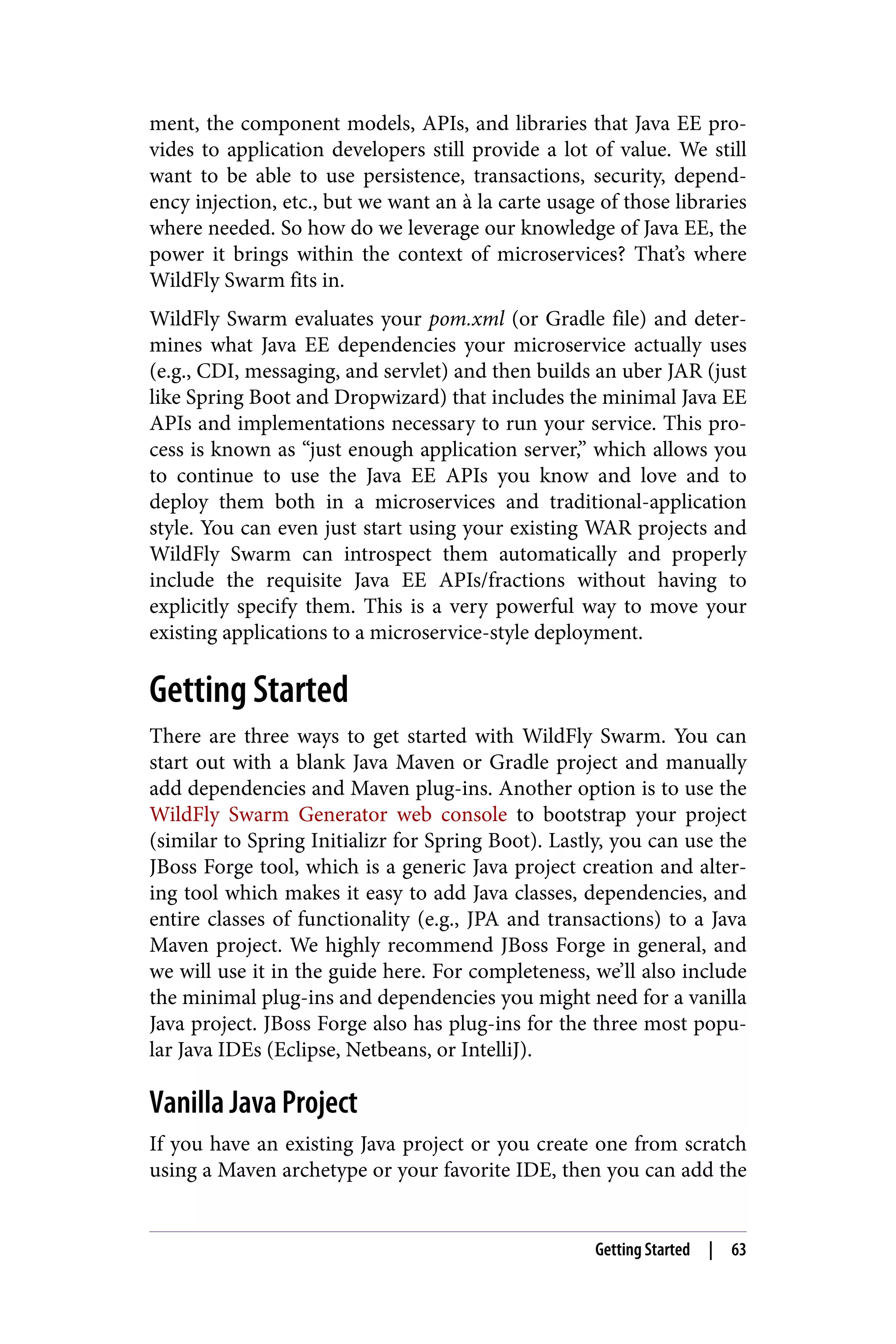 ment, the component models, APIs, and libraries that Java EE pro‐
vides to application developers still provide a lot of value. We still
want to be able to use persistence, transactions, security, depend‐
ency injection, etc., but we want an à la carte usage of those libraries
where needed. So how do we leverage our knowledge of Java EE, the
power it brings within the context of microservices? That’s where
WildFly Swarm fits in.
WildFly Swarm evaluates your pom.xml (or Gradle file) and deter‐
mines what Java EE dependencies your microservice actually uses
(e.g., CDI, messaging, and servlet) and then builds an uber JAR (just
like Spring Boot and Dropwizard) that includes the minimal Java EE
APIs and implementations necessary to run your service. This pro‐
cess is known as “just enough application server,” which allows you
to continue to use the Java EE APIs you know and love and to
deploy them both in a microservices and traditional-application
style. You can even just start using your existing WAR projects and
WildFly Swarm can introspect them automatically and properly
include the requisite Java EE APIs/fractions without having to
explicitly specify them. This is a very powerful way to move your
existing applications to a microservice-style deployment.
Getting Started
There are three ways to get started with WildFly Swarm. You can
start out with a blank Java Maven or Gradle project and manually
add dependencies and Maven plug-ins. Another option is to use the
WildFly Swarm Generator web console to bootstrap your project
(similar to Spring Initializr for Spring Boot). Lastly, you can use the
JBoss Forge tool, which is a generic Java project creation and alter‐
ing tool which makes it easy to add Java classes, dependencies, and
entire classes of functionality (e.g., JPA and transactions) to a Java
Maven project. We highly recommend JBoss Forge in general, and
we will use it in the guide here. For completeness, we’ll also include
the minimal plug-ins and dependencies you might need for a vanilla
Java project. JBoss Forge also has plug-ins for the three most popu‐
lar Java IDEs (Eclipse, Netbeans, or IntelliJ).
Vanilla Java Project
If you have an existing Java project or you create one from scratch
using a Maven archetype or your favorite IDE, then you can add the
Getting Started | 63
 