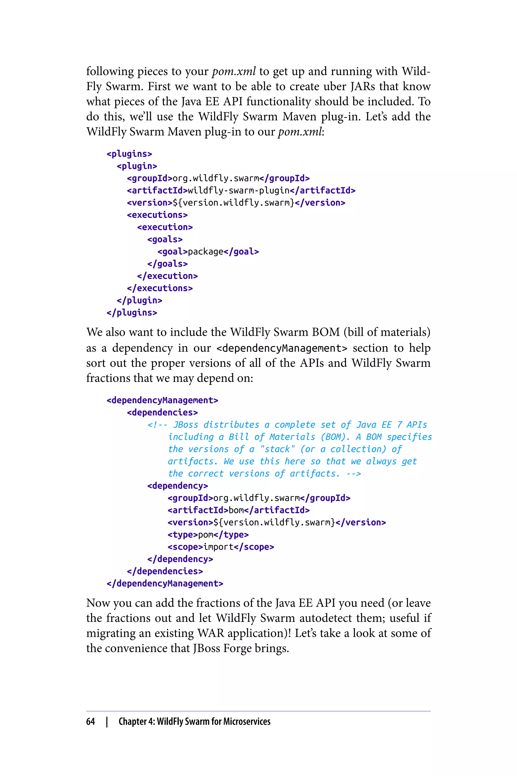 following pieces to your pom.xml to get up and running with Wild‐
Fly Swarm. First we want to be able to create uber JARs that know
what pieces of the Java EE API functionality should be included. To
do this, we’ll use the WildFly Swarm Maven plug-in. Let’s add the
WildFly Swarm Maven plug-in to our pom.xml:
<plugins>
<plugin>
<groupId>org.wildfly.swarm</groupId>
<artifactId>wildfly-swarm-plugin</artifactId>
<version>${version.wildfly.swarm}</version>
<executions>
<execution>
<goals>
<goal>package</goal>
</goals>
</execution>
</executions>
</plugin>
</plugins>
We also want to include the WildFly Swarm BOM (bill of materials)
as a dependency in our <dependencyManagement> section to help
sort out the proper versions of all of the APIs and WildFly Swarm
fractions that we may depend on:
<dependencyManagement>
<dependencies>
<!-- JBoss distributes a complete set of Java EE 7 APIs
including a Bill of Materials (BOM). A BOM specifies
the versions of a "stack" (or a collection) of
artifacts. We use this here so that we always get
the correct versions of artifacts. -->
<dependency>
<groupId>org.wildfly.swarm</groupId>
<artifactId>bom</artifactId>
<version>${version.wildfly.swarm}</version>
<type>pom</type>
<scope>import</scope>
</dependency>
</dependencies>
</dependencyManagement>
Now you can add the fractions of the Java EE API you need (or leave
the fractions out and let WildFly Swarm autodetect them; useful if
migrating an existing WAR application)! Let’s take a look at some of
the convenience that JBoss Forge brings.
64 | Chapter 4: WildFly Swarm for Microservices
 