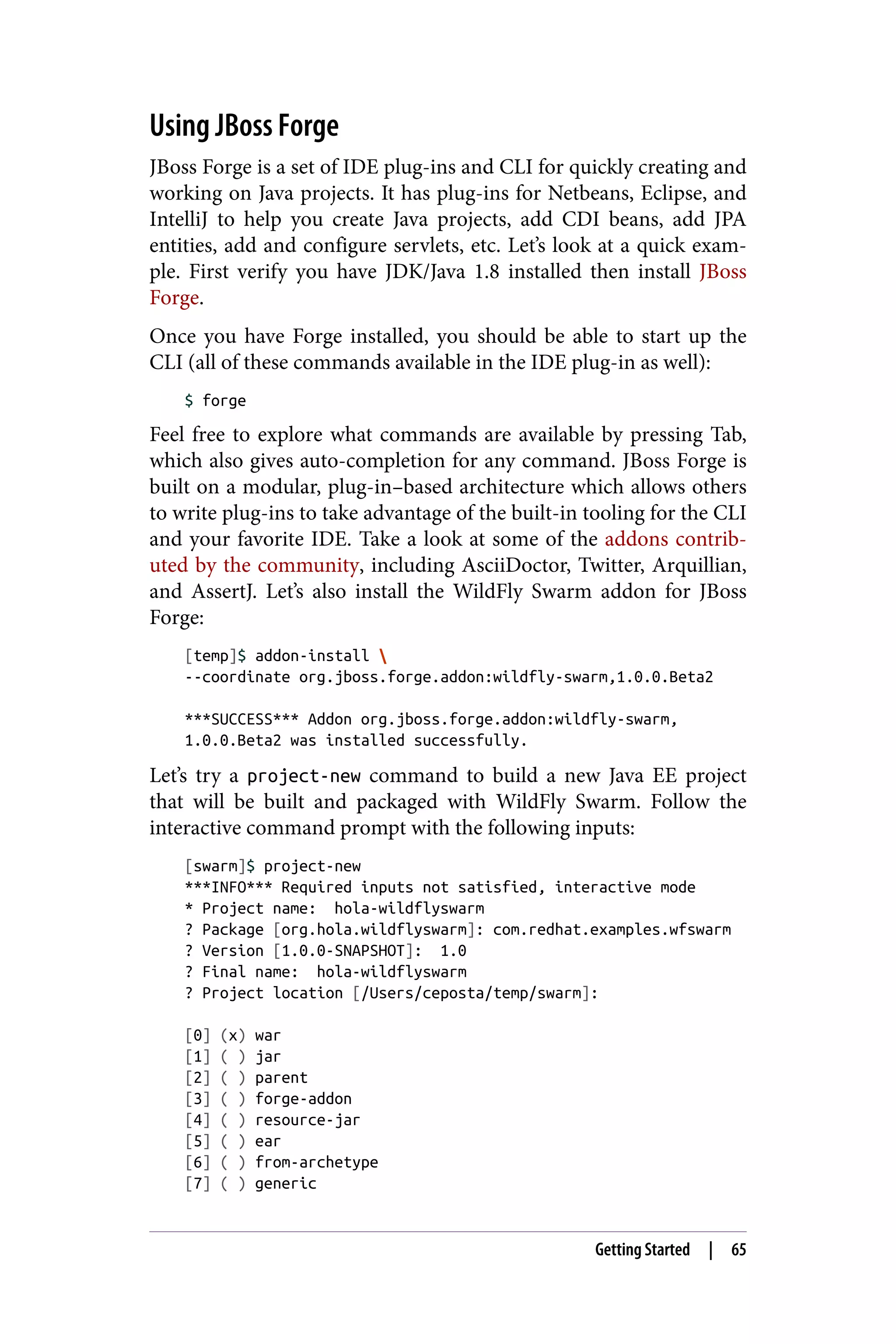 Using JBoss Forge
JBoss Forge is a set of IDE plug-ins and CLI for quickly creating and
working on Java projects. It has plug-ins for Netbeans, Eclipse, and
IntelliJ to help you create Java projects, add CDI beans, add JPA
entities, add and configure servlets, etc. Let’s look at a quick exam‐
ple. First verify you have JDK/Java 1.8 installed then install JBoss
Forge.
Once you have Forge installed, you should be able to start up the
CLI (all of these commands available in the IDE plug-in as well):
$ forge
Feel free to explore what commands are available by pressing Tab,
which also gives auto-completion for any command. JBoss Forge is
built on a modular, plug-in–based architecture which allows others
to write plug-ins to take advantage of the built-in tooling for the CLI
and your favorite IDE. Take a look at some of the addons contrib‐
uted by the community, including AsciiDoctor, Twitter, Arquillian,
and AssertJ. Let’s also install the WildFly Swarm addon for JBoss
Forge:
[temp]$ addon-install 
--coordinate org.jboss.forge.addon:wildfly-swarm,1.0.0.Beta2
***SUCCESS*** Addon org.jboss.forge.addon:wildfly-swarm,
1.0.0.Beta2 was installed successfully.
Let’s try a project-new command to build a new Java EE project
that will be built and packaged with WildFly Swarm. Follow the
interactive command prompt with the following inputs:
[swarm]$ project-new
***INFO*** Required inputs not satisfied, interactive mode
* Project name: hola-wildflyswarm
? Package [org.hola.wildflyswarm]: com.redhat.examples.wfswarm
? Version [1.0.0-SNAPSHOT]: 1.0
? Final name: hola-wildflyswarm
? Project location [/Users/ceposta/temp/swarm]:
[0] (x) war
[1] ( ) jar
[2] ( ) parent
[3] ( ) forge-addon
[4] ( ) resource-jar
[5] ( ) ear
[6] ( ) from-archetype
[7] ( ) generic
Getting Started | 65
 