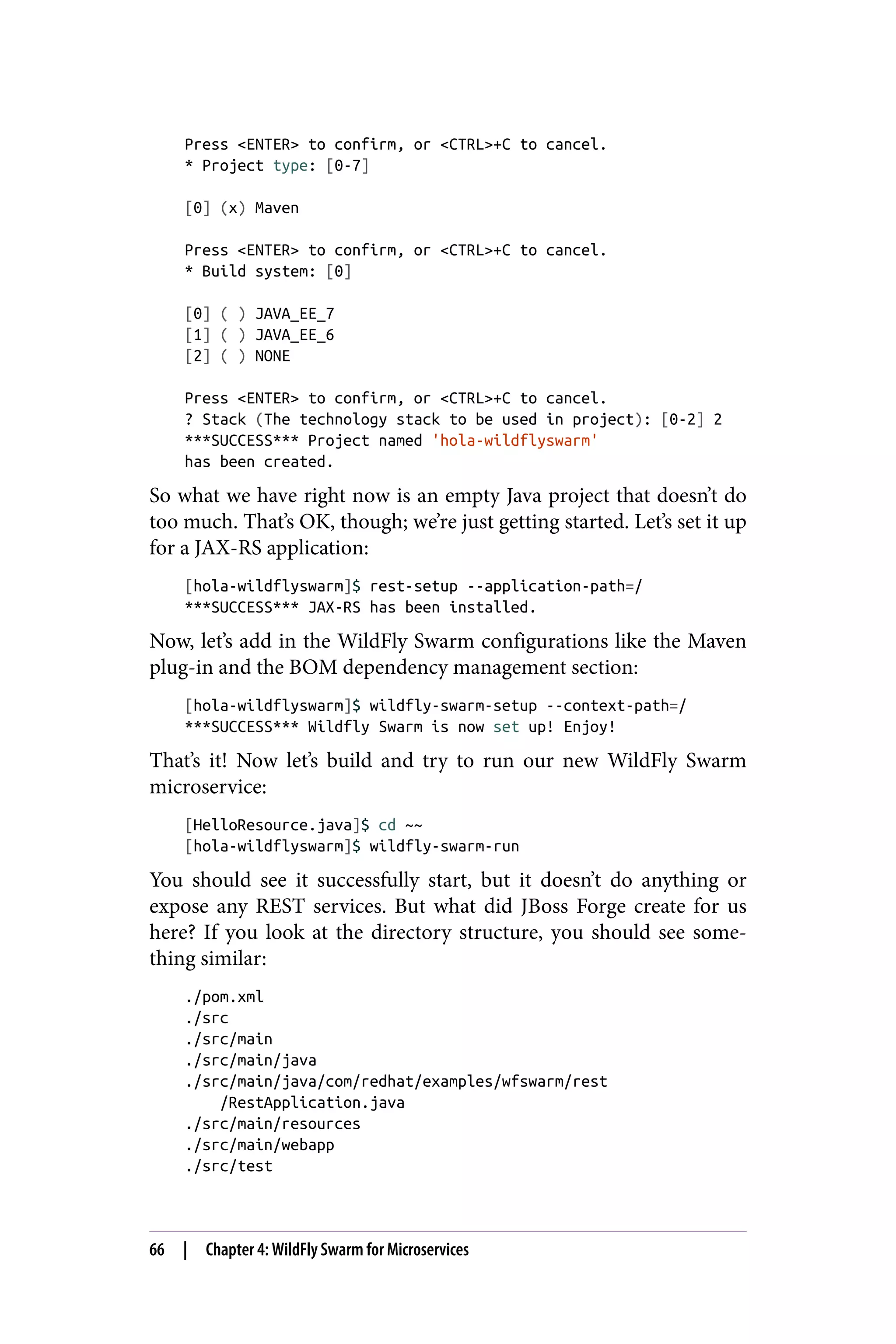 Press <ENTER> to confirm, or <CTRL>+C to cancel.
* Project type: [0-7]
[0] (x) Maven
Press <ENTER> to confirm, or <CTRL>+C to cancel.
* Build system: [0]
[0] ( ) JAVA_EE_7
[1] ( ) JAVA_EE_6
[2] ( ) NONE
Press <ENTER> to confirm, or <CTRL>+C to cancel.
? Stack (The technology stack to be used in project): [0-2] 2
***SUCCESS*** Project named 'hola-wildflyswarm'
has been created.
So what we have right now is an empty Java project that doesn’t do
too much. That’s OK, though; we’re just getting started. Let’s set it up
for a JAX-RS application:
[hola-wildflyswarm]$ rest-setup --application-path=/
***SUCCESS*** JAX-RS has been installed.
Now, let’s add in the WildFly Swarm configurations like the Maven
plug-in and the BOM dependency management section:
[hola-wildflyswarm]$ wildfly-swarm-setup --context-path=/
***SUCCESS*** Wildfly Swarm is now set up! Enjoy!
That’s it! Now let’s build and try to run our new WildFly Swarm
microservice:
[HelloResource.java]$ cd ~~
[hola-wildflyswarm]$ wildfly-swarm-run
You should see it successfully start, but it doesn’t do anything or
expose any REST services. But what did JBoss Forge create for us
here? If you look at the directory structure, you should see some‐
thing similar:
./pom.xml
./src
./src/main
./src/main/java
./src/main/java/com/redhat/examples/wfswarm/rest
/RestApplication.java
./src/main/resources
./src/main/webapp
./src/test
66 | Chapter 4: WildFly Swarm for Microservices
 