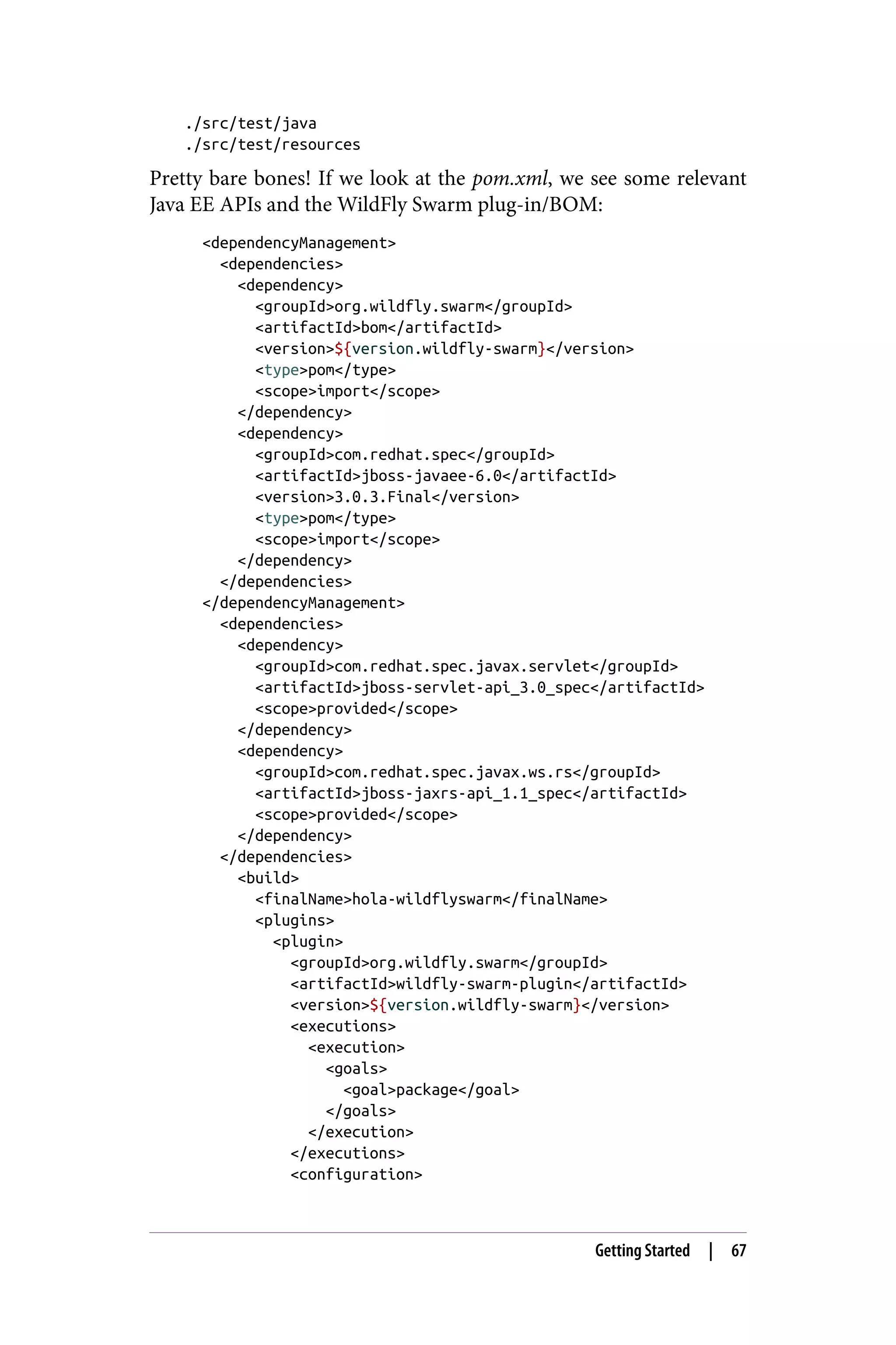 ./src/test/java
./src/test/resources
Pretty bare bones! If we look at the pom.xml, we see some relevant
Java EE APIs and the WildFly Swarm plug-in/BOM:
<dependencyManagement>
<dependencies>
<dependency>
<groupId>org.wildfly.swarm</groupId>
<artifactId>bom</artifactId>
<version>${version.wildfly-swarm}</version>
<type>pom</type>
<scope>import</scope>
</dependency>
<dependency>
<groupId>com.redhat.spec</groupId>
<artifactId>jboss-javaee-6.0</artifactId>
<version>3.0.3.Final</version>
<type>pom</type>
<scope>import</scope>
</dependency>
</dependencies>
</dependencyManagement>
<dependencies>
<dependency>
<groupId>com.redhat.spec.javax.servlet</groupId>
<artifactId>jboss-servlet-api_3.0_spec</artifactId>
<scope>provided</scope>
</dependency>
<dependency>
<groupId>com.redhat.spec.javax.ws.rs</groupId>
<artifactId>jboss-jaxrs-api_1.1_spec</artifactId>
<scope>provided</scope>
</dependency>
</dependencies>
<build>
<finalName>hola-wildflyswarm</finalName>
<plugins>
<plugin>
<groupId>org.wildfly.swarm</groupId>
<artifactId>wildfly-swarm-plugin</artifactId>
<version>${version.wildfly-swarm}</version>
<executions>
<execution>
<goals>
<goal>package</goal>
</goals>
</execution>
</executions>
<configuration>
Getting Started | 67
 