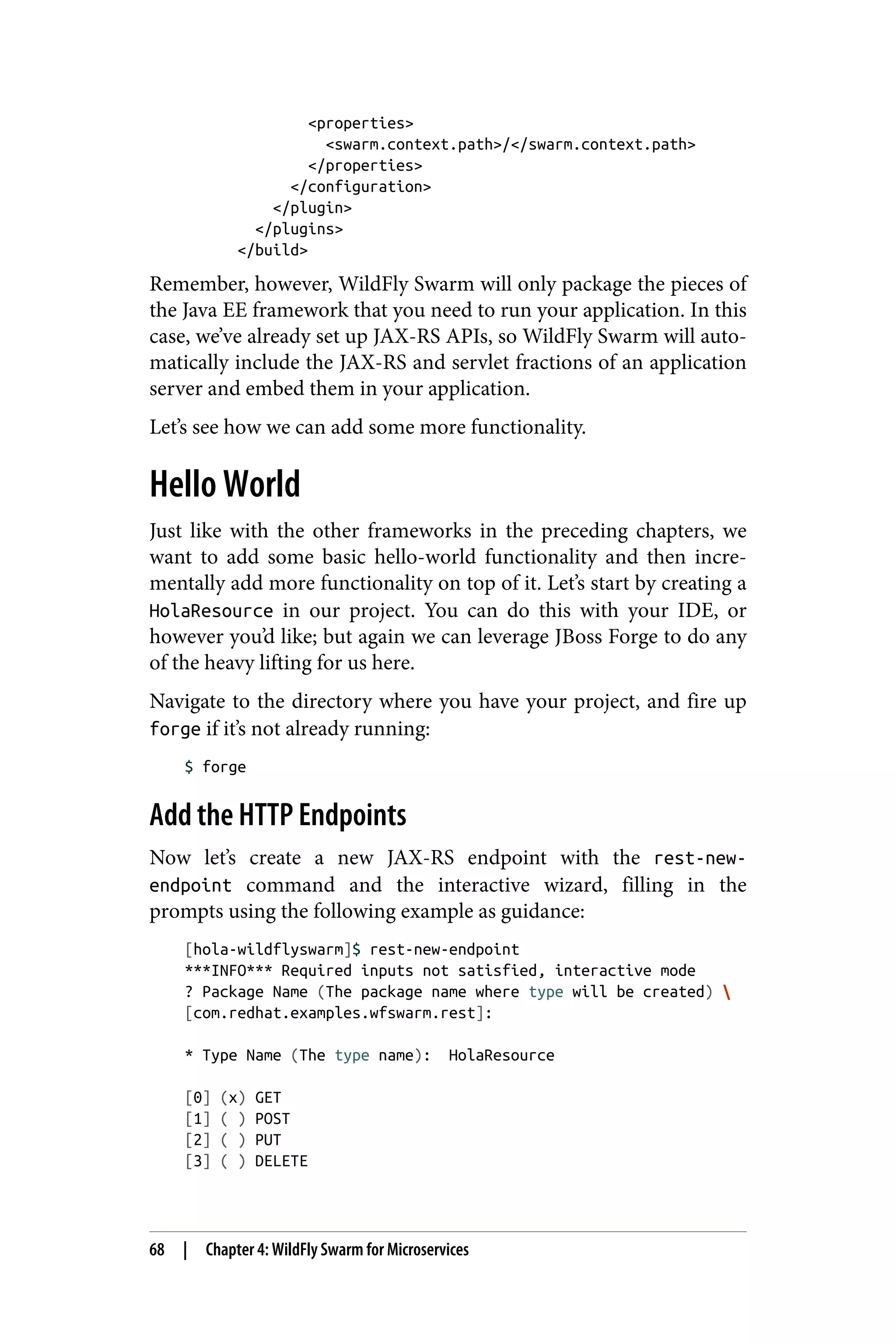 <properties>
<swarm.context.path>/</swarm.context.path>
</properties>
</configuration>
</plugin>
</plugins>
</build>
Remember, however, WildFly Swarm will only package the pieces of
the Java EE framework that you need to run your application. In this
case, we’ve already set up JAX-RS APIs, so WildFly Swarm will auto‐
matically include the JAX-RS and servlet fractions of an application
server and embed them in your application.
Let’s see how we can add some more functionality.
Hello World
Just like with the other frameworks in the preceding chapters, we
want to add some basic hello-world functionality and then incre‐
mentally add more functionality on top of it. Let’s start by creating a
HolaResource in our project. You can do this with your IDE, or
however you’d like; but again we can leverage JBoss Forge to do any
of the heavy lifting for us here.
Navigate to the directory where you have your project, and fire up
forge if it’s not already running:
$ forge
Add the HTTP Endpoints
Now let’s create a new JAX-RS endpoint with the rest-new-
endpoint command and the interactive wizard, filling in the
prompts using the following example as guidance:
[hola-wildflyswarm]$ rest-new-endpoint
***INFO*** Required inputs not satisfied, interactive mode
? Package Name (The package name where type will be created) 
[com.redhat.examples.wfswarm.rest]:
* Type Name (The type name): HolaResource
[0] (x) GET
[1] ( ) POST
[2] ( ) PUT
[3] ( ) DELETE
68 | Chapter 4: WildFly Swarm for Microservices
 