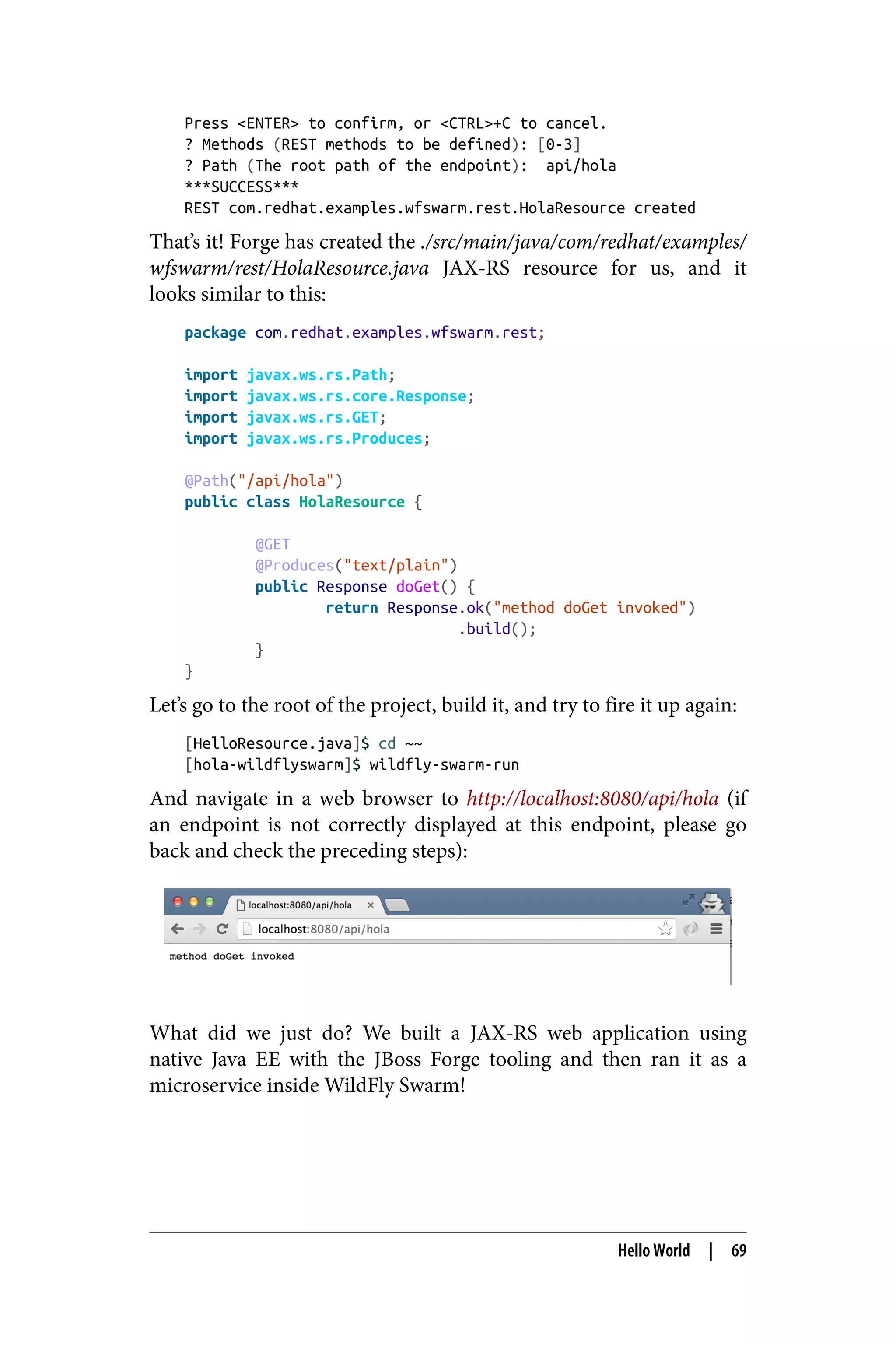 Press <ENTER> to confirm, or <CTRL>+C to cancel.
? Methods (REST methods to be defined): [0-3]
? Path (The root path of the endpoint): api/hola
***SUCCESS***
REST com.redhat.examples.wfswarm.rest.HolaResource created
That’s it! Forge has created the ./src/main/java/com/redhat/examples/
wfswarm/rest/HolaResource.java JAX-RS resource for us, and it
looks similar to this:
package com.redhat.examples.wfswarm.rest;
import javax.ws.rs.Path;
import javax.ws.rs.core.Response;
import javax.ws.rs.GET;
import javax.ws.rs.Produces;
@Path("/api/hola")
public class HolaResource {
@GET
@Produces("text/plain")
public Response doGet() {
return Response.ok("method doGet invoked")
.build();
}
}
Let’s go to the root of the project, build it, and try to fire it up again:
[HelloResource.java]$ cd ~~
[hola-wildflyswarm]$ wildfly-swarm-run
And navigate in a web browser to http://localhost:8080/api/hola (if
an endpoint is not correctly displayed at this endpoint, please go
back and check the preceding steps):
What did we just do? We built a JAX-RS web application using
native Java EE with the JBoss Forge tooling and then ran it as a
microservice inside WildFly Swarm!
Hello World | 69
 