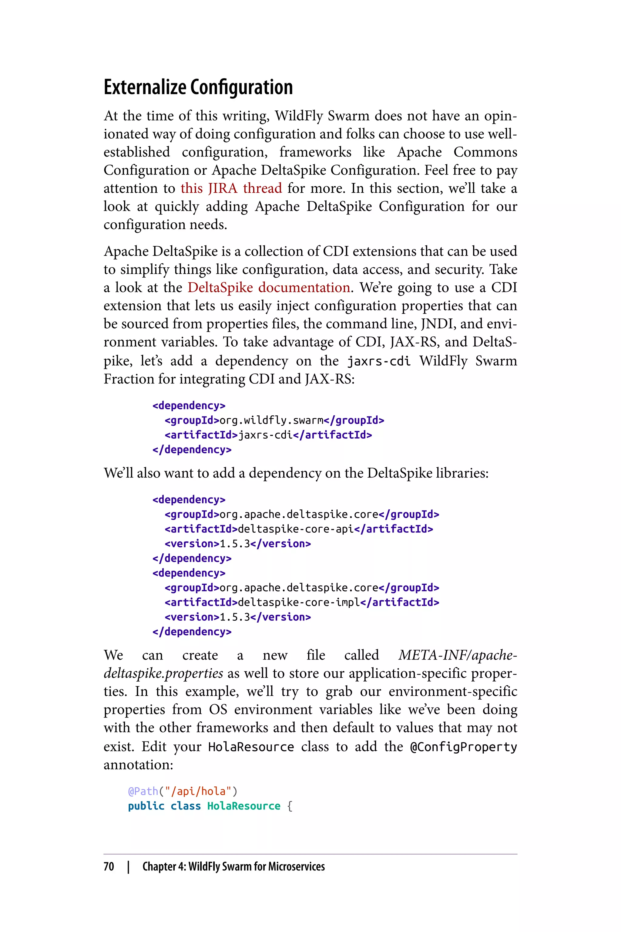 Externalize Configuration
At the time of this writing, WildFly Swarm does not have an opin‐
ionated way of doing configuration and folks can choose to use well-
established configuration, frameworks like Apache Commons
Configuration or Apache DeltaSpike Configuration. Feel free to pay
attention to this JIRA thread for more. In this section, we’ll take a
look at quickly adding Apache DeltaSpike Configuration for our
configuration needs.
Apache DeltaSpike is a collection of CDI extensions that can be used
to simplify things like configuration, data access, and security. Take
a look at the DeltaSpike documentation. We’re going to use a CDI
extension that lets us easily inject configuration properties that can
be sourced from properties files, the command line, JNDI, and envi‐
ronment variables. To take advantage of CDI, JAX-RS, and DeltaS‐
pike, let’s add a dependency on the jaxrs-cdi WildFly Swarm
Fraction for integrating CDI and JAX-RS:
<dependency>
<groupId>org.wildfly.swarm</groupId>
<artifactId>jaxrs-cdi</artifactId>
</dependency>
We’ll also want to add a dependency on the DeltaSpike libraries:
<dependency>
<groupId>org.apache.deltaspike.core</groupId>
<artifactId>deltaspike-core-api</artifactId>
<version>1.5.3</version>
</dependency>
<dependency>
<groupId>org.apache.deltaspike.core</groupId>
<artifactId>deltaspike-core-impl</artifactId>
<version>1.5.3</version>
</dependency>
We can create a new file called META-INF/apache-
deltaspike.properties as well to store our application-specific proper‐
ties. In this example, we’ll try to grab our environment-specific
properties from OS environment variables like we’ve been doing
with the other frameworks and then default to values that may not
exist. Edit your HolaResource class to add the @ConfigProperty
annotation:
@Path("/api/hola")
public class HolaResource {
70 | Chapter 4: WildFly Swarm for Microservices
 