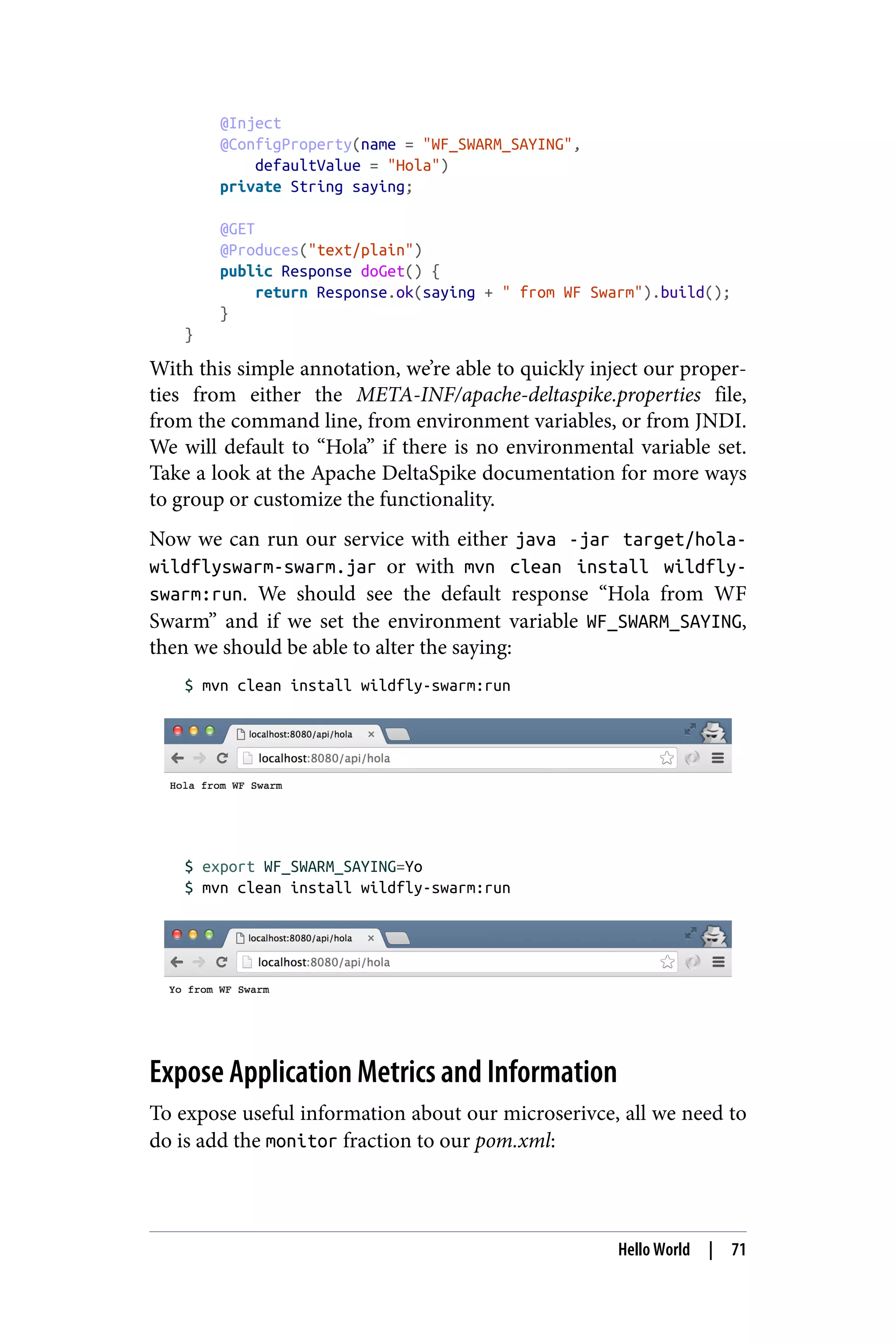 @Inject
@ConfigProperty(name = "WF_SWARM_SAYING",
defaultValue = "Hola")
private String saying;
@GET
@Produces("text/plain")
public Response doGet() {
return Response.ok(saying + " from WF Swarm").build();
}
}
With this simple annotation, we’re able to quickly inject our proper‐
ties from either the META-INF/apache-deltaspike.properties file,
from the command line, from environment variables, or from JNDI.
We will default to “Hola” if there is no environmental variable set.
Take a look at the Apache DeltaSpike documentation for more ways
to group or customize the functionality.
Now we can run our service with either java -jar target/hola-
wildflyswarm-swarm.jar or with mvn clean install wildfly-
swarm:run. We should see the default response “Hola from WF
Swarm” and if we set the environment variable WF_SWARM_SAYING,
then we should be able to alter the saying:
$ mvn clean install wildfly-swarm:run
$ export WF_SWARM_SAYING=Yo
$ mvn clean install wildfly-swarm:run
Expose Application Metrics and Information
To expose useful information about our microserivce, all we need to
do is add the monitor fraction to our pom.xml:
Hello World | 71
 