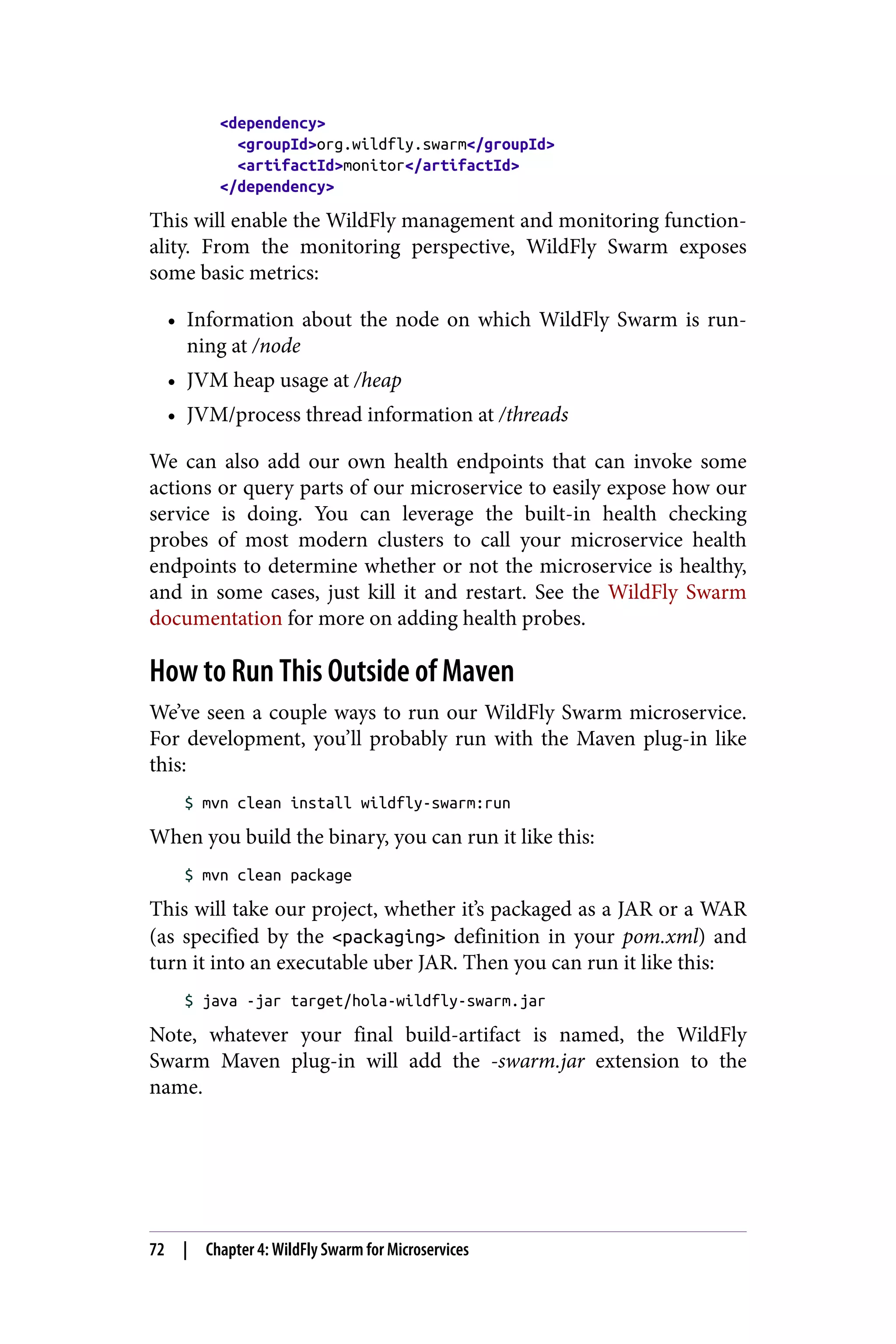 <dependency>
<groupId>org.wildfly.swarm</groupId>
<artifactId>monitor</artifactId>
</dependency>
This will enable the WildFly management and monitoring function‐
ality. From the monitoring perspective, WildFly Swarm exposes
some basic metrics:
• Information about the node on which WildFly Swarm is run‐
ning at /node
• JVM heap usage at /heap
• JVM/process thread information at /threads
We can also add our own health endpoints that can invoke some
actions or query parts of our microservice to easily expose how our
service is doing. You can leverage the built-in health checking
probes of most modern clusters to call your microservice health
endpoints to determine whether or not the microservice is healthy,
and in some cases, just kill it and restart. See the WildFly Swarm
documentation for more on adding health probes.
How to Run This Outside of Maven
We’ve seen a couple ways to run our WildFly Swarm microservice.
For development, you’ll probably run with the Maven plug-in like
this:
$ mvn clean install wildfly-swarm:run
When you build the binary, you can run it like this:
$ mvn clean package
This will take our project, whether it’s packaged as a JAR or a WAR
(as specified by the <packaging> definition in your pom.xml) and
turn it into an executable uber JAR. Then you can run it like this:
$ java -jar target/hola-wildfly-swarm.jar
Note, whatever your final build-artifact is named, the WildFly
Swarm Maven plug-in will add the -swarm.jar extension to the
name.
72 | Chapter 4: WildFly Swarm for Microservices
 