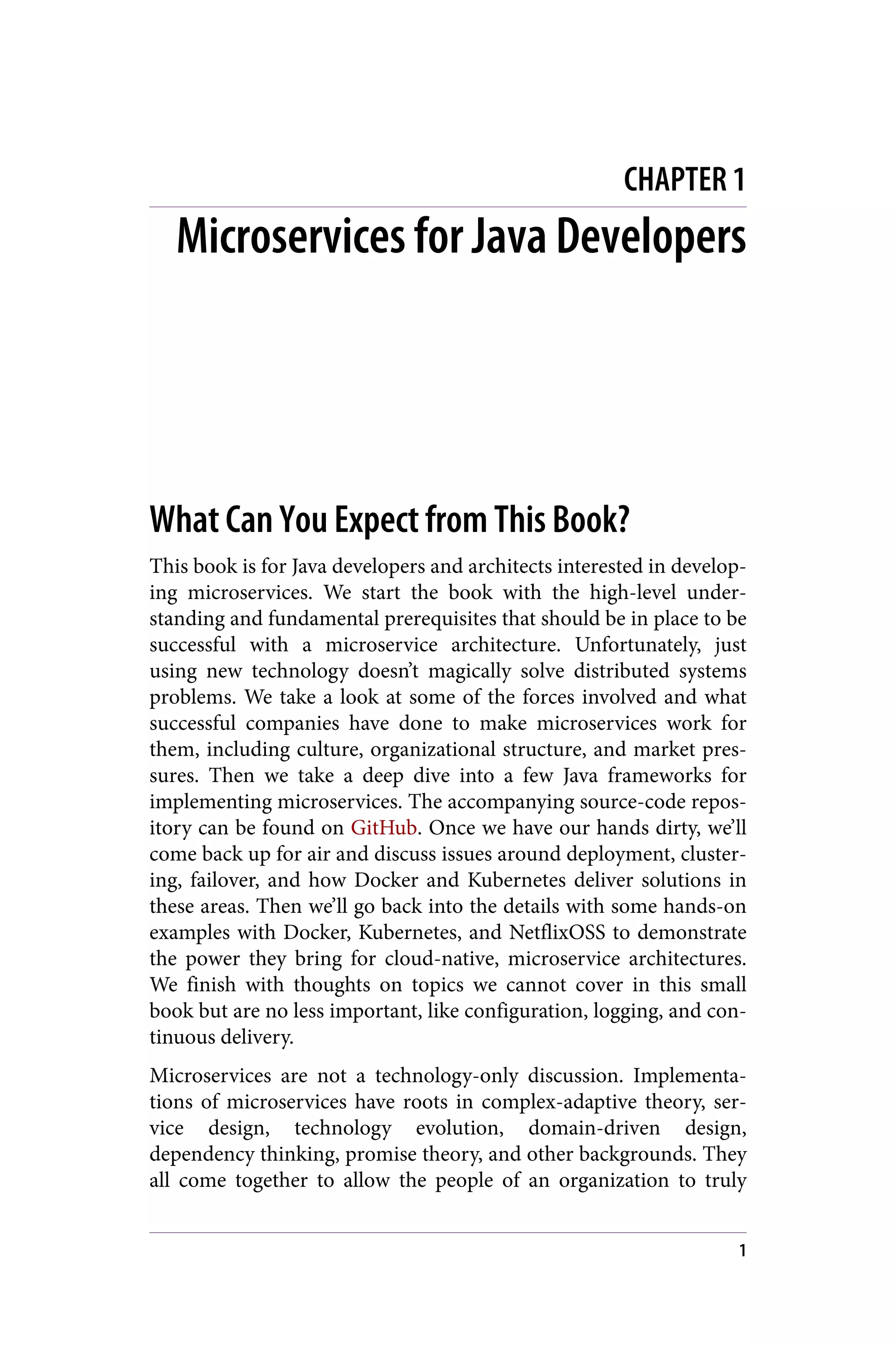 CHAPTER 1
Microservices for Java Developers
What Can You Expect from This Book?
This book is for Java developers and architects interested in develop‐
ing microservices. We start the book with the high-level under‐
standing and fundamental prerequisites that should be in place to be
successful with a microservice architecture. Unfortunately, just
using new technology doesn’t magically solve distributed systems
problems. We take a look at some of the forces involved and what
successful companies have done to make microservices work for
them, including culture, organizational structure, and market pres‐
sures. Then we take a deep dive into a few Java frameworks for
implementing microservices. The accompanying source-code repos‐
itory can be found on GitHub. Once we have our hands dirty, we’ll
come back up for air and discuss issues around deployment, cluster‐
ing, failover, and how Docker and Kubernetes deliver solutions in
these areas. Then we’ll go back into the details with some hands-on
examples with Docker, Kubernetes, and NetflixOSS to demonstrate
the power they bring for cloud-native, microservice architectures.
We finish with thoughts on topics we cannot cover in this small
book but are no less important, like configuration, logging, and con‐
tinuous delivery.
Microservices are not a technology-only discussion. Implementa‐
tions of microservices have roots in complex-adaptive theory, ser‐
vice design, technology evolution, domain-driven design,
dependency thinking, promise theory, and other backgrounds. They
all come together to allow the people of an organization to truly
1
 