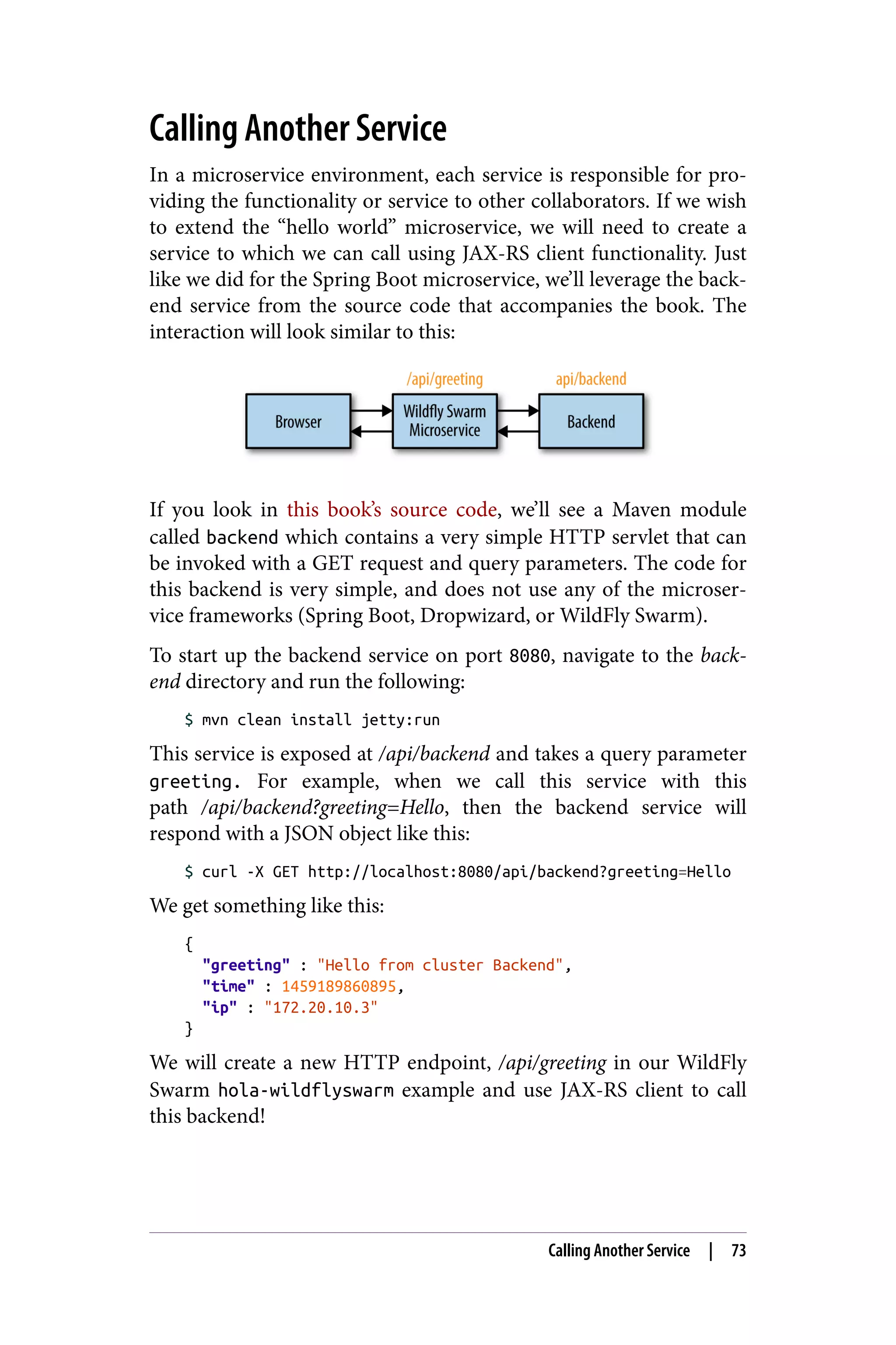 Calling Another Service
In a microservice environment, each service is responsible for pro‐
viding the functionality or service to other collaborators. If we wish
to extend the “hello world” microservice, we will need to create a
service to which we can call using JAX-RS client functionality. Just
like we did for the Spring Boot microservice, we’ll leverage the back‐
end service from the source code that accompanies the book. The
interaction will look similar to this:
If you look in this book’s source code, we’ll see a Maven module
called backend which contains a very simple HTTP servlet that can
be invoked with a GET request and query parameters. The code for
this backend is very simple, and does not use any of the microser‐
vice frameworks (Spring Boot, Dropwizard, or WildFly Swarm).
To start up the backend service on port 8080, navigate to the back‐
end directory and run the following:
$ mvn clean install jetty:run
This service is exposed at /api/backend and takes a query parameter
greeting. For example, when we call this service with this
path /api/backend?greeting=Hello, then the backend service will
respond with a JSON object like this:
$ curl -X GET http://localhost:8080/api/backend?greeting=Hello
We get something like this:
{
"greeting" : "Hello from cluster Backend",
"time" : 1459189860895,
"ip" : "172.20.10.3"
}
We will create a new HTTP endpoint, /api/greeting in our WildFly
Swarm hola-wildflyswarm example and use JAX-RS client to call
this backend!
Calling Another Service | 73
 