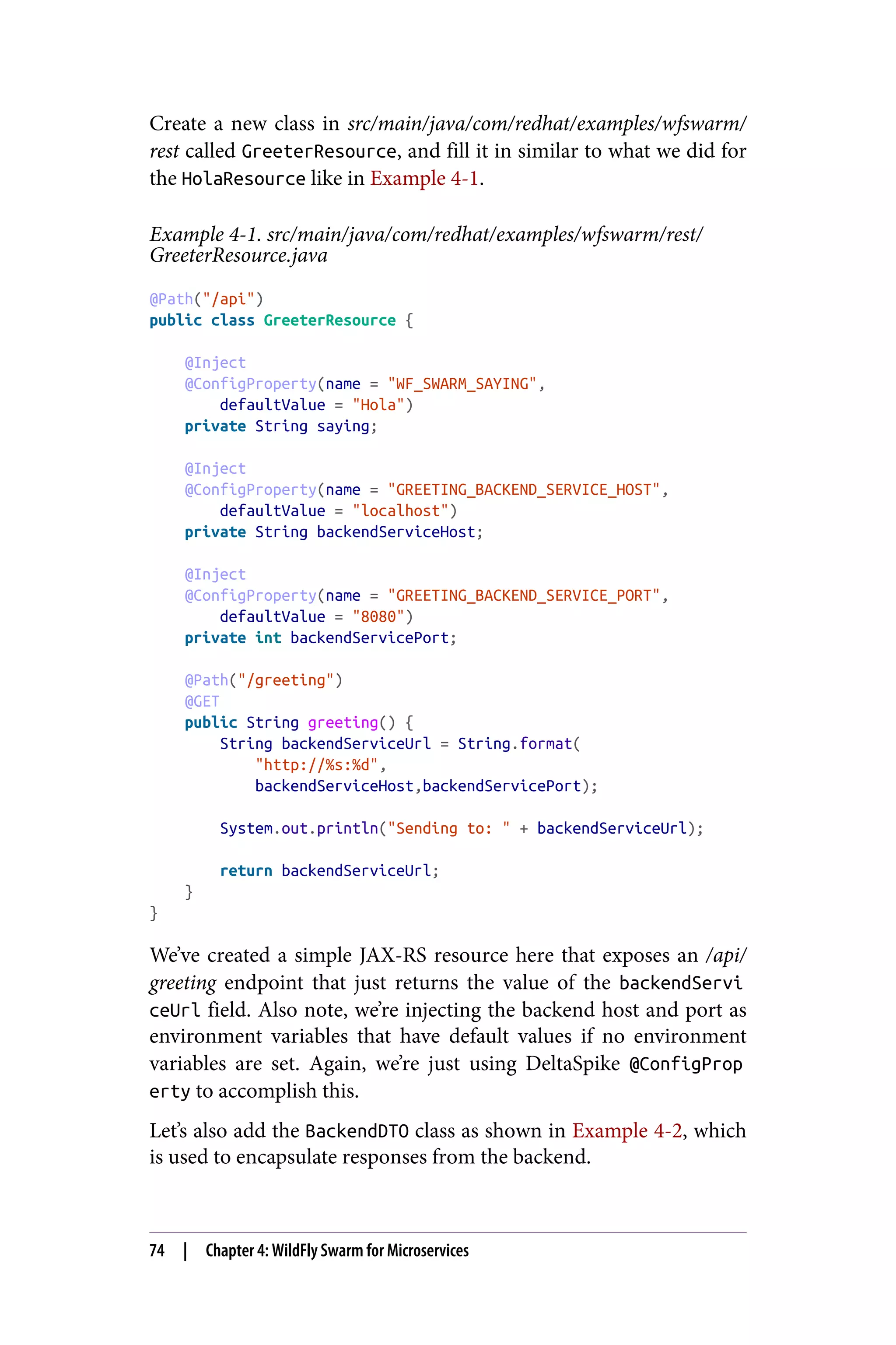 Create a new class in src/main/java/com/redhat/examples/wfswarm/
rest called GreeterResource, and fill it in similar to what we did for
the HolaResource like in Example 4-1.
Example 4-1. src/main/java/com/redhat/examples/wfswarm/rest/
GreeterResource.java
@Path("/api")
public class GreeterResource {
@Inject
@ConfigProperty(name = "WF_SWARM_SAYING",
defaultValue = "Hola")
private String saying;
@Inject
@ConfigProperty(name = "GREETING_BACKEND_SERVICE_HOST",
defaultValue = "localhost")
private String backendServiceHost;
@Inject
@ConfigProperty(name = "GREETING_BACKEND_SERVICE_PORT",
defaultValue = "8080")
private int backendServicePort;
@Path("/greeting")
@GET
public String greeting() {
String backendServiceUrl = String.format(
"http://%s:%d",
backendServiceHost,backendServicePort);
System.out.println("Sending to: " + backendServiceUrl);
return backendServiceUrl;
}
}
We’ve created a simple JAX-RS resource here that exposes an /api/
greeting endpoint that just returns the value of the backendServi
ceUrl field. Also note, we’re injecting the backend host and port as
environment variables that have default values if no environment
variables are set. Again, we’re just using DeltaSpike @ConfigProp
erty to accomplish this.
Let’s also add the BackendDTO class as shown in Example 4-2, which
is used to encapsulate responses from the backend.
74 | Chapter 4: WildFly Swarm for Microservices
 