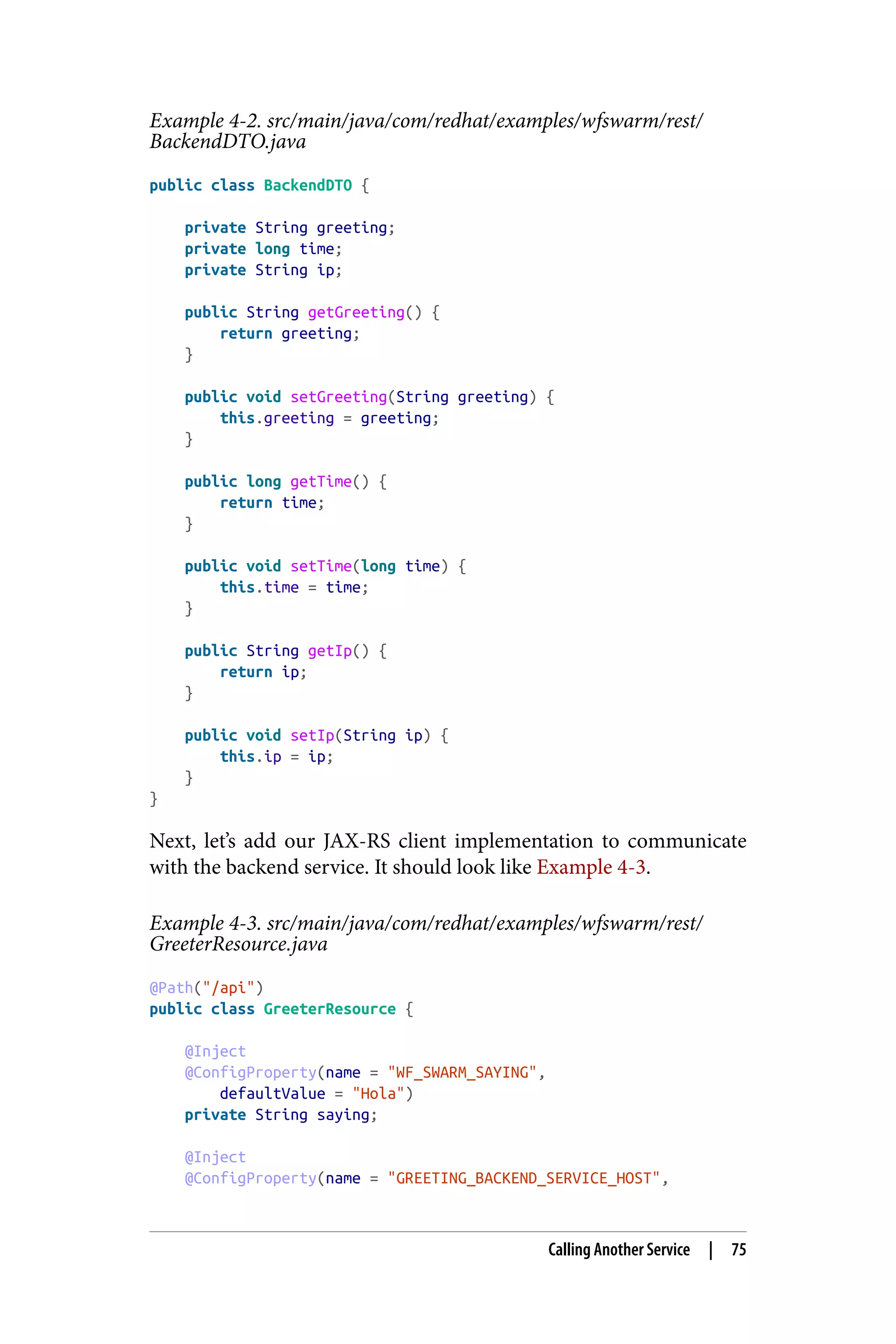Example 4-2. src/main/java/com/redhat/examples/wfswarm/rest/
BackendDTO.java
public class BackendDTO {
private String greeting;
private long time;
private String ip;
public String getGreeting() {
return greeting;
}
public void setGreeting(String greeting) {
this.greeting = greeting;
}
public long getTime() {
return time;
}
public void setTime(long time) {
this.time = time;
}
public String getIp() {
return ip;
}
public void setIp(String ip) {
this.ip = ip;
}
}
Next, let’s add our JAX-RS client implementation to communicate
with the backend service. It should look like Example 4-3.
Example 4-3. src/main/java/com/redhat/examples/wfswarm/rest/
GreeterResource.java
@Path("/api")
public class GreeterResource {
@Inject
@ConfigProperty(name = "WF_SWARM_SAYING",
defaultValue = "Hola")
private String saying;
@Inject
@ConfigProperty(name = "GREETING_BACKEND_SERVICE_HOST",
Calling Another Service | 75
 