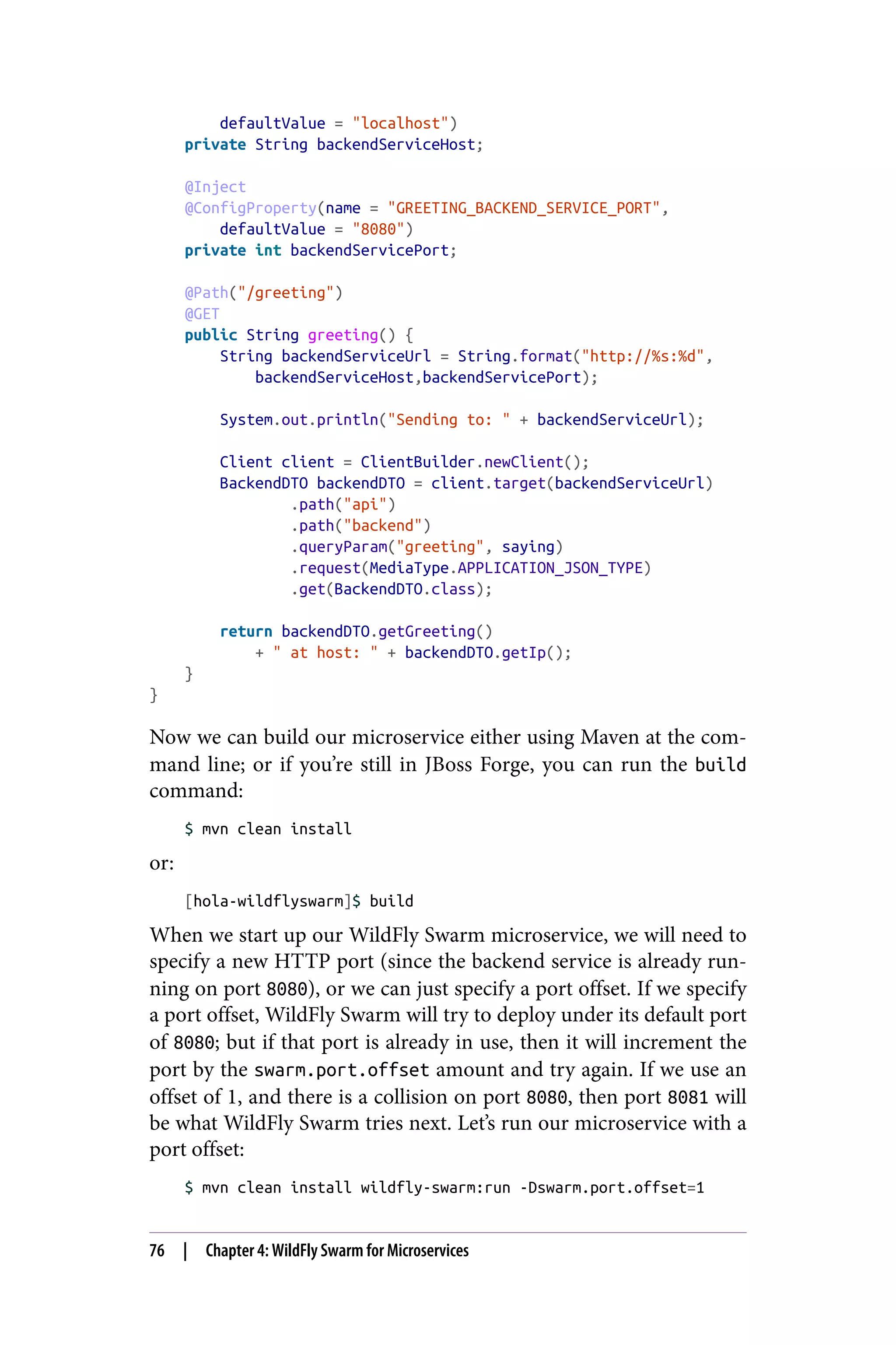 defaultValue = "localhost")
private String backendServiceHost;
@Inject
@ConfigProperty(name = "GREETING_BACKEND_SERVICE_PORT",
defaultValue = "8080")
private int backendServicePort;
@Path("/greeting")
@GET
public String greeting() {
String backendServiceUrl = String.format("http://%s:%d",
backendServiceHost,backendServicePort);
System.out.println("Sending to: " + backendServiceUrl);
Client client = ClientBuilder.newClient();
BackendDTO backendDTO = client.target(backendServiceUrl)
.path("api")
.path("backend")
.queryParam("greeting", saying)
.request(MediaType.APPLICATION_JSON_TYPE)
.get(BackendDTO.class);
return backendDTO.getGreeting()
+ " at host: " + backendDTO.getIp();
}
}
Now we can build our microservice either using Maven at the com‐
mand line; or if you’re still in JBoss Forge, you can run the build
command:
$ mvn clean install
or:
[hola-wildflyswarm]$ build
When we start up our WildFly Swarm microservice, we will need to
specify a new HTTP port (since the backend service is already run‐
ning on port 8080), or we can just specify a port offset. If we specify
a port offset, WildFly Swarm will try to deploy under its default port
of 8080; but if that port is already in use, then it will increment the
port by the swarm.port.offset amount and try again. If we use an
offset of 1, and there is a collision on port 8080, then port 8081 will
be what WildFly Swarm tries next. Let’s run our microservice with a
port offset:
$ mvn clean install wildfly-swarm:run -Dswarm.port.offset=1
76 | Chapter 4: WildFly Swarm for Microservices
 