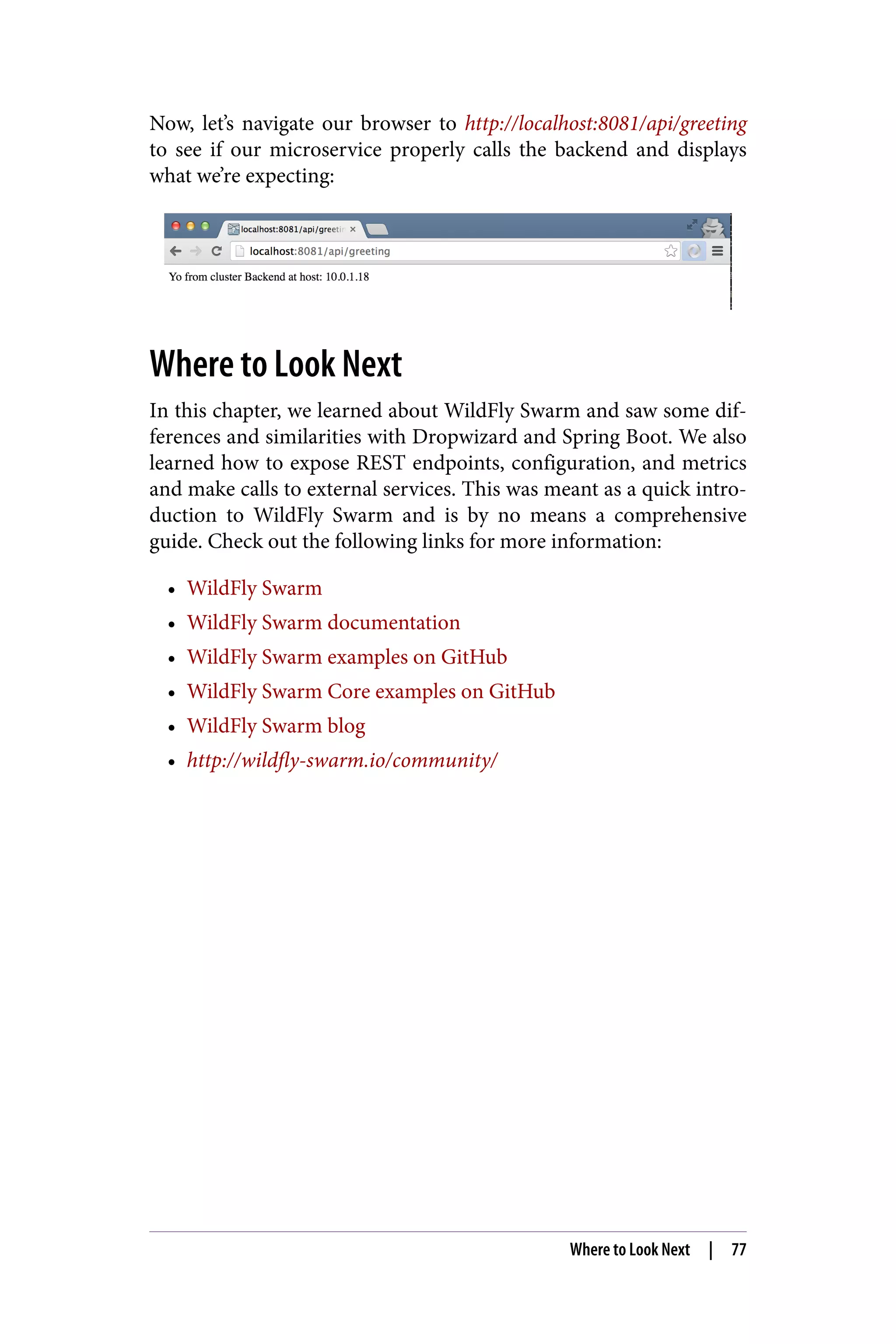 Now, let’s navigate our browser to http://localhost:8081/api/greeting
to see if our microservice properly calls the backend and displays
what we’re expecting:
Where to Look Next
In this chapter, we learned about WildFly Swarm and saw some dif‐
ferences and similarities with Dropwizard and Spring Boot. We also
learned how to expose REST endpoints, configuration, and metrics
and make calls to external services. This was meant as a quick intro‐
duction to WildFly Swarm and is by no means a comprehensive
guide. Check out the following links for more information:
• WildFly Swarm
• WildFly Swarm documentation
• WildFly Swarm examples on GitHub
• WildFly Swarm Core examples on GitHub
• WildFly Swarm blog
• http://wildfly-swarm.io/community/
Where to Look Next | 77
 