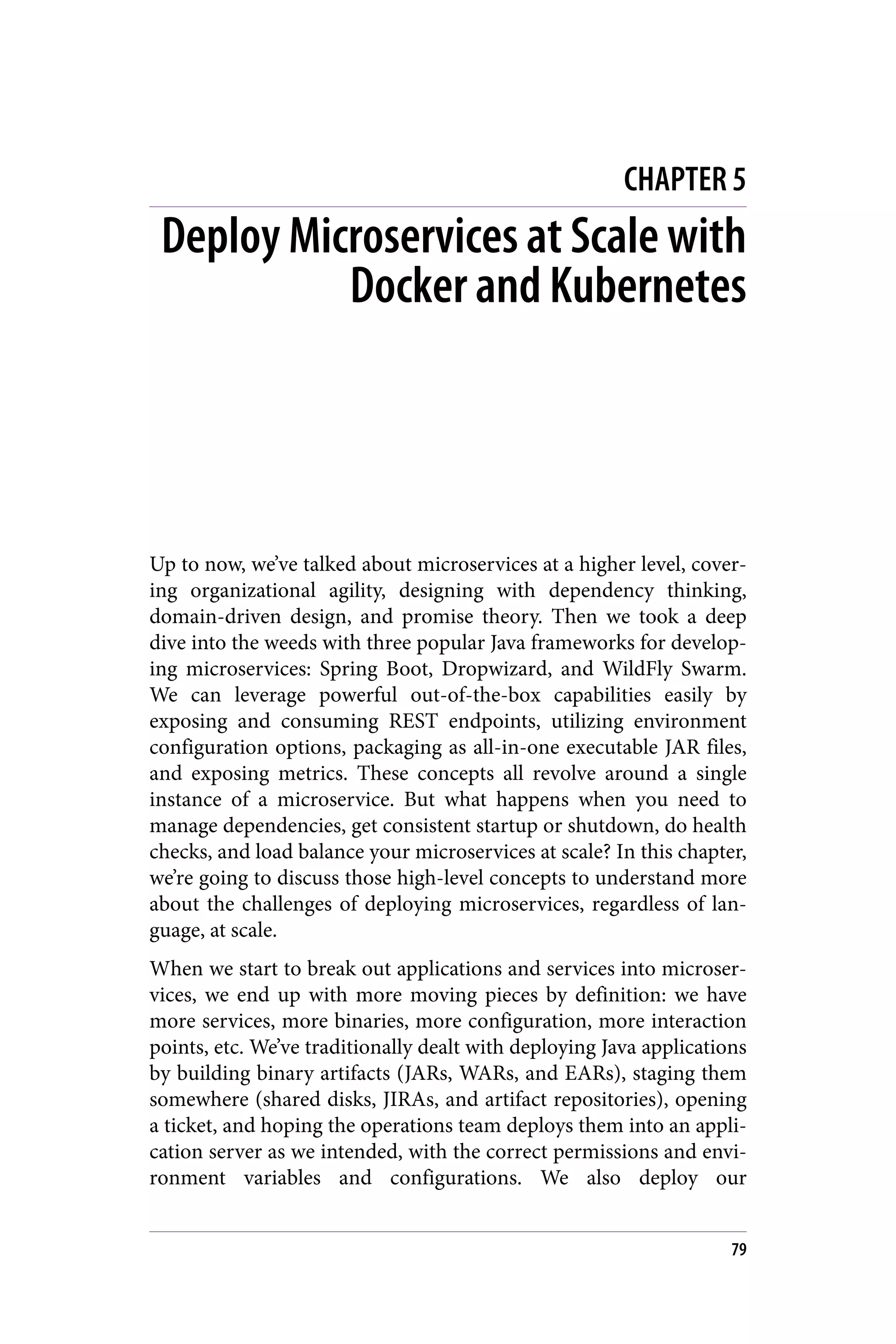 CHAPTER 5
Deploy Microservices at Scale with
Docker and Kubernetes
Up to now, we’ve talked about microservices at a higher level, cover‐
ing organizational agility, designing with dependency thinking,
domain-driven design, and promise theory. Then we took a deep
dive into the weeds with three popular Java frameworks for develop‐
ing microservices: Spring Boot, Dropwizard, and WildFly Swarm.
We can leverage powerful out-of-the-box capabilities easily by
exposing and consuming REST endpoints, utilizing environment
configuration options, packaging as all-in-one executable JAR files,
and exposing metrics. These concepts all revolve around a single
instance of a microservice. But what happens when you need to
manage dependencies, get consistent startup or shutdown, do health
checks, and load balance your microservices at scale? In this chapter,
we’re going to discuss those high-level concepts to understand more
about the challenges of deploying microservices, regardless of lan‐
guage, at scale.
When we start to break out applications and services into microser‐
vices, we end up with more moving pieces by definition: we have
more services, more binaries, more configuration, more interaction
points, etc. We’ve traditionally dealt with deploying Java applications
by building binary artifacts (JARs, WARs, and EARs), staging them
somewhere (shared disks, JIRAs, and artifact repositories), opening
a ticket, and hoping the operations team deploys them into an appli‐
cation server as we intended, with the correct permissions and envi‐
ronment variables and configurations. We also deploy our
79
 