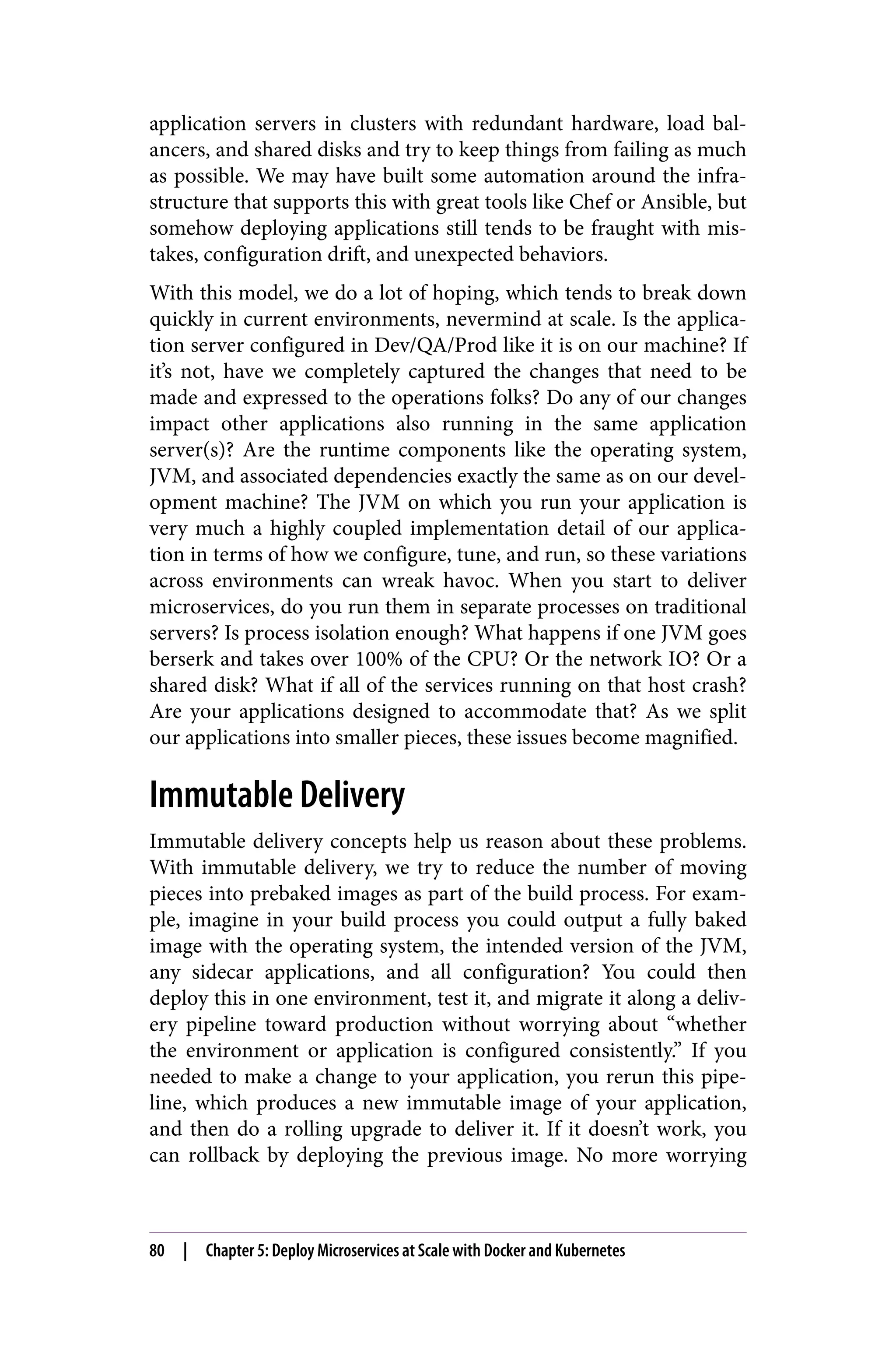 application servers in clusters with redundant hardware, load bal‐
ancers, and shared disks and try to keep things from failing as much
as possible. We may have built some automation around the infra‐
structure that supports this with great tools like Chef or Ansible, but
somehow deploying applications still tends to be fraught with mis‐
takes, configuration drift, and unexpected behaviors.
With this model, we do a lot of hoping, which tends to break down
quickly in current environments, nevermind at scale. Is the applica‐
tion server configured in Dev/QA/Prod like it is on our machine? If
it’s not, have we completely captured the changes that need to be
made and expressed to the operations folks? Do any of our changes
impact other applications also running in the same application
server(s)? Are the runtime components like the operating system,
JVM, and associated dependencies exactly the same as on our devel‐
opment machine? The JVM on which you run your application is
very much a highly coupled implementation detail of our applica‐
tion in terms of how we configure, tune, and run, so these variations
across environments can wreak havoc. When you start to deliver
microservices, do you run them in separate processes on traditional
servers? Is process isolation enough? What happens if one JVM goes
berserk and takes over 100% of the CPU? Or the network IO? Or a
shared disk? What if all of the services running on that host crash?
Are your applications designed to accommodate that? As we split
our applications into smaller pieces, these issues become magnified.
Immutable Delivery
Immutable delivery concepts help us reason about these problems.
With immutable delivery, we try to reduce the number of moving
pieces into prebaked images as part of the build process. For exam‐
ple, imagine in your build process you could output a fully baked
image with the operating system, the intended version of the JVM,
any sidecar applications, and all configuration? You could then
deploy this in one environment, test it, and migrate it along a deliv‐
ery pipeline toward production without worrying about “whether
the environment or application is configured consistently.” If you
needed to make a change to your application, you rerun this pipe‐
line, which produces a new immutable image of your application,
and then do a rolling upgrade to deliver it. If it doesn’t work, you
can rollback by deploying the previous image. No more worrying
80 | Chapter 5: Deploy Microservices at Scale with Docker and Kubernetes
 