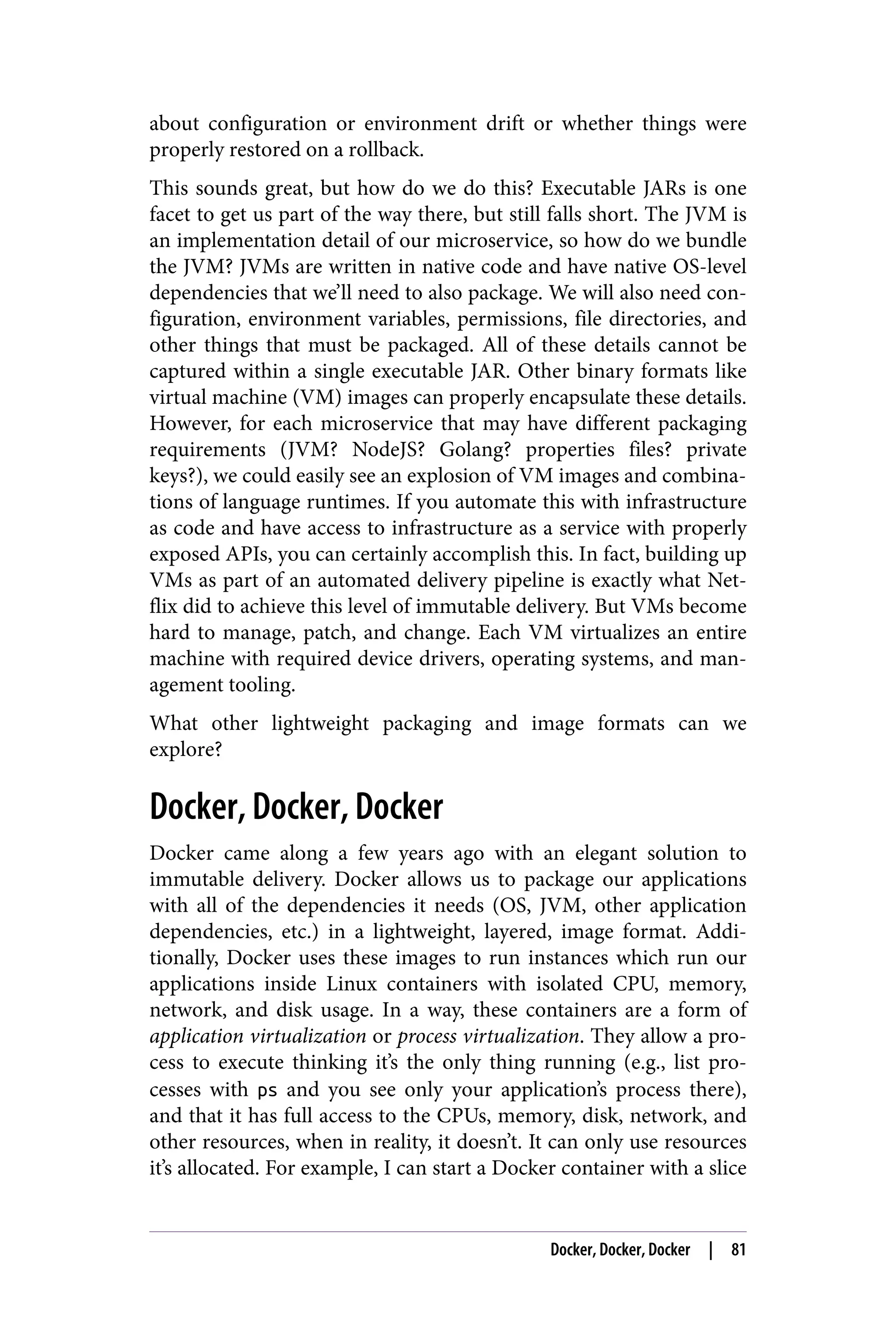 about configuration or environment drift or whether things were
properly restored on a rollback.
This sounds great, but how do we do this? Executable JARs is one
facet to get us part of the way there, but still falls short. The JVM is
an implementation detail of our microservice, so how do we bundle
the JVM? JVMs are written in native code and have native OS-level
dependencies that we’ll need to also package. We will also need con‐
figuration, environment variables, permissions, file directories, and
other things that must be packaged. All of these details cannot be
captured within a single executable JAR. Other binary formats like
virtual machine (VM) images can properly encapsulate these details.
However, for each microservice that may have different packaging
requirements (JVM? NodeJS? Golang? properties files? private
keys?), we could easily see an explosion of VM images and combina‐
tions of language runtimes. If you automate this with infrastructure
as code and have access to infrastructure as a service with properly
exposed APIs, you can certainly accomplish this. In fact, building up
VMs as part of an automated delivery pipeline is exactly what Net‐
flix did to achieve this level of immutable delivery. But VMs become
hard to manage, patch, and change. Each VM virtualizes an entire
machine with required device drivers, operating systems, and man‐
agement tooling.
What other lightweight packaging and image formats can we
explore?
Docker, Docker, Docker
Docker came along a few years ago with an elegant solution to
immutable delivery. Docker allows us to package our applications
with all of the dependencies it needs (OS, JVM, other application
dependencies, etc.) in a lightweight, layered, image format. Addi‐
tionally, Docker uses these images to run instances which run our
applications inside Linux containers with isolated CPU, memory,
network, and disk usage. In a way, these containers are a form of
application virtualization or process virtualization. They allow a pro‐
cess to execute thinking it’s the only thing running (e.g., list pro‐
cesses with ps and you see only your application’s process there),
and that it has full access to the CPUs, memory, disk, network, and
other resources, when in reality, it doesn’t. It can only use resources
it’s allocated. For example, I can start a Docker container with a slice
Docker, Docker, Docker | 81
 