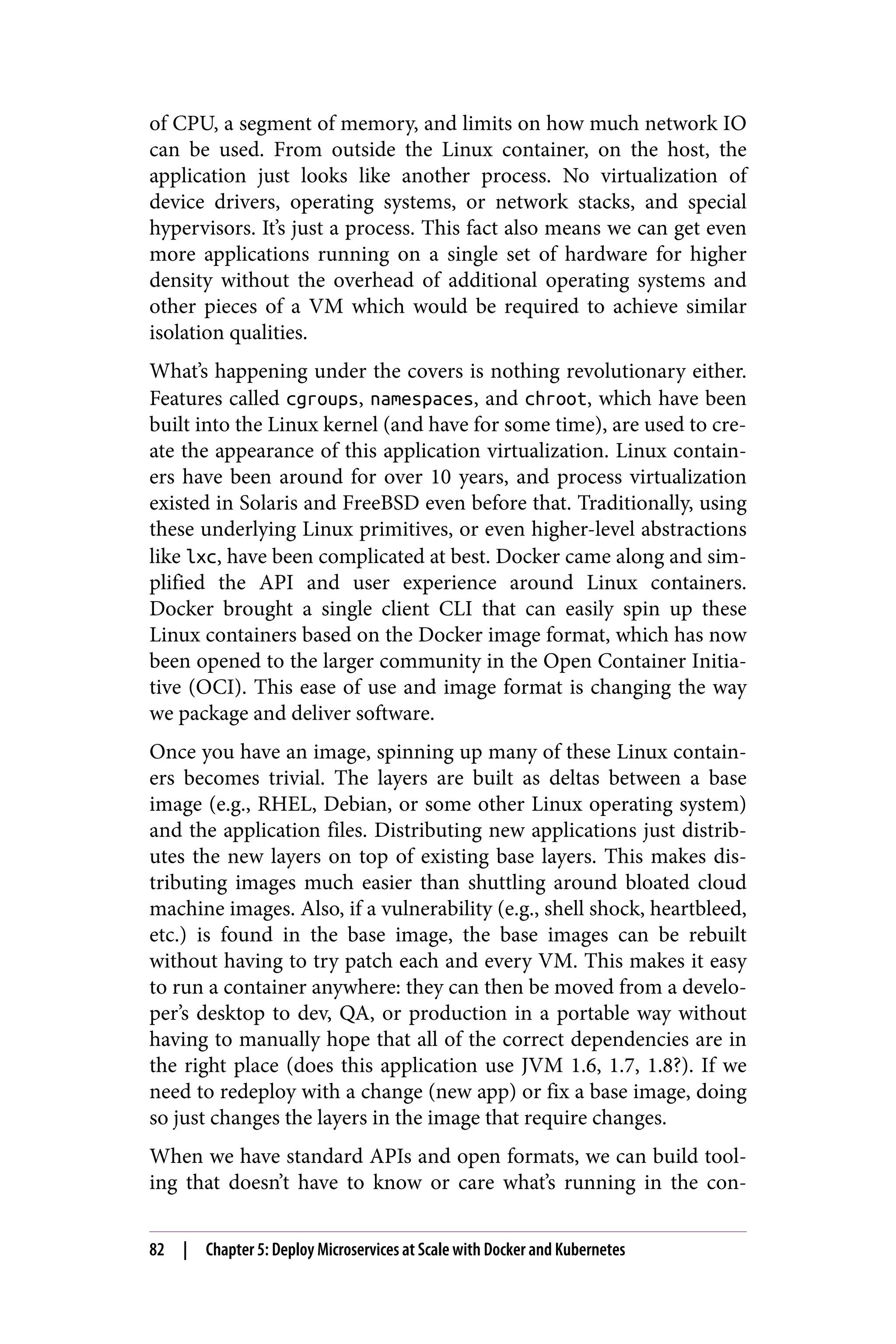 of CPU, a segment of memory, and limits on how much network IO
can be used. From outside the Linux container, on the host, the
application just looks like another process. No virtualization of
device drivers, operating systems, or network stacks, and special
hypervisors. It’s just a process. This fact also means we can get even
more applications running on a single set of hardware for higher
density without the overhead of additional operating systems and
other pieces of a VM which would be required to achieve similar
isolation qualities.
What’s happening under the covers is nothing revolutionary either.
Features called cgroups, namespaces, and chroot, which have been
built into the Linux kernel (and have for some time), are used to cre‐
ate the appearance of this application virtualization. Linux contain‐
ers have been around for over 10 years, and process virtualization
existed in Solaris and FreeBSD even before that. Traditionally, using
these underlying Linux primitives, or even higher-level abstractions
like lxc, have been complicated at best. Docker came along and sim‐
plified the API and user experience around Linux containers.
Docker brought a single client CLI that can easily spin up these
Linux containers based on the Docker image format, which has now
been opened to the larger community in the Open Container Initia‐
tive (OCI). This ease of use and image format is changing the way
we package and deliver software.
Once you have an image, spinning up many of these Linux contain‐
ers becomes trivial. The layers are built as deltas between a base
image (e.g., RHEL, Debian, or some other Linux operating system)
and the application files. Distributing new applications just distrib‐
utes the new layers on top of existing base layers. This makes dis‐
tributing images much easier than shuttling around bloated cloud
machine images. Also, if a vulnerability (e.g., shell shock, heartbleed,
etc.) is found in the base image, the base images can be rebuilt
without having to try patch each and every VM. This makes it easy
to run a container anywhere: they can then be moved from a develo‐
per’s desktop to dev, QA, or production in a portable way without
having to manually hope that all of the correct dependencies are in
the right place (does this application use JVM 1.6, 1.7, 1.8?). If we
need to redeploy with a change (new app) or fix a base image, doing
so just changes the layers in the image that require changes.
When we have standard APIs and open formats, we can build tool‐
ing that doesn’t have to know or care what’s running in the con‐
82 | Chapter 5: Deploy Microservices at Scale with Docker and Kubernetes
 