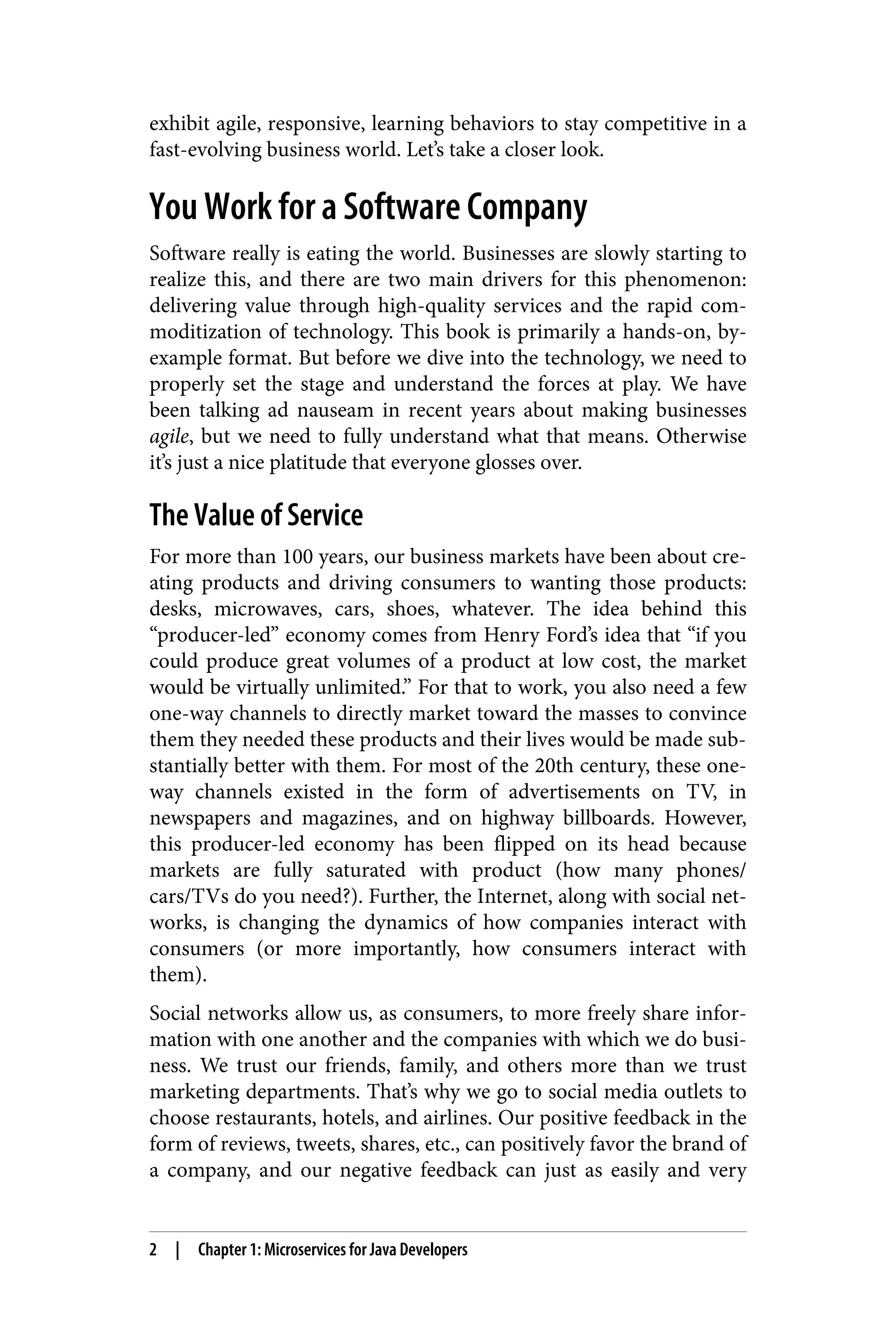 exhibit agile, responsive, learning behaviors to stay competitive in a
fast-evolving business world. Let’s take a closer look.
You Work for a Software Company
Software really is eating the world. Businesses are slowly starting to
realize this, and there are two main drivers for this phenomenon:
delivering value through high-quality services and the rapid com‐
moditization of technology. This book is primarily a hands-on, by-
example format. But before we dive into the technology, we need to
properly set the stage and understand the forces at play. We have
been talking ad nauseam in recent years about making businesses
agile, but we need to fully understand what that means. Otherwise
it’s just a nice platitude that everyone glosses over.
The Value of Service
For more than 100 years, our business markets have been about cre‐
ating products and driving consumers to wanting those products:
desks, microwaves, cars, shoes, whatever. The idea behind this
“producer-led” economy comes from Henry Ford’s idea that “if you
could produce great volumes of a product at low cost, the market
would be virtually unlimited.” For that to work, you also need a few
one-way channels to directly market toward the masses to convince
them they needed these products and their lives would be made sub‐
stantially better with them. For most of the 20th century, these one-
way channels existed in the form of advertisements on TV, in
newspapers and magazines, and on highway billboards. However,
this producer-led economy has been flipped on its head because
markets are fully saturated with product (how many phones/
cars/TVs do you need?). Further, the Internet, along with social net‐
works, is changing the dynamics of how companies interact with
consumers (or more importantly, how consumers interact with
them).
Social networks allow us, as consumers, to more freely share infor‐
mation with one another and the companies with which we do busi‐
ness. We trust our friends, family, and others more than we trust
marketing departments. That’s why we go to social media outlets to
choose restaurants, hotels, and airlines. Our positive feedback in the
form of reviews, tweets, shares, etc., can positively favor the brand of
a company, and our negative feedback can just as easily and very
2 | Chapter 1: Microservices for Java Developers
 