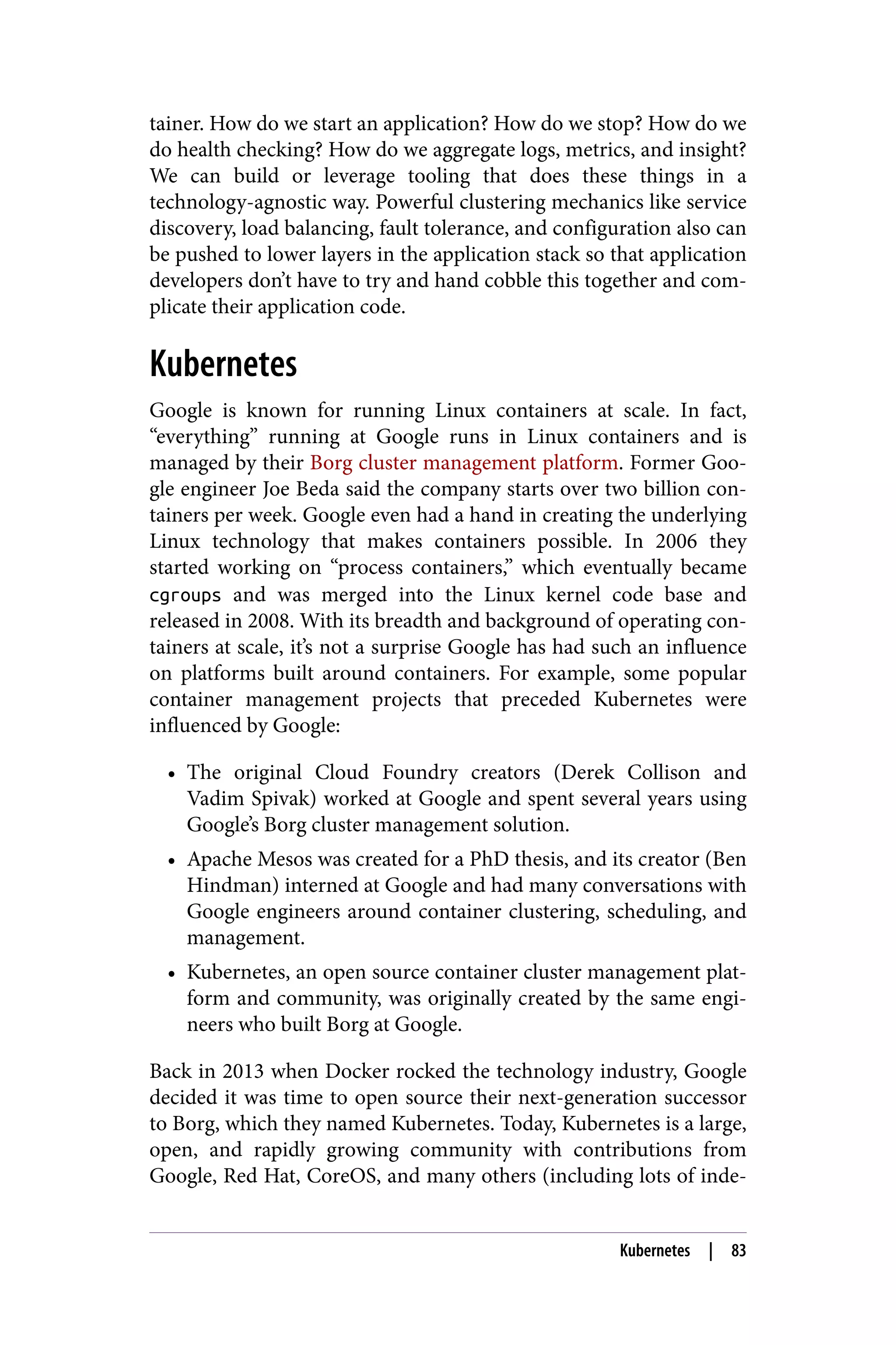 tainer. How do we start an application? How do we stop? How do we
do health checking? How do we aggregate logs, metrics, and insight?
We can build or leverage tooling that does these things in a
technology-agnostic way. Powerful clustering mechanics like service
discovery, load balancing, fault tolerance, and configuration also can
be pushed to lower layers in the application stack so that application
developers don’t have to try and hand cobble this together and com‐
plicate their application code.
Kubernetes
Google is known for running Linux containers at scale. In fact,
“everything” running at Google runs in Linux containers and is
managed by their Borg cluster management platform. Former Goo‐
gle engineer Joe Beda said the company starts over two billion con‐
tainers per week. Google even had a hand in creating the underlying
Linux technology that makes containers possible. In 2006 they
started working on “process containers,” which eventually became
cgroups and was merged into the Linux kernel code base and
released in 2008. With its breadth and background of operating con‐
tainers at scale, it’s not a surprise Google has had such an influence
on platforms built around containers. For example, some popular
container management projects that preceded Kubernetes were
influenced by Google:
• The original Cloud Foundry creators (Derek Collison and
Vadim Spivak) worked at Google and spent several years using
Google’s Borg cluster management solution.
• Apache Mesos was created for a PhD thesis, and its creator (Ben
Hindman) interned at Google and had many conversations with
Google engineers around container clustering, scheduling, and
management.
• Kubernetes, an open source container cluster management plat‐
form and community, was originally created by the same engi‐
neers who built Borg at Google.
Back in 2013 when Docker rocked the technology industry, Google
decided it was time to open source their next-generation successor
to Borg, which they named Kubernetes. Today, Kubernetes is a large,
open, and rapidly growing community with contributions from
Google, Red Hat, CoreOS, and many others (including lots of inde‐
Kubernetes | 83
 