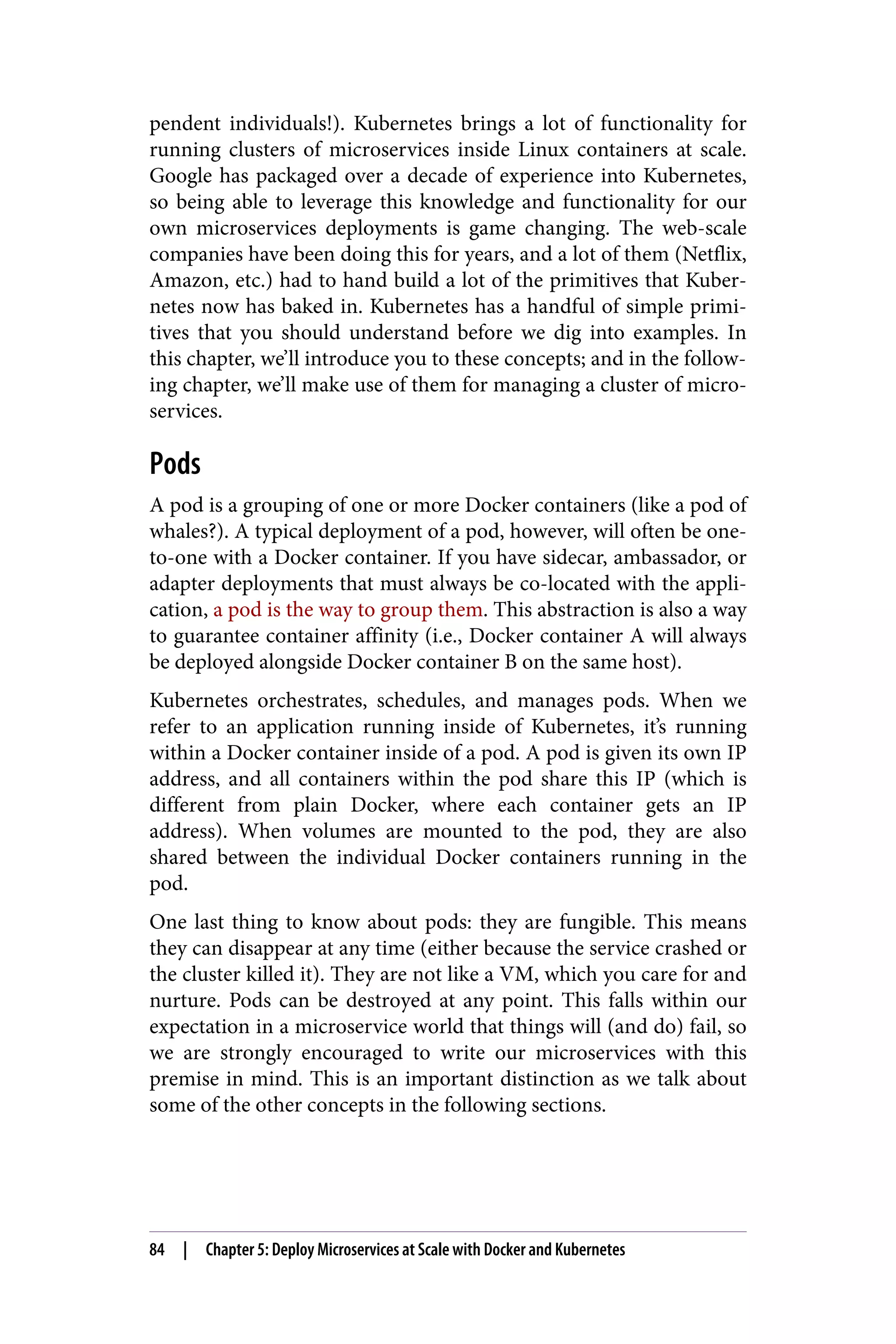 pendent individuals!). Kubernetes brings a lot of functionality for
running clusters of microservices inside Linux containers at scale.
Google has packaged over a decade of experience into Kubernetes,
so being able to leverage this knowledge and functionality for our
own microservices deployments is game changing. The web-scale
companies have been doing this for years, and a lot of them (Netflix,
Amazon, etc.) had to hand build a lot of the primitives that Kuber‐
netes now has baked in. Kubernetes has a handful of simple primi‐
tives that you should understand before we dig into examples. In
this chapter, we’ll introduce you to these concepts; and in the follow‐
ing chapter, we’ll make use of them for managing a cluster of micro‐
services.
Pods
A pod is a grouping of one or more Docker containers (like a pod of
whales?). A typical deployment of a pod, however, will often be one-
to-one with a Docker container. If you have sidecar, ambassador, or
adapter deployments that must always be co-located with the appli‐
cation, a pod is the way to group them. This abstraction is also a way
to guarantee container affinity (i.e., Docker container A will always
be deployed alongside Docker container B on the same host).
Kubernetes orchestrates, schedules, and manages pods. When we
refer to an application running inside of Kubernetes, it’s running
within a Docker container inside of a pod. A pod is given its own IP
address, and all containers within the pod share this IP (which is
different from plain Docker, where each container gets an IP
address). When volumes are mounted to the pod, they are also
shared between the individual Docker containers running in the
pod.
One last thing to know about pods: they are fungible. This means
they can disappear at any time (either because the service crashed or
the cluster killed it). They are not like a VM, which you care for and
nurture. Pods can be destroyed at any point. This falls within our
expectation in a microservice world that things will (and do) fail, so
we are strongly encouraged to write our microservices with this
premise in mind. This is an important distinction as we talk about
some of the other concepts in the following sections.
84 | Chapter 5: Deploy Microservices at Scale with Docker and Kubernetes
 