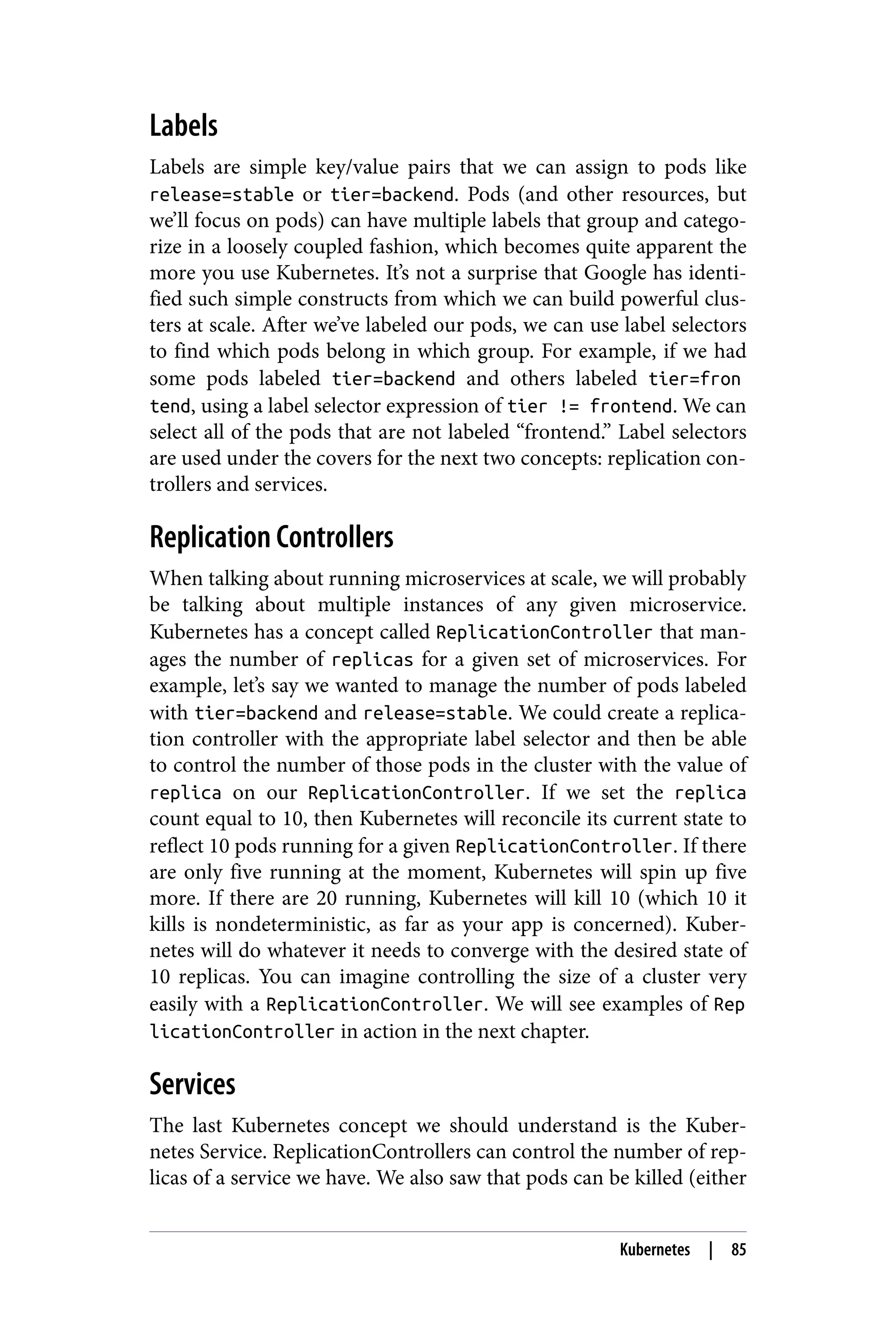Labels
Labels are simple key/value pairs that we can assign to pods like
release=stable or tier=backend. Pods (and other resources, but
we’ll focus on pods) can have multiple labels that group and catego‐
rize in a loosely coupled fashion, which becomes quite apparent the
more you use Kubernetes. It’s not a surprise that Google has identi‐
fied such simple constructs from which we can build powerful clus‐
ters at scale. After we’ve labeled our pods, we can use label selectors
to find which pods belong in which group. For example, if we had
some pods labeled tier=backend and others labeled tier=fron
tend, using a label selector expression of tier != frontend. We can
select all of the pods that are not labeled “frontend.” Label selectors
are used under the covers for the next two concepts: replication con‐
trollers and services.
Replication Controllers
When talking about running microservices at scale, we will probably
be talking about multiple instances of any given microservice.
Kubernetes has a concept called ReplicationController that man‐
ages the number of replicas for a given set of microservices. For
example, let’s say we wanted to manage the number of pods labeled
with tier=backend and release=stable. We could create a replica‐
tion controller with the appropriate label selector and then be able
to control the number of those pods in the cluster with the value of
replica on our ReplicationController. If we set the replica
count equal to 10, then Kubernetes will reconcile its current state to
reflect 10 pods running for a given ReplicationController. If there
are only five running at the moment, Kubernetes will spin up five
more. If there are 20 running, Kubernetes will kill 10 (which 10 it
kills is nondeterministic, as far as your app is concerned). Kuber‐
netes will do whatever it needs to converge with the desired state of
10 replicas. You can imagine controlling the size of a cluster very
easily with a ReplicationController. We will see examples of Rep
licationController in action in the next chapter.
Services
The last Kubernetes concept we should understand is the Kuber‐
netes Service. ReplicationControllers can control the number of rep‐
licas of a service we have. We also saw that pods can be killed (either
Kubernetes | 85
 